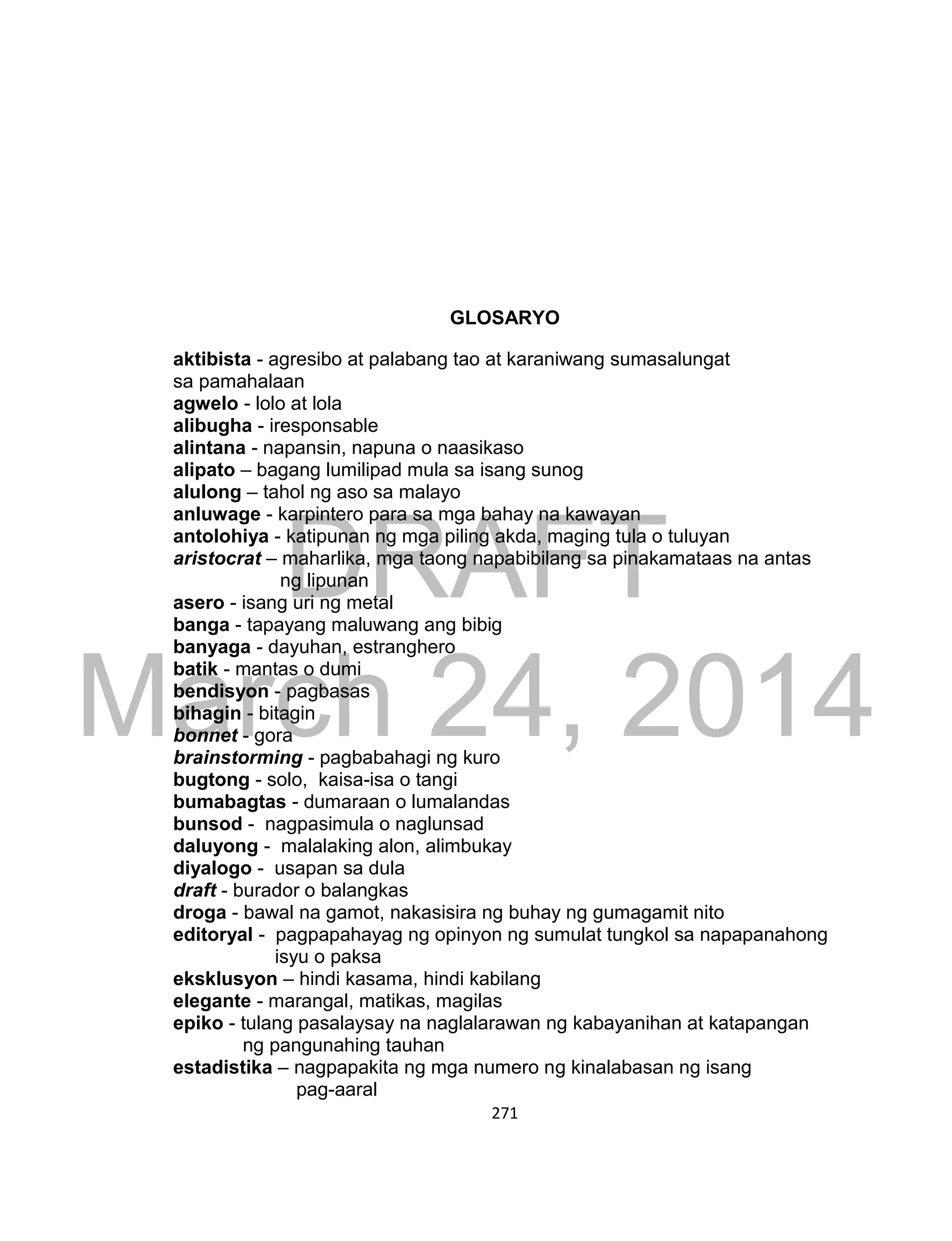 DRAFT
March 24, 2014
271
GLOSARYO
aktibista - agresibo at palabang tao at karaniwang sumasalungat
sa pamahalaan
agwelo - lolo at lola
alibugha - iresponsable
alintana - napansin, napuna o naasikaso
alipato – bagang lumilipad mula sa isang sunog
alulong – tahol ng aso sa malayo
anluwage - karpintero para sa mga bahay na kawayan
antolohiya - katipunan ng mga piling akda, maging tula o tuluyan
aristocrat – maharlika, mga taong napabibilang sa pinakamataas na antas
ng lipunan
asero - isang uri ng metal
banga - tapayang maluwang ang bibig
banyaga - dayuhan, estranghero
batik - mantas o dumi
bendisyon - pagbasas
bihagin - bitagin
bonnet - gora
brainstorming - pagbabahagi ng kuro
bugtong - solo, kaisa-isa o tangi
bumabagtas - dumaraan o lumalandas
bunsod - nagpasimula o naglunsad
daluyong - malalaking alon, alimbukay
diyalogo - usapan sa dula
draft - burador o balangkas
droga - bawal na gamot, nakasisira ng buhay ng gumagamit nito
editoryal - pagpapahayag ng opinyon ng sumulat tungkol sa napapanahong
isyu o paksa
eksklusyon – hindi kasama, hindi kabilang
elegante - marangal, matikas, magilas
epiko - tulang pasalaysay na naglalarawan ng kabayanihan at katapangan
ng pangunahing tauhan
estadistika – nagpapakita ng mga numero ng kinalabasan ng isang
pag-aaral
 