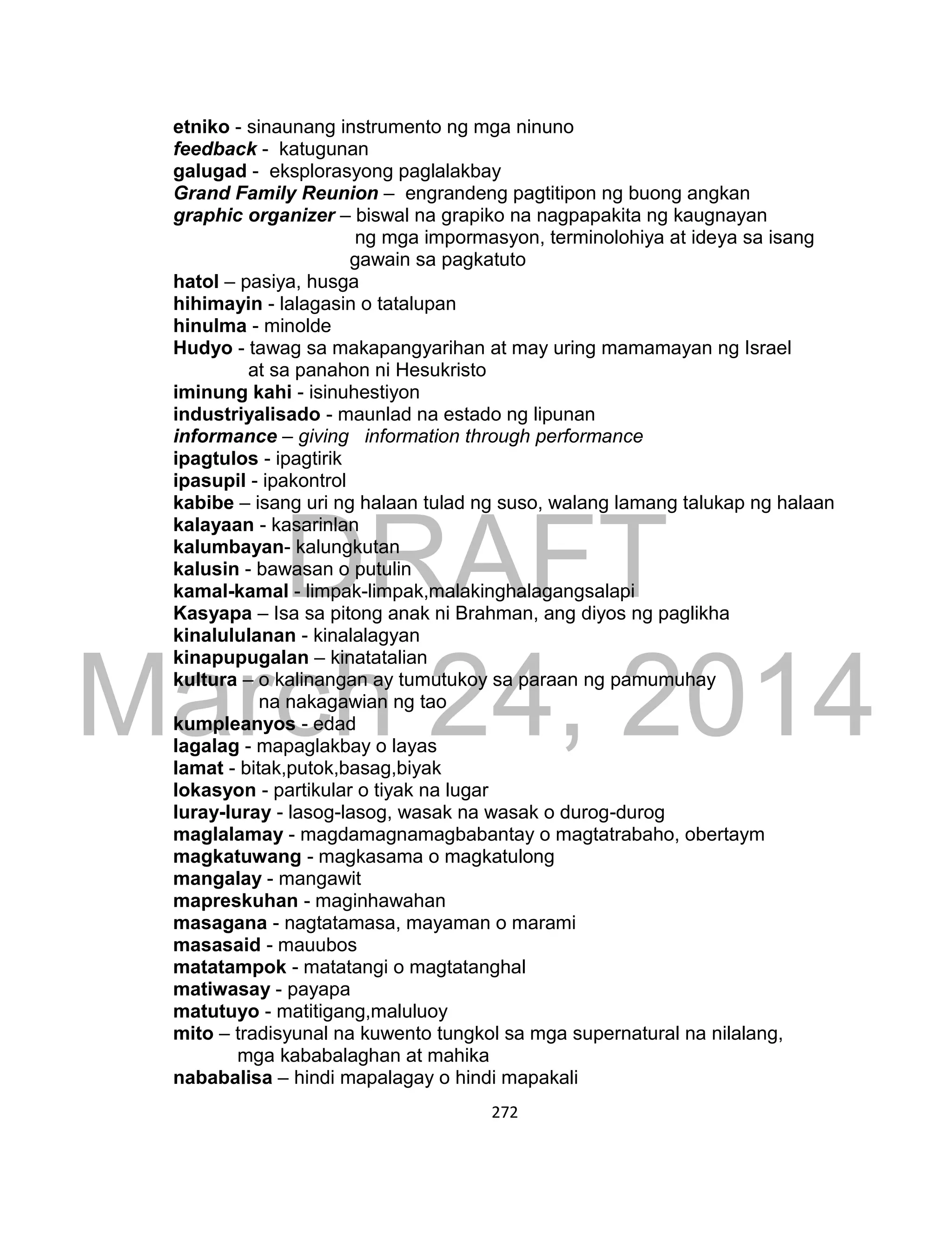 DRAFT
March 24, 2014
272
etniko - sinaunang instrumento ng mga ninuno
feedback - katugunan
galugad - eksplorasyong paglalakbay
Grand Family Reunion – engrandeng pagtitipon ng buong angkan
graphic organizer – biswal na grapiko na nagpapakita ng kaugnayan
ng mga impormasyon, terminolohiya at ideya sa isang
gawain sa pagkatuto
hatol – pasiya, husga
hihimayin - lalagasin o tatalupan
hinulma - minolde
Hudyo - tawag sa makapangyarihan at may uring mamamayan ng Israel
at sa panahon ni Hesukristo
iminung kahi - isinuhestiyon
industriyalisado - maunlad na estado ng lipunan
informance – giving information through performance
ipagtulos - ipagtirik
ipasupil - ipakontrol
kabibe – isang uri ng halaan tulad ng suso, walang lamang talukap ng halaan
kalayaan - kasarinlan
kalumbayan- kalungkutan
kalusin - bawasan o putulin
kamal-kamal - limpak-limpak,malakinghalagangsalapi
Kasyapa – Isa sa pitong anak ni Brahman, ang diyos ng paglikha
kinalululanan - kinalalagyan
kinapupugalan – kinatatalian
kultura – o kalinangan ay tumutukoy sa paraan ng pamumuhay
na nakagawian ng tao
kumpleanyos - edad
lagalag - mapaglakbay o layas
lamat - bitak,putok,basag,biyak
lokasyon - partikular o tiyak na lugar
luray-luray - lasog-lasog, wasak na wasak o durog-durog
maglalamay - magdamagnamagbabantay o magtatrabaho, obertaym
magkatuwang - magkasama o magkatulong
mangalay - mangawit
mapreskuhan - maginhawahan
masagana - nagtatamasa, mayaman o marami
masasaid - mauubos
matatampok - matatangi o magtatanghal
matiwasay - payapa
matutuyo - matitigang,maluluoy
mito – tradisyunal na kuwento tungkol sa mga supernatural na nilalang,
mga kababalaghan at mahika
nababalisa – hindi mapalagay o hindi mapakali
 