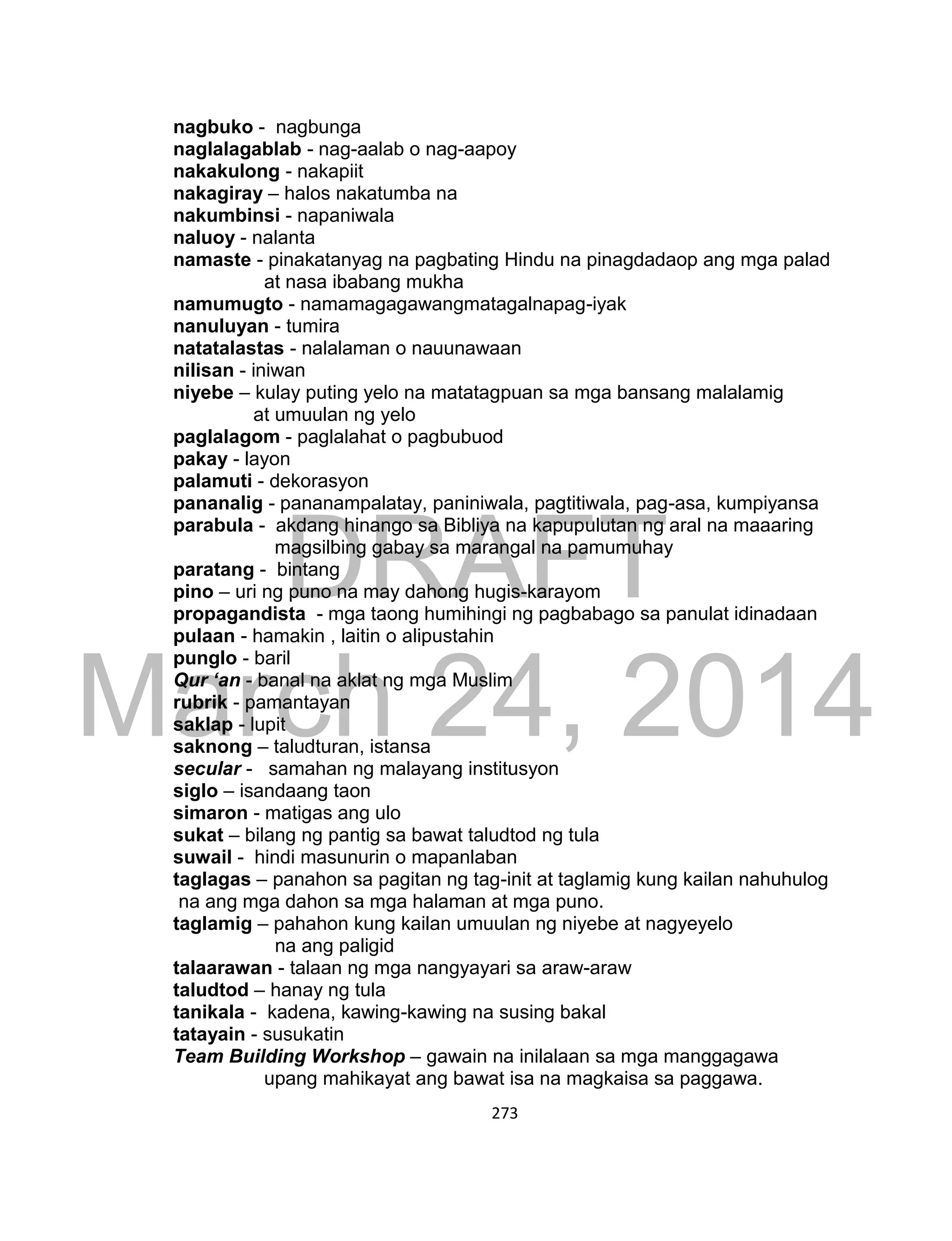 DRAFT
March 24, 2014
273
nagbuko - nagbunga
naglalagablab - nag-aalab o nag-aapoy
nakakulong - nakapiit
nakagiray – halos nakatumba na
nakumbinsi - napaniwala
naluoy - nalanta
namaste - pinakatanyag na pagbating Hindu na pinagdadaop ang mga palad
at nasa ibabang mukha
namumugto - namamagagawangmatagalnapag-iyak
nanuluyan - tumira
natatalastas - nalalaman o nauunawaan
nilisan - iniwan
niyebe – kulay puting yelo na matatagpuan sa mga bansang malalamig
at umuulan ng yelo
paglalagom - paglalahat o pagbubuod
pakay - layon
palamuti - dekorasyon
pananalig - pananampalatay, paniniwala, pagtitiwala, pag-asa, kumpiyansa
parabula - akdang hinango sa Bibliya na kapupulutan ng aral na maaaring
magsilbing gabay sa marangal na pamumuhay
paratang - bintang
pino – uri ng puno na may dahong hugis-karayom
propagandista - mga taong humihingi ng pagbabago sa panulat idinadaan
pulaan - hamakin , laitin o alipustahin
punglo - baril
Qur ‘an - banal na aklat ng mga Muslim
rubrik - pamantayan
saklap - lupit
saknong – taludturan, istansa
secular - samahan ng malayang institusyon
siglo – isandaang taon
simaron - matigas ang ulo
sukat – bilang ng pantig sa bawat taludtod ng tula
suwail - hindi masunurin o mapanlaban
taglagas – panahon sa pagitan ng tag-init at taglamig kung kailan nahuhulog
na ang mga dahon sa mga halaman at mga puno.
taglamig – pahahon kung kailan umuulan ng niyebe at nagyeyelo
na ang paligid
talaarawan - talaan ng mga nangyayari sa araw-araw
taludtod – hanay ng tula
tanikala - kadena, kawing-kawing na susing bakal
tatayain - susukatin
Team Building Workshop – gawain na inilalaan sa mga manggagawa
upang mahikayat ang bawat isa na magkaisa sa paggawa.
 