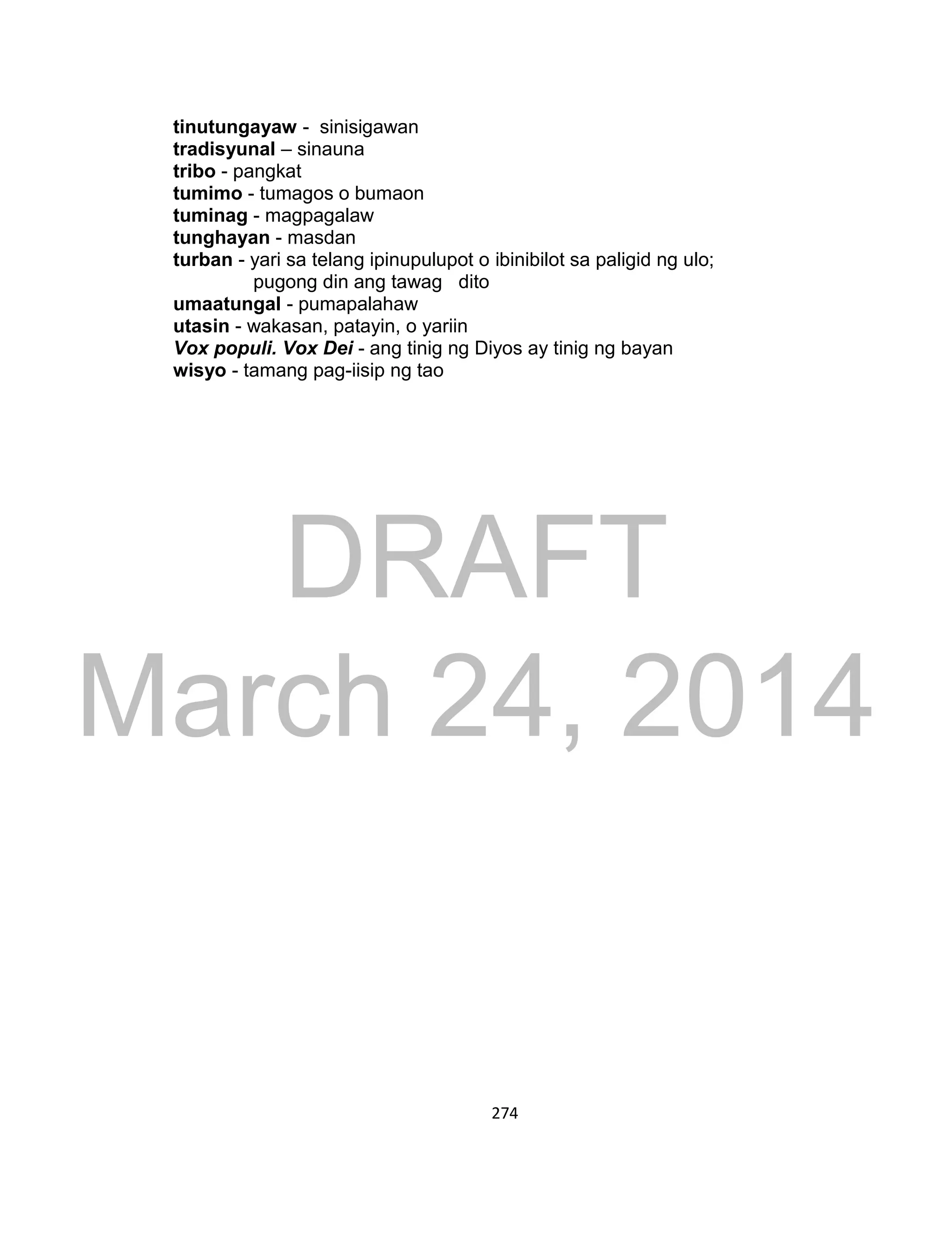 DRAFT
March 24, 2014
274
tinutungayaw - sinisigawan
tradisyunal – sinauna
tribo - pangkat
tumimo - tumagos o bumaon
tuminag - magpagalaw
tunghayan - masdan
turban - yari sa telang ipinupulupot o ibinibilot sa paligid ng ulo;
pugong din ang tawag dito
umaatungal - pumapalahaw
utasin - wakasan, patayin, o yariin
Vox populi. Vox Dei - ang tinig ng Diyos ay tinig ng bayan
wisyo - tamang pag-iisip ng tao
 