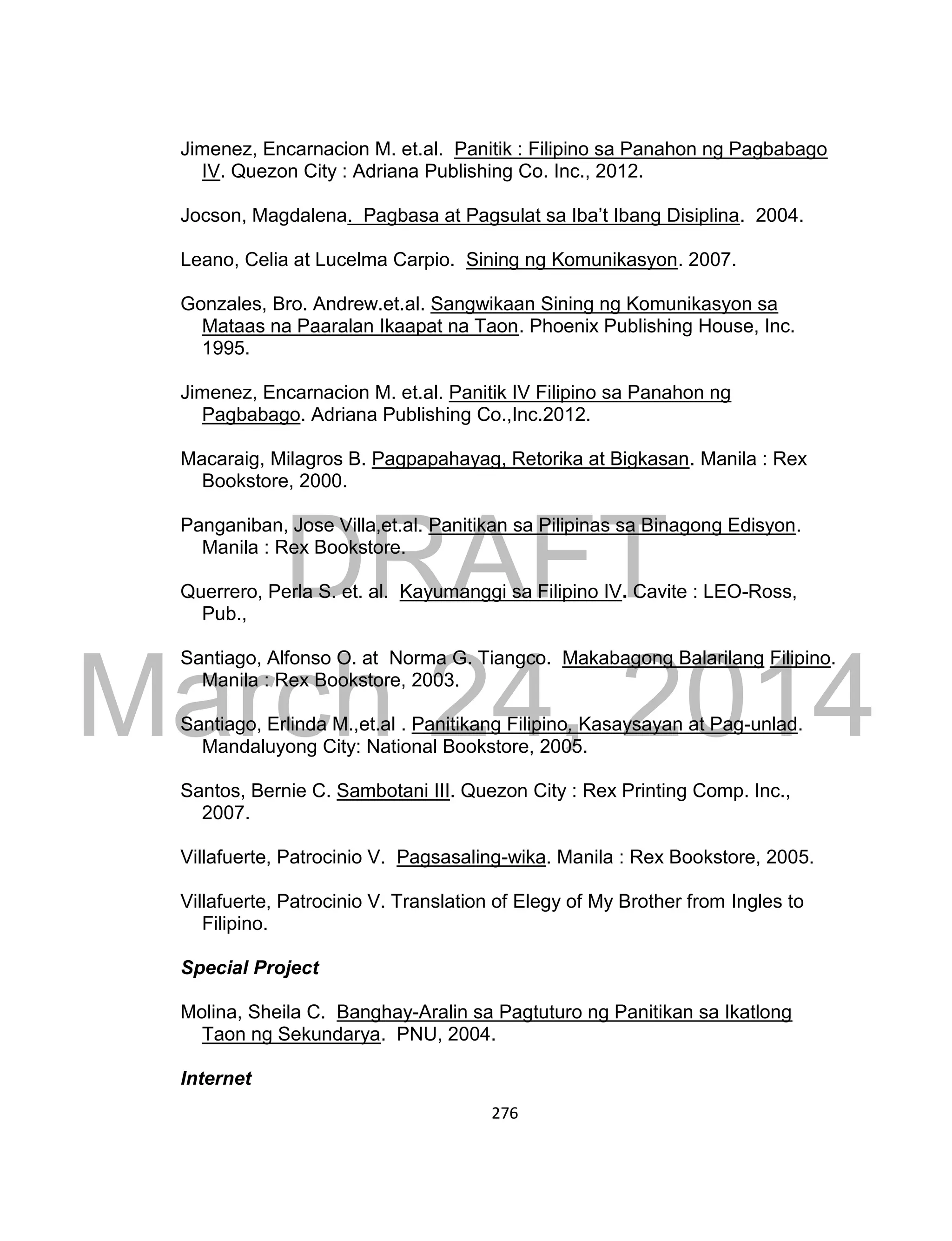 DRAFT
March 24, 2014
276
Jimenez, Encarnacion M. et.al. Panitik : Filipino sa Panahon ng Pagbabago
IV. Quezon City : Adriana Publishing Co. Inc., 2012.
Jocson, Magdalena. Pagbasa at Pagsulat sa Iba’t Ibang Disiplina. 2004.
Leano, Celia at Lucelma Carpio. Sining ng Komunikasyon. 2007.
Gonzales, Bro. Andrew.et.al. Sangwikaan Sining ng Komunikasyon sa
Mataas na Paaralan Ikaapat na Taon. Phoenix Publishing House, Inc.
1995.
Jimenez, Encarnacion M. et.al. Panitik IV Filipino sa Panahon ng
Pagbabago. Adriana Publishing Co.,Inc.2012.
Macaraig, Milagros B. Pagpapahayag, Retorika at Bigkasan. Manila : Rex
Bookstore, 2000.
Panganiban, Jose Villa,et.al. Panitikan sa Pilipinas sa Binagong Edisyon.
Manila : Rex Bookstore.
Querrero, Perla S. et. al. Kayumanggi sa Filipino IV. Cavite : LEO-Ross,
Pub.,
Santiago, Alfonso O. at Norma G. Tiangco. Makabagong Balarilang Filipino.
Manila : Rex Bookstore, 2003.
Santiago, Erlinda M.,et.al . Panitikang Filipino, Kasaysayan at Pag-unlad.
Mandaluyong City: National Bookstore, 2005.
Santos, Bernie C. Sambotani III. Quezon City : Rex Printing Comp. Inc.,
2007.
Villafuerte, Patrocinio V. Pagsasaling-wika. Manila : Rex Bookstore, 2005.
Villafuerte, Patrocinio V. Translation of Elegy of My Brother from Ingles to
Filipino.
Special Project
Molina, Sheila C. Banghay-Aralin sa Pagtuturo ng Panitikan sa Ikatlong
Taon ng Sekundarya. PNU, 2004.
Internet
 