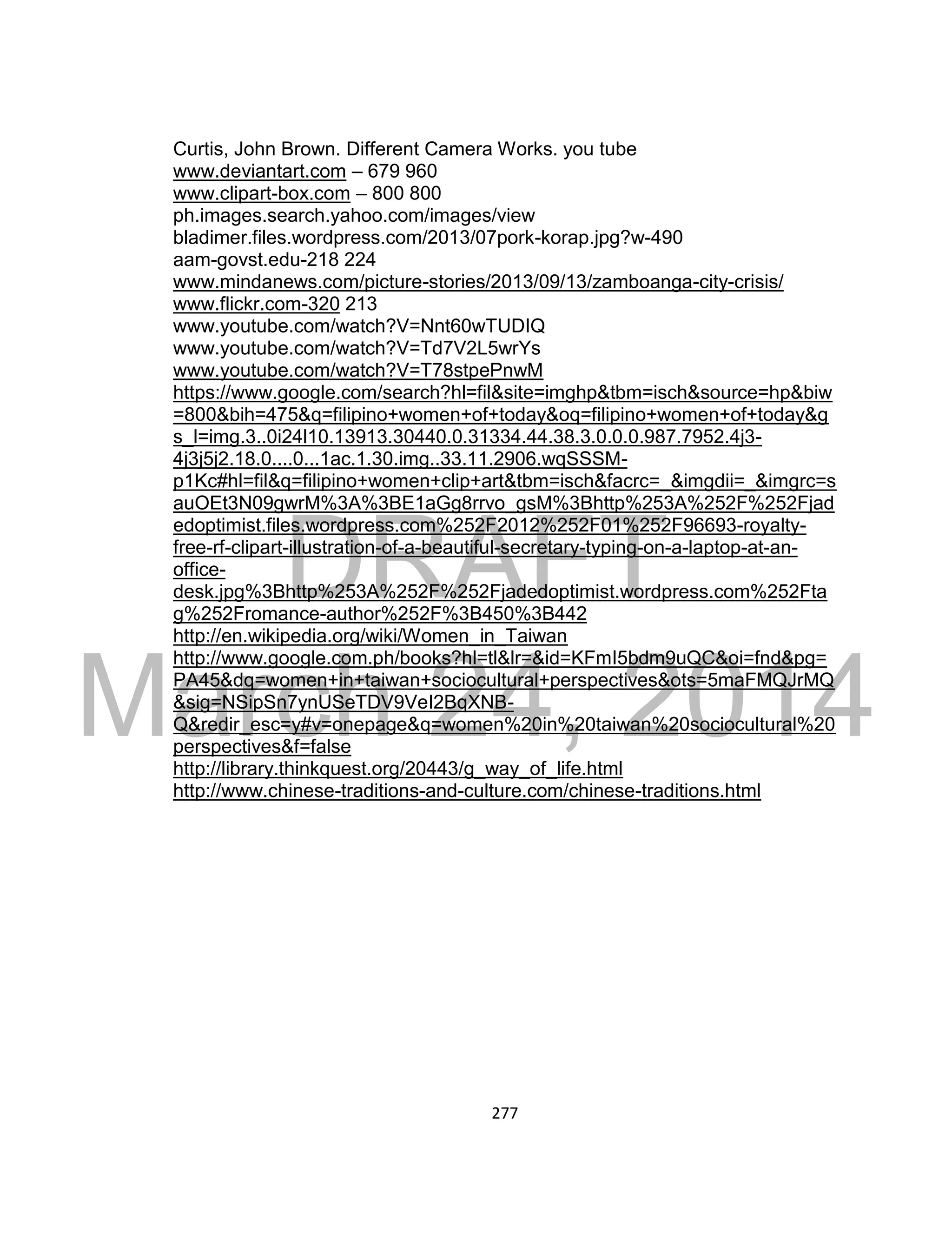 DRAFT
March 24, 2014
277
Curtis, John Brown. Different Camera Works. you tube
www.deviantart.com – 679 960
www.clipart-box.com – 800 800
ph.images.search.yahoo.com/images/view
bladimer.files.wordpress.com/2013/07pork-korap.jpg?w-490
aam-govst.edu-218 224
www.mindanews.com/picture-stories/2013/09/13/zamboanga-city-crisis/
www.flickr.com-320 213
www.youtube.com/watch?V=Nnt60wTUDIQ
www.youtube.com/watch?V=Td7V2L5wrYs
www.youtube.com/watch?V=T78stpePnwM
https://www.google.com/search?hl=fil&site=imghp&tbm=isch&source=hp&biw
=800&bih=475&q=filipino+women+of+today&oq=filipino+women+of+today&g
s_l=img.3..0i24l10.13913.30440.0.31334.44.38.3.0.0.0.987.7952.4j3-
4j3j5j2.18.0....0...1ac.1.30.img..33.11.2906.wqSSSM-
p1Kc#hl=fil&q=filipino+women+clip+art&tbm=isch&facrc=_&imgdii=_&imgrc=s
auOEt3N09gwrM%3A%3BE1aGg8rrvo_gsM%3Bhttp%253A%252F%252Fjad
edoptimist.files.wordpress.com%252F2012%252F01%252F96693-royalty-
free-rf-clipart-illustration-of-a-beautiful-secretary-typing-on-a-laptop-at-an-
office-
desk.jpg%3Bhttp%253A%252F%252Fjadedoptimist.wordpress.com%252Fta
g%252Fromance-author%252F%3B450%3B442
http://en.wikipedia.org/wiki/Women_in_Taiwan
http://www.google.com.ph/books?hl=tl&lr=&id=KFmI5bdm9uQC&oi=fnd&pg=
PA45&dq=women+in+taiwan+sociocultural+perspectives&ots=5maFMQJrMQ
&sig=NSipSn7ynUSeTDV9VeI2BqXNB-
Q&redir_esc=y#v=onepage&q=women%20in%20taiwan%20sociocultural%20
perspectives&f=false
http://library.thinkquest.org/20443/g_way_of_life.html
http://www.chinese-traditions-and-culture.com/chinese-traditions.html
 