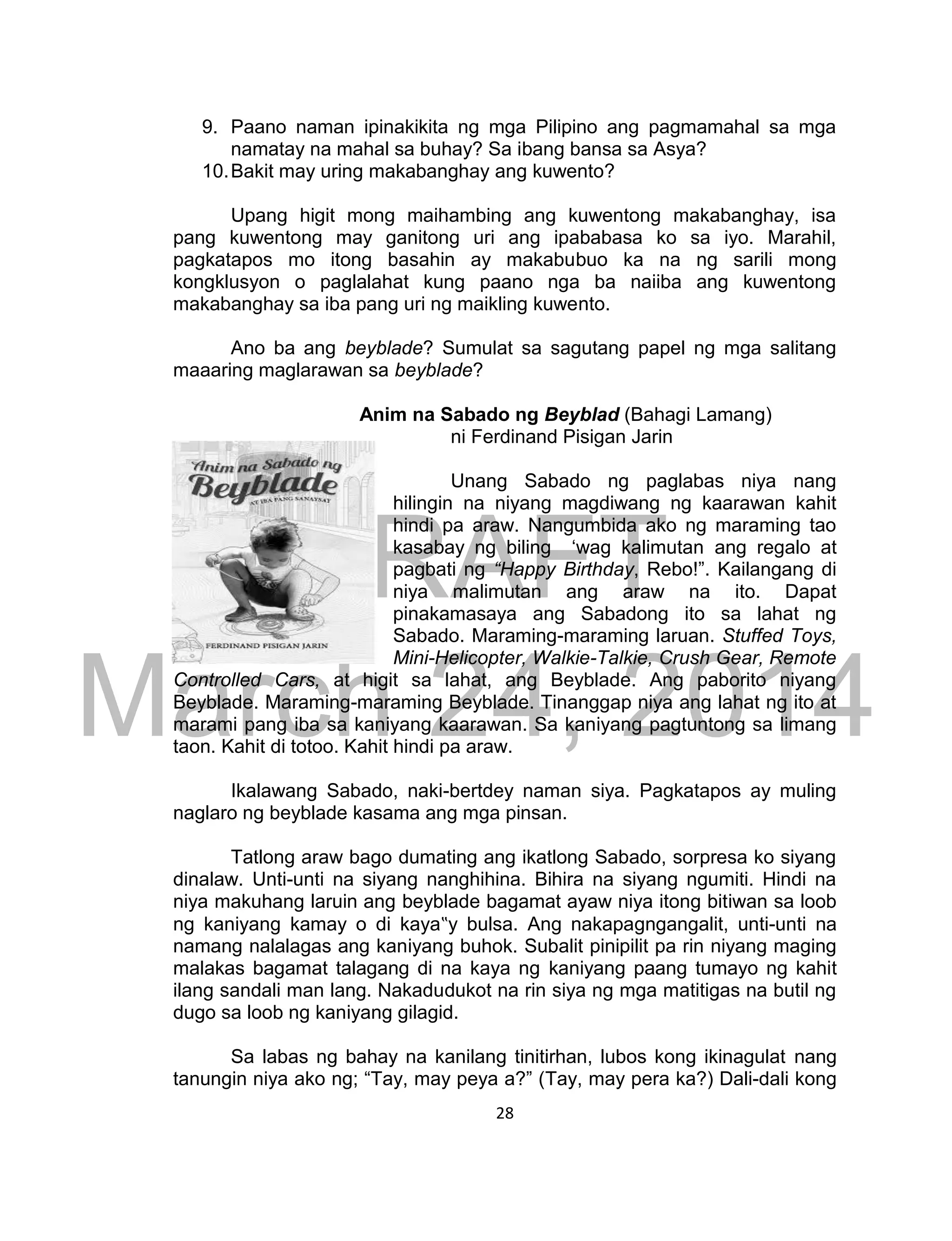 DRAFT
March 24, 2014
28
9. Paano naman ipinakikita ng mga Pilipino ang pagmamahal sa mga
namatay na mahal sa buhay? Sa ibang bansa sa Asya?
10.Bakit may uring makabanghay ang kuwento?
Upang higit mong maihambing ang kuwentong makabanghay, isa
pang kuwentong may ganitong uri ang ipababasa ko sa iyo. Marahil,
pagkatapos mo itong basahin ay makabubuo ka na ng sarili mong
kongklusyon o paglalahat kung paano nga ba naiiba ang kuwentong
makabanghay sa iba pang uri ng maikling kuwento.
Ano ba ang beyblade? Sumulat sa sagutang papel ng mga salitang
maaaring maglarawan sa beyblade?
Anim na Sabado ng Beyblad (Bahagi Lamang)
ni Ferdinand Pisigan Jarin
Unang Sabado ng paglabas niya nang
hilingin na niyang magdiwang ng kaarawan kahit
hindi pa araw. Nangumbida ako ng maraming tao
kasabay ng biling ‘wag kalimutan ang regalo at
pagbati ng “Happy Birthday, Rebo!”. Kailangang di
niya malimutan ang araw na ito. Dapat
pinakamasaya ang Sabadong ito sa lahat ng
Sabado. Maraming-maraming laruan. Stuffed Toys,
Mini-Helicopter, Walkie-Talkie, Crush Gear, Remote
Controlled Cars, at higit sa lahat, ang Beyblade. Ang paborito niyang
Beyblade. Maraming-maraming Beyblade. Tinanggap niya ang lahat ng ito at
marami pang iba sa kaniyang kaarawan. Sa kaniyang pagtuntong sa limang
taon. Kahit di totoo. Kahit hindi pa araw.
Ikalawang Sabado, naki-bertdey naman siya. Pagkatapos ay muling
naglaro ng beyblade kasama ang mga pinsan.
Tatlong araw bago dumating ang ikatlong Sabado, sorpresa ko siyang
dinalaw. Unti-unti na siyang nanghihina. Bihira na siyang ngumiti. Hindi na
niya makuhang laruin ang beyblade bagamat ayaw niya itong bitiwan sa loob
ng kaniyang kamay o di kaya‟y bulsa. Ang nakapagngangalit, unti-unti na
namang nalalagas ang kaniyang buhok. Subalit pinipilit pa rin niyang maging
malakas bagamat talagang di na kaya ng kaniyang paang tumayo ng kahit
ilang sandali man lang. Nakadudukot na rin siya ng mga matitigas na butil ng
dugo sa loob ng kaniyang gilagid.
Sa labas ng bahay na kanilang tinitirhan, lubos kong ikinagulat nang
tanungin niya ako ng; “Tay, may peya a?” (Tay, may pera ka?) Dali-dali kong
 