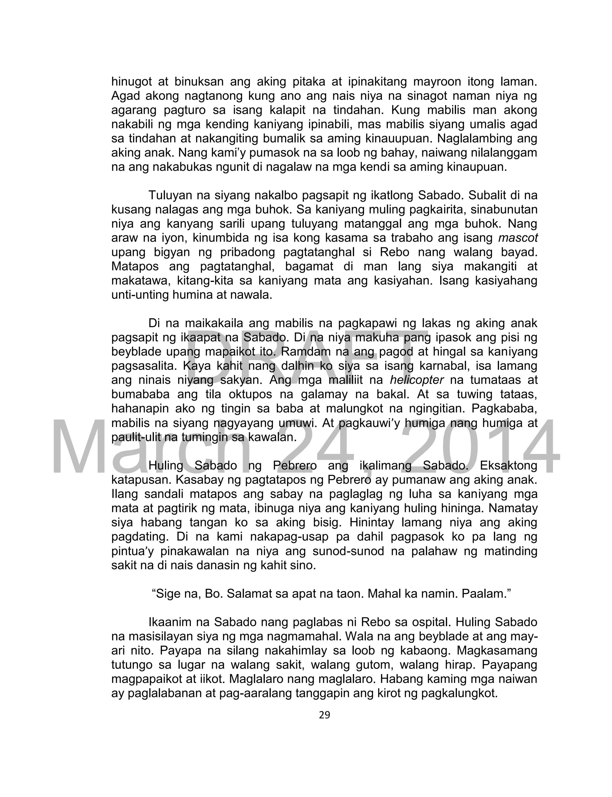 DRAFT
March 24, 2014
29
hinugot at binuksan ang aking pitaka at ipinakitang mayroon itong laman.
Agad akong nagtanong kung ano ang nais niya na sinagot naman niya ng
agarang pagturo sa isang kalapit na tindahan. Kung mabilis man akong
nakabili ng mga kending kaniyang ipinabili, mas mabilis siyang umalis agad
sa tindahan at nakangiting bumalik sa aming kinauupuan. Naglalambing ang
aking anak. Nang kami’y pumasok na sa loob ng bahay, naiwang nilalanggam
na ang nakabukas ngunit di nagalaw na mga kendi sa aming kinaupuan.
Tuluyan na siyang nakalbo pagsapit ng ikatlong Sabado. Subalit di na
kusang nalagas ang mga buhok. Sa kaniyang muling pagkairita, sinabunutan
niya ang kanyang sarili upang tuluyang matanggal ang mga buhok. Nang
araw na iyon, kinumbida ng isa kong kasama sa trabaho ang isang mascot
upang bigyan ng pribadong pagtatanghal si Rebo nang walang bayad.
Matapos ang pagtatanghal, bagamat di man lang siya makangiti at
makatawa, kitang-kita sa kaniyang mata ang kasiyahan. Isang kasiyahang
unti-unting humina at nawala.
Di na maikakaila ang mabilis na pagkapawi ng lakas ng aking anak
pagsapit ng ikaapat na Sabado. Di na niya makuha pang ipasok ang pisi ng
beyblade upang mapaikot ito. Ramdam na ang pagod at hingal sa kaniyang
pagsasalita. Kaya kahit nang dalhin ko siya sa isang karnabal, isa lamang
ang ninais niyang sakyan. Ang mga maliliit na helicopter na tumataas at
bumababa ang tila oktupos na galamay na bakal. At sa tuwing tataas,
hahanapin ako ng tingin sa baba at malungkot na ngingitian. Pagkababa,
mabilis na siyang nagyayang umuwi. At pagkauwi’y humiga nang humiga at
paulit-ulit na tumingin sa kawalan.
Huling Sabado ng Pebrero ang ikalimang Sabado. Eksaktong
katapusan. Kasabay ng pagtatapos ng Pebrero ay pumanaw ang aking anak.
Ilang sandali matapos ang sabay na paglaglag ng luha sa kaniyang mga
mata at pagtirik ng mata, ibinuga niya ang kaniyang huling hininga. Namatay
siya habang tangan ko sa aking bisig. Hinintay lamang niya ang aking
pagdating. Di na kami nakapag-usap pa dahil pagpasok ko pa lang ng
pintua’y pinakawalan na niya ang sunod-sunod na palahaw ng matinding
sakit na di nais danasin ng kahit sino.
“Sige na, Bo. Salamat sa apat na taon. Mahal ka namin. Paalam.”
Ikaanim na Sabado nang paglabas ni Rebo sa ospital. Huling Sabado
na masisilayan siya ng mga nagmamahal. Wala na ang beyblade at ang may-
ari nito. Payapa na silang nakahimlay sa loob ng kabaong. Magkasamang
tutungo sa lugar na walang sakit, walang gutom, walang hirap. Payapang
magpapaikot at iikot. Maglalaro nang maglalaro. Habang kaming mga naiwan
ay paglalabanan at pag-aaralang tanggapin ang kirot ng pagkalungkot.
 