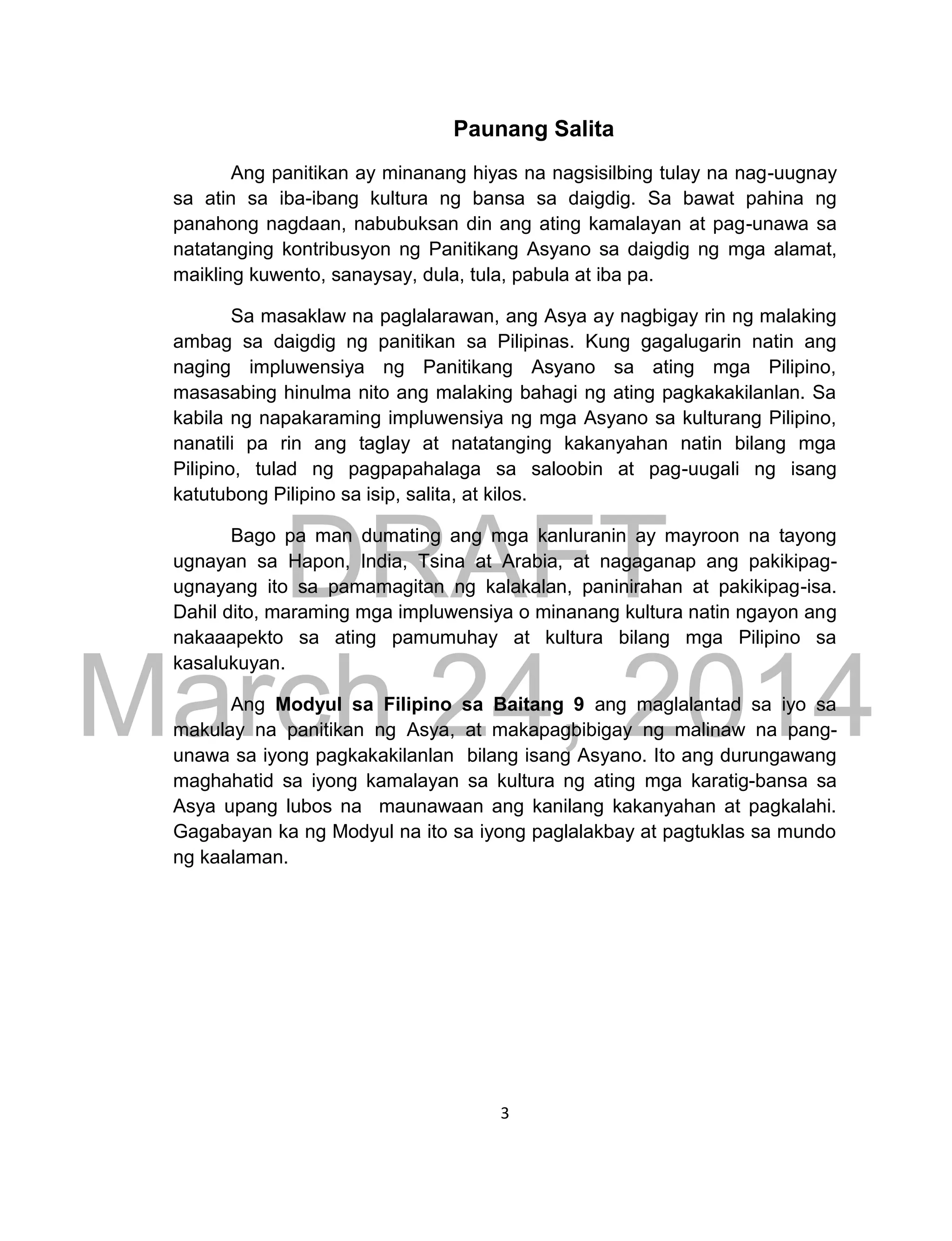 DRAFT
March 24, 2014
3
Paunang Salita
Ang panitikan ay minanang hiyas na nagsisilbing tulay na nag-uugnay
sa atin sa iba-ibang kultura ng bansa sa daigdig. Sa bawat pahina ng
panahong nagdaan, nabubuksan din ang ating kamalayan at pag-unawa sa
natatanging kontribusyon ng Panitikang Asyano sa daigdig ng mga alamat,
maikling kuwento, sanaysay, dula, tula, pabula at iba pa.
Sa masaklaw na paglalarawan, ang Asya ay nagbigay rin ng malaking
ambag sa daigdig ng panitikan sa Pilipinas. Kung gagalugarin natin ang
naging impluwensiya ng Panitikang Asyano sa ating mga Pilipino,
masasabing hinulma nito ang malaking bahagi ng ating pagkakakilanlan. Sa
kabila ng napakaraming impluwensiya ng mga Asyano sa kulturang Pilipino,
nanatili pa rin ang taglay at natatanging kakanyahan natin bilang mga
Pilipino, tulad ng pagpapahalaga sa saloobin at pag-uugali ng isang
katutubong Pilipino sa isip, salita, at kilos.
Bago pa man dumating ang mga kanluranin ay mayroon na tayong
ugnayan sa Hapon, India, Tsina at Arabia, at nagaganap ang pakikipag-
ugnayang ito sa pamamagitan ng kalakalan, paninirahan at pakikipag-isa.
Dahil dito, maraming mga impluwensiya o minanang kultura natin ngayon ang
nakaaapekto sa ating pamumuhay at kultura bilang mga Pilipino sa
kasalukuyan.
Ang Modyul sa Filipino sa Baitang 9 ang maglalantad sa iyo sa
makulay na panitikan ng Asya, at makapagbibigay ng malinaw na pang-
unawa sa iyong pagkakakilanlan bilang isang Asyano. Ito ang durungawang
maghahatid sa iyong kamalayan sa kultura ng ating mga karatig-bansa sa
Asya upang lubos na maunawaan ang kanilang kakanyahan at pagkalahi.
Gagabayan ka ng Modyul na ito sa iyong paglalakbay at pagtuklas sa mundo
ng kaalaman.
 
