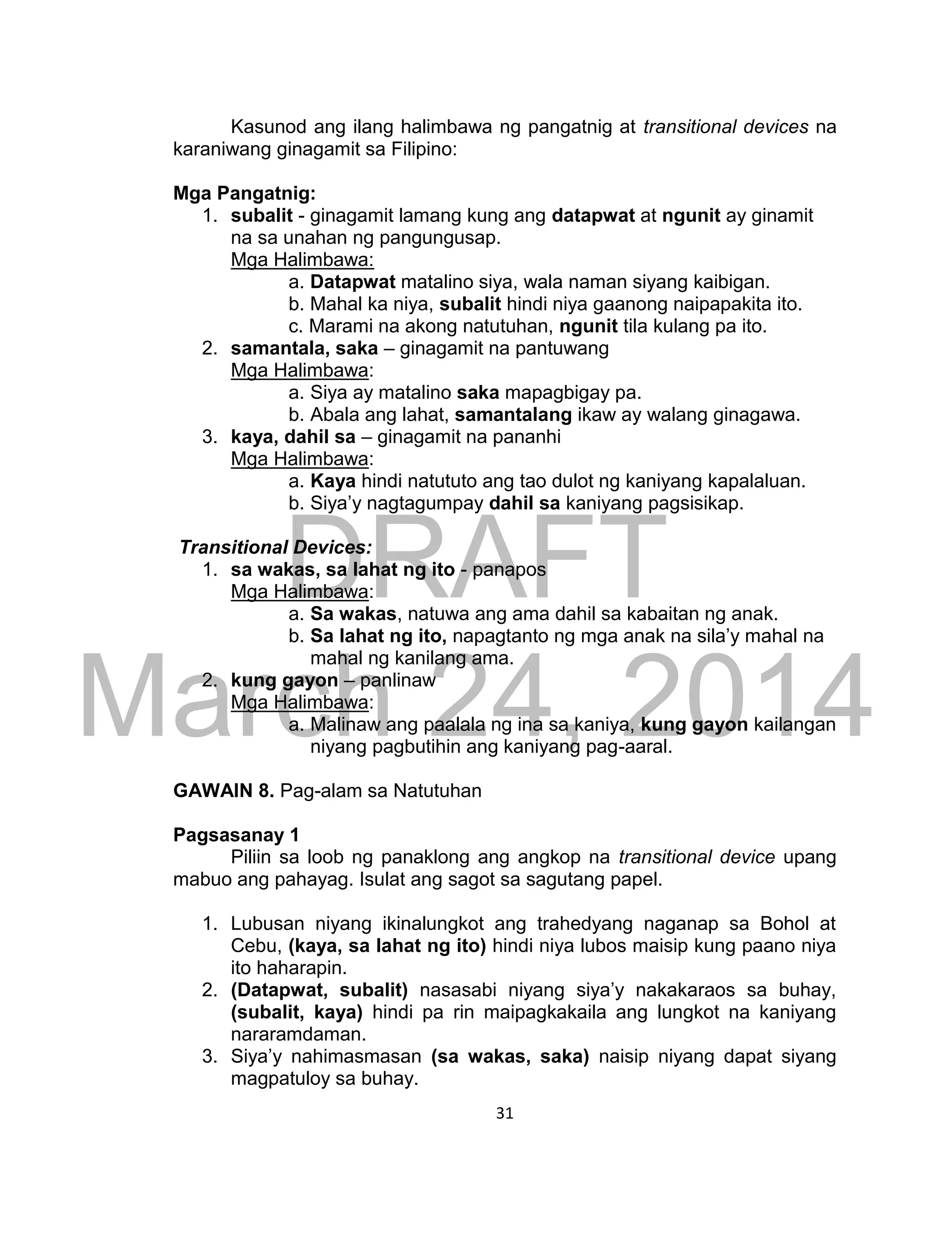 DRAFT
March 24, 2014
31
Kasunod ang ilang halimbawa ng pangatnig at transitional devices na
karaniwang ginagamit sa Filipino:
Mga Pangatnig:
1. subalit - ginagamit lamang kung ang datapwat at ngunit ay ginamit
na sa unahan ng pangungusap.
Mga Halimbawa:
a. Datapwat matalino siya, wala naman siyang kaibigan.
b. Mahal ka niya, subalit hindi niya gaanong naipapakita ito.
c. Marami na akong natutuhan, ngunit tila kulang pa ito.
2. samantala, saka – ginagamit na pantuwang
Mga Halimbawa:
a. Siya ay matalino saka mapagbigay pa.
b. Abala ang lahat, samantalang ikaw ay walang ginagawa.
3. kaya, dahil sa – ginagamit na pananhi
Mga Halimbawa:
a. Kaya hindi natututo ang tao dulot ng kaniyang kapalaluan.
b. Siya’y nagtagumpay dahil sa kaniyang pagsisikap.
Transitional Devices:
1. sa wakas, sa lahat ng ito - panapos
Mga Halimbawa:
a. Sa wakas, natuwa ang ama dahil sa kabaitan ng anak.
b. Sa lahat ng ito, napagtanto ng mga anak na sila’y mahal na
mahal ng kanilang ama.
2. kung gayon – panlinaw
Mga Halimbawa:
a. Malinaw ang paalala ng ina sa kaniya, kung gayon kailangan
niyang pagbutihin ang kaniyang pag-aaral.
GAWAIN 8. Pag-alam sa Natutuhan
Pagsasanay 1
Piliin sa loob ng panaklong ang angkop na transitional device upang
mabuo ang pahayag. Isulat ang sagot sa sagutang papel.
1. Lubusan niyang ikinalungkot ang trahedyang naganap sa Bohol at
Cebu, (kaya, sa lahat ng ito) hindi niya lubos maisip kung paano niya
ito haharapin.
2. (Datapwat, subalit) nasasabi niyang siya’y nakakaraos sa buhay,
(subalit, kaya) hindi pa rin maipagkakaila ang lungkot na kaniyang
nararamdaman.
3. Siya’y nahimasmasan (sa wakas, saka) naisip niyang dapat siyang
magpatuloy sa buhay.
 