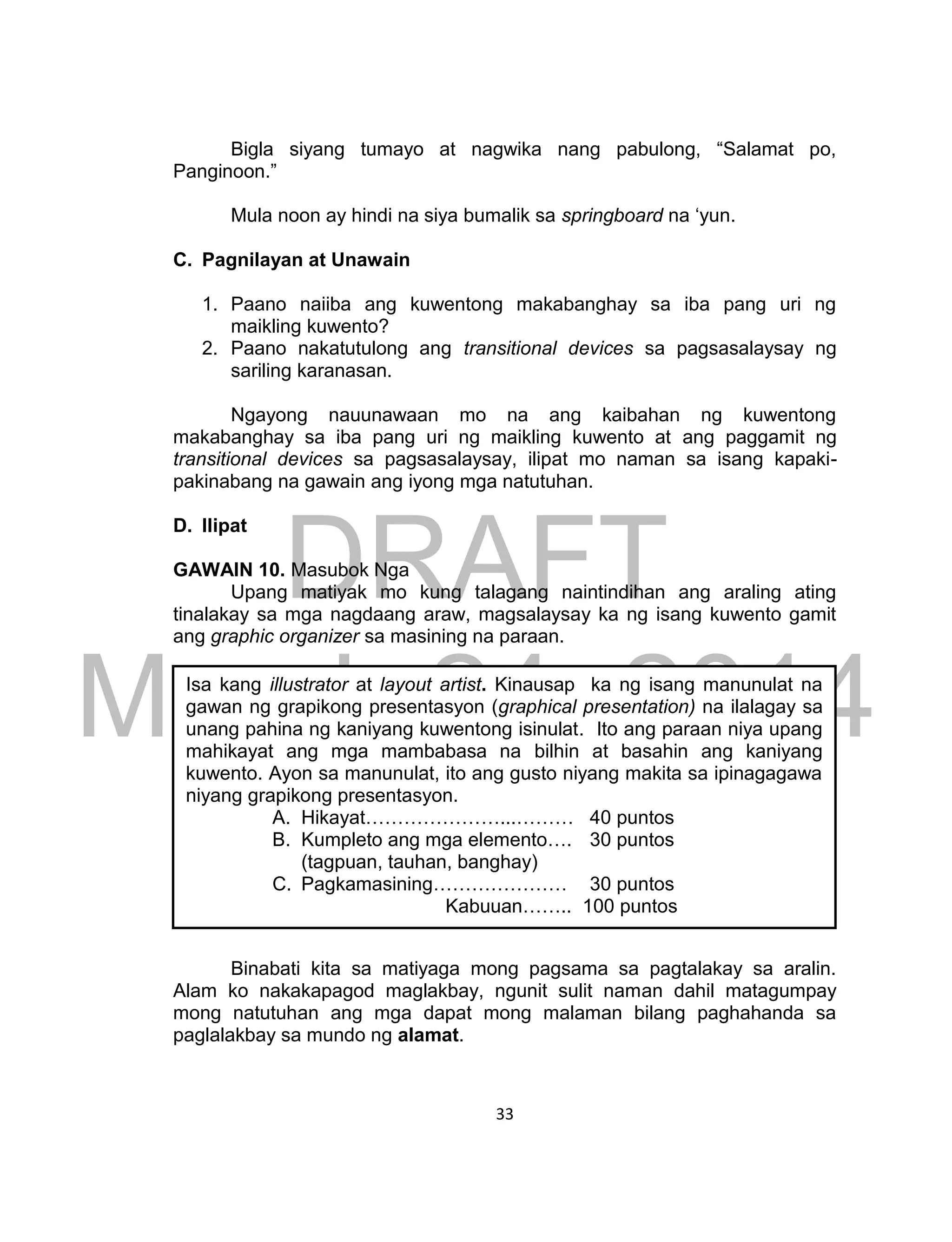 DRAFT
March 24, 2014
33
Bigla siyang tumayo at nagwika nang pabulong, “Salamat po,
Panginoon.”
Mula noon ay hindi na siya bumalik sa springboard na ‘yun.
C. Pagnilayan at Unawain
1. Paano naiiba ang kuwentong makabanghay sa iba pang uri ng
maikling kuwento?
2. Paano nakatutulong ang transitional devices sa pagsasalaysay ng
sariling karanasan.
Ngayong nauunawaan mo na ang kaibahan ng kuwentong
makabanghay sa iba pang uri ng maikling kuwento at ang paggamit ng
transitional devices sa pagsasalaysay, ilipat mo naman sa isang kapaki-
pakinabang na gawain ang iyong mga natutuhan.
D. Ilipat
GAWAIN 10. Masubok Nga
Upang matiyak mo kung talagang naintindihan ang araling ating
tinalakay sa mga nagdaang araw, magsalaysay ka ng isang kuwento gamit
ang graphic organizer sa masining na paraan.
Binabati kita sa matiyaga mong pagsama sa pagtalakay sa aralin.
Alam ko nakakapagod maglakbay, ngunit sulit naman dahil matagumpay
mong natutuhan ang mga dapat mong malaman bilang paghahanda sa
paglalakbay sa mundo ng alamat.
Isa kang illustrator at layout artist. Kinausap ka ng isang manunulat na
gawan ng grapikong presentasyon (graphical presentation) na ilalagay sa
unang pahina ng kaniyang kuwentong isinulat. Ito ang paraan niya upang
mahikayat ang mga mambabasa na bilhin at basahin ang kaniyang
kuwento. Ayon sa manunulat, ito ang gusto niyang makita sa ipinagagawa
niyang grapikong presentasyon.
A. Hikayat…………………...……… 40 puntos
B. Kumpleto ang mga elemento…. 30 puntos
(tagpuan, tauhan, banghay)
C. Pagkamasining………………… 30 puntos
Kabuuan…….. 100 puntos
 