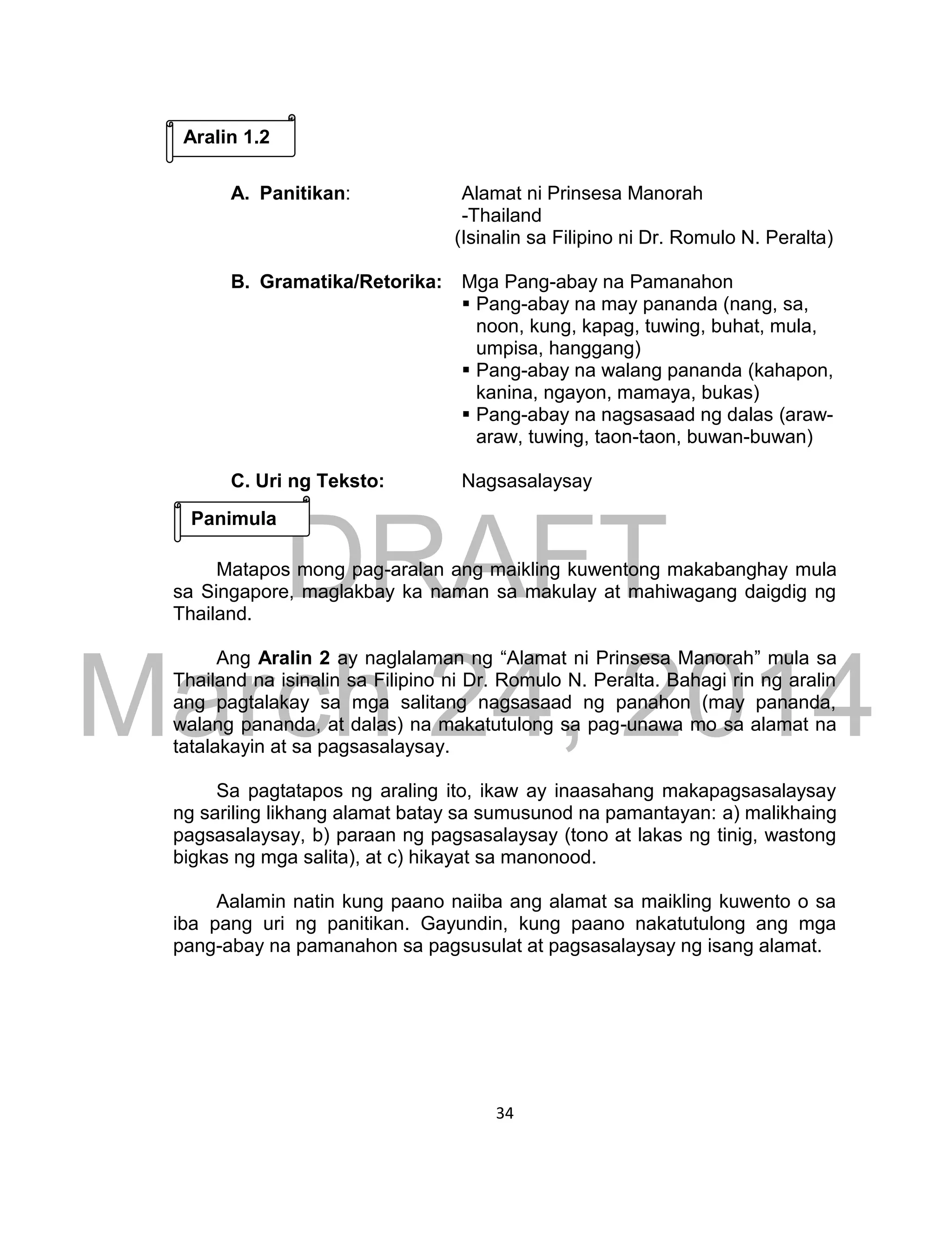 DRAFT
March 24, 2014
34
A. Panitikan: Alamat ni Prinsesa Manorah
-Thailand
(Isinalin sa Filipino ni Dr. Romulo N. Peralta)
B. Gramatika/Retorika: Mga Pang-abay na Pamanahon
 Pang-abay na may pananda (nang, sa,
noon, kung, kapag, tuwing, buhat, mula,
umpisa, hanggang)
 Pang-abay na walang pananda (kahapon,
kanina, ngayon, mamaya, bukas)
 Pang-abay na nagsasaad ng dalas (araw-
araw, tuwing, taon-taon, buwan-buwan)
C. Uri ng Teksto: Nagsasalaysay
Matapos mong pag-aralan ang maikling kuwentong makabanghay mula
sa Singapore, maglakbay ka naman sa makulay at mahiwagang daigdig ng
Thailand.
Ang Aralin 2 ay naglalaman ng “Alamat ni Prinsesa Manorah” mula sa
Thailand na isinalin sa Filipino ni Dr. Romulo N. Peralta. Bahagi rin ng aralin
ang pagtalakay sa mga salitang nagsasaad ng panahon (may pananda,
walang pananda, at dalas) na makatutulong sa pag-unawa mo sa alamat na
tatalakayin at sa pagsasalaysay.
Sa pagtatapos ng araling ito, ikaw ay inaasahang makapagsasalaysay
ng sariling likhang alamat batay sa sumusunod na pamantayan: a) malikhaing
pagsasalaysay, b) paraan ng pagsasalaysay (tono at lakas ng tinig, wastong
bigkas ng mga salita), at c) hikayat sa manonood.
Aalamin natin kung paano naiiba ang alamat sa maikling kuwento o sa
iba pang uri ng panitikan. Gayundin, kung paano nakatutulong ang mga
pang-abay na pamanahon sa pagsusulat at pagsasalaysay ng isang alamat.
Aralin 1.2
Panimula
 