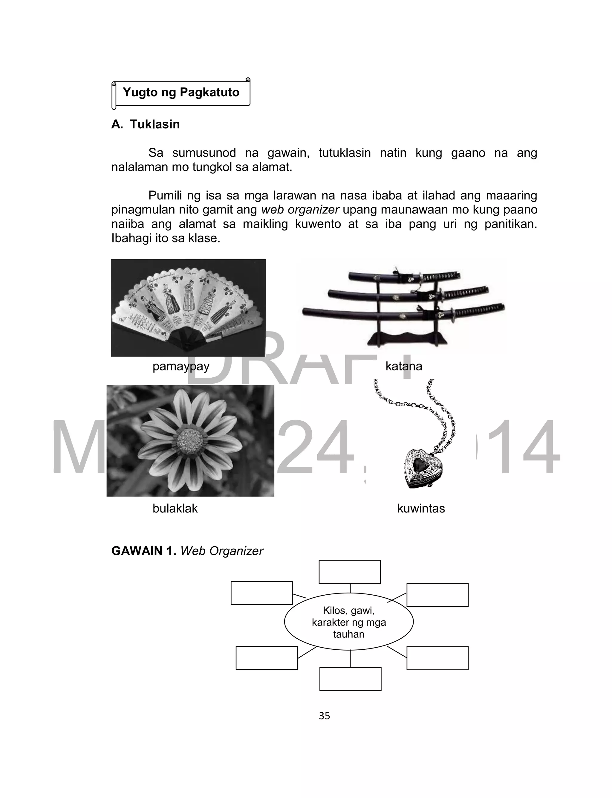 DRAFT
March 24, 2014
35
A. Tuklasin
Sa sumusunod na gawain, tutuklasin natin kung gaano na ang
nalalaman mo tungkol sa alamat.
Pumili ng isa sa mga larawan na nasa ibaba at ilahad ang maaaring
pinagmulan nito gamit ang web organizer upang maunawaan mo kung paano
naiiba ang alamat sa maikling kuwento at sa iba pang uri ng panitikan.
Ibahagi ito sa klase.
pamaypay katana
bulaklak kuwintas
GAWAIN 1. Web Organizer
Kilos, gawi,
karakter ng mga
tauhan
Yugto ng Pagkatuto
 