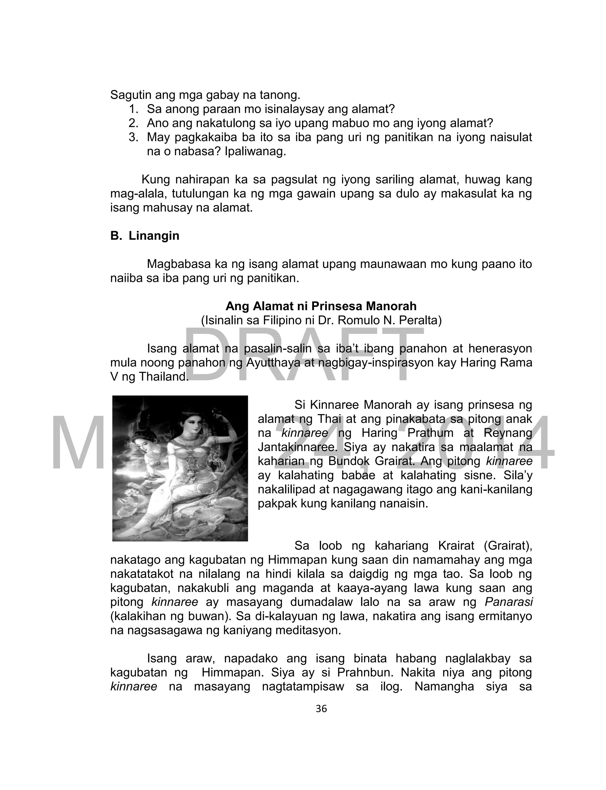 DRAFT
March 24, 2014
36
Sagutin ang mga gabay na tanong.
1. Sa anong paraan mo isinalaysay ang alamat?
2. Ano ang nakatulong sa iyo upang mabuo mo ang iyong alamat?
3. May pagkakaiba ba ito sa iba pang uri ng panitikan na iyong naisulat
na o nabasa? Ipaliwanag.
Kung nahirapan ka sa pagsulat ng iyong sariling alamat, huwag kang
mag-alala, tutulungan ka ng mga gawain upang sa dulo ay makasulat ka ng
isang mahusay na alamat.
B. Linangin
Magbabasa ka ng isang alamat upang maunawaan mo kung paano ito
naiiba sa iba pang uri ng panitikan.
Ang Alamat ni Prinsesa Manorah
(Isinalin sa Filipino ni Dr. Romulo N. Peralta)
Isang alamat na pasalin-salin sa iba’t ibang panahon at henerasyon
mula noong panahon ng Ayutthaya at nagbigay-inspirasyon kay Haring Rama
V ng Thailand.
Si Kinnaree Manorah ay isang prinsesa ng
alamat ng Thai at ang pinakabata sa pitong anak
na kinnaree ng Haring Prathum at Reynang
Jantakinnaree. Siya ay nakatira sa maalamat na
kaharian ng Bundok Grairat. Ang pitong kinnaree
ay kalahating babae at kalahating sisne. Sila’y
nakalilipad at nagagawang itago ang kani-kanilang
pakpak kung kanilang nanaisin.
Sa loob ng kahariang Krairat (Grairat),
nakatago ang kagubatan ng Himmapan kung saan din namamahay ang mga
nakatatakot na nilalang na hindi kilala sa daigdig ng mga tao. Sa loob ng
kagubatan, nakakubli ang maganda at kaaya-ayang lawa kung saan ang
pitong kinnaree ay masayang dumadalaw lalo na sa araw ng Panarasi
(kalakihan ng buwan). Sa di-kalayuan ng lawa, nakatira ang isang ermitanyo
na nagsasagawa ng kaniyang meditasyon.
Isang araw, napadako ang isang binata habang naglalakbay sa
kagubatan ng Himmapan. Siya ay si Prahnbun. Nakita niya ang pitong
kinnaree na masayang nagtatampisaw sa ilog. Namangha siya sa
 