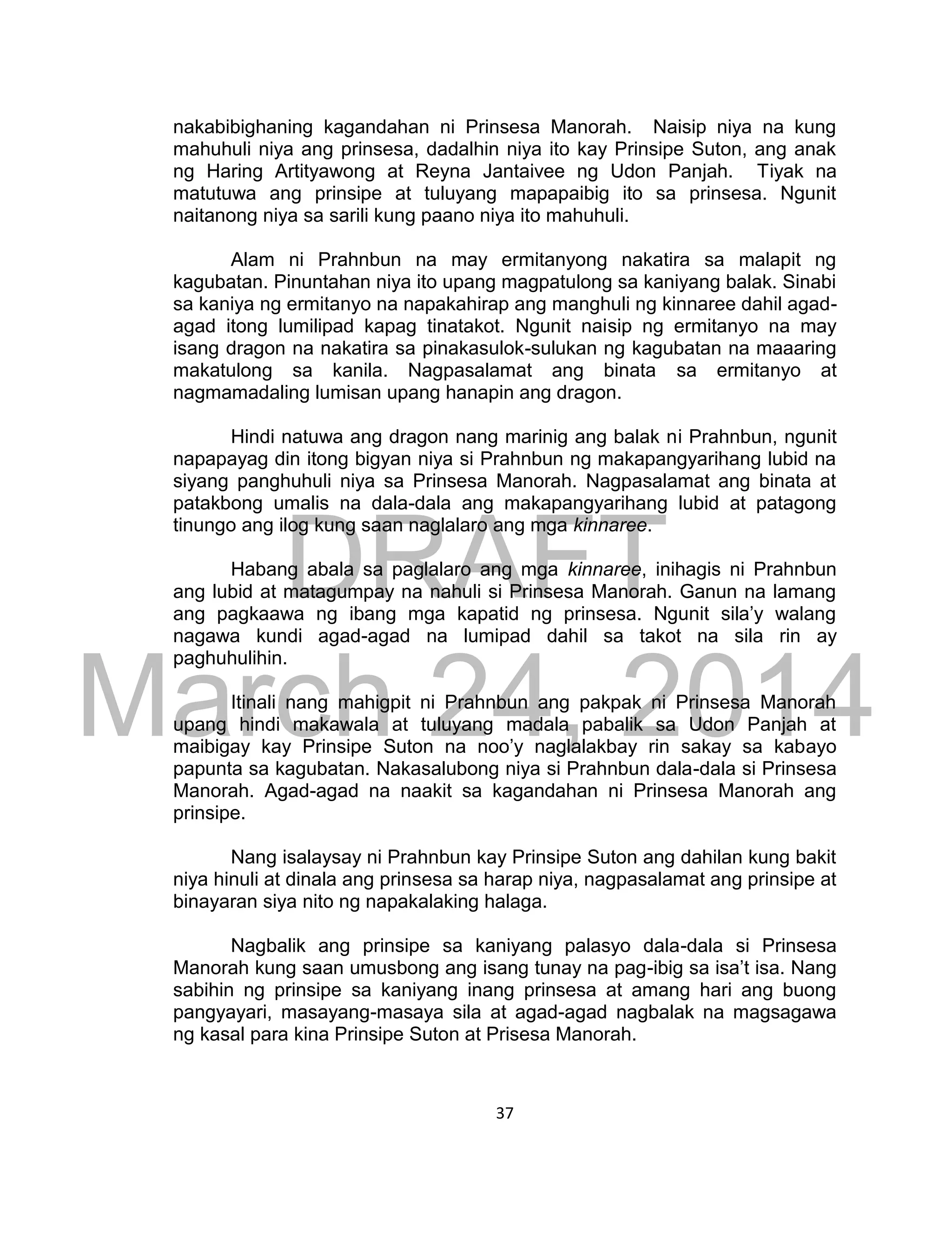 DRAFT
March 24, 2014
37
nakabibighaning kagandahan ni Prinsesa Manorah. Naisip niya na kung
mahuhuli niya ang prinsesa, dadalhin niya ito kay Prinsipe Suton, ang anak
ng Haring Artityawong at Reyna Jantaivee ng Udon Panjah. Tiyak na
matutuwa ang prinsipe at tuluyang mapapaibig ito sa prinsesa. Ngunit
naitanong niya sa sarili kung paano niya ito mahuhuli.
Alam ni Prahnbun na may ermitanyong nakatira sa malapit ng
kagubatan. Pinuntahan niya ito upang magpatulong sa kaniyang balak. Sinabi
sa kaniya ng ermitanyo na napakahirap ang manghuli ng kinnaree dahil agad-
agad itong lumilipad kapag tinatakot. Ngunit naisip ng ermitanyo na may
isang dragon na nakatira sa pinakasulok-sulukan ng kagubatan na maaaring
makatulong sa kanila. Nagpasalamat ang binata sa ermitanyo at
nagmamadaling lumisan upang hanapin ang dragon.
Hindi natuwa ang dragon nang marinig ang balak ni Prahnbun, ngunit
napapayag din itong bigyan niya si Prahnbun ng makapangyarihang lubid na
siyang panghuhuli niya sa Prinsesa Manorah. Nagpasalamat ang binata at
patakbong umalis na dala-dala ang makapangyarihang lubid at patagong
tinungo ang ilog kung saan naglalaro ang mga kinnaree.
Habang abala sa paglalaro ang mga kinnaree, inihagis ni Prahnbun
ang lubid at matagumpay na nahuli si Prinsesa Manorah. Ganun na lamang
ang pagkaawa ng ibang mga kapatid ng prinsesa. Ngunit sila’y walang
nagawa kundi agad-agad na lumipad dahil sa takot na sila rin ay
paghuhulihin.
Itinali nang mahigpit ni Prahnbun ang pakpak ni Prinsesa Manorah
upang hindi makawala at tuluyang madala pabalik sa Udon Panjah at
maibigay kay Prinsipe Suton na noo’y naglalakbay rin sakay sa kabayo
papunta sa kagubatan. Nakasalubong niya si Prahnbun dala-dala si Prinsesa
Manorah. Agad-agad na naakit sa kagandahan ni Prinsesa Manorah ang
prinsipe.
Nang isalaysay ni Prahnbun kay Prinsipe Suton ang dahilan kung bakit
niya hinuli at dinala ang prinsesa sa harap niya, nagpasalamat ang prinsipe at
binayaran siya nito ng napakalaking halaga.
Nagbalik ang prinsipe sa kaniyang palasyo dala-dala si Prinsesa
Manorah kung saan umusbong ang isang tunay na pag-ibig sa isa’t isa. Nang
sabihin ng prinsipe sa kaniyang inang prinsesa at amang hari ang buong
pangyayari, masayang-masaya sila at agad-agad nagbalak na magsagawa
ng kasal para kina Prinsipe Suton at Prisesa Manorah.
 