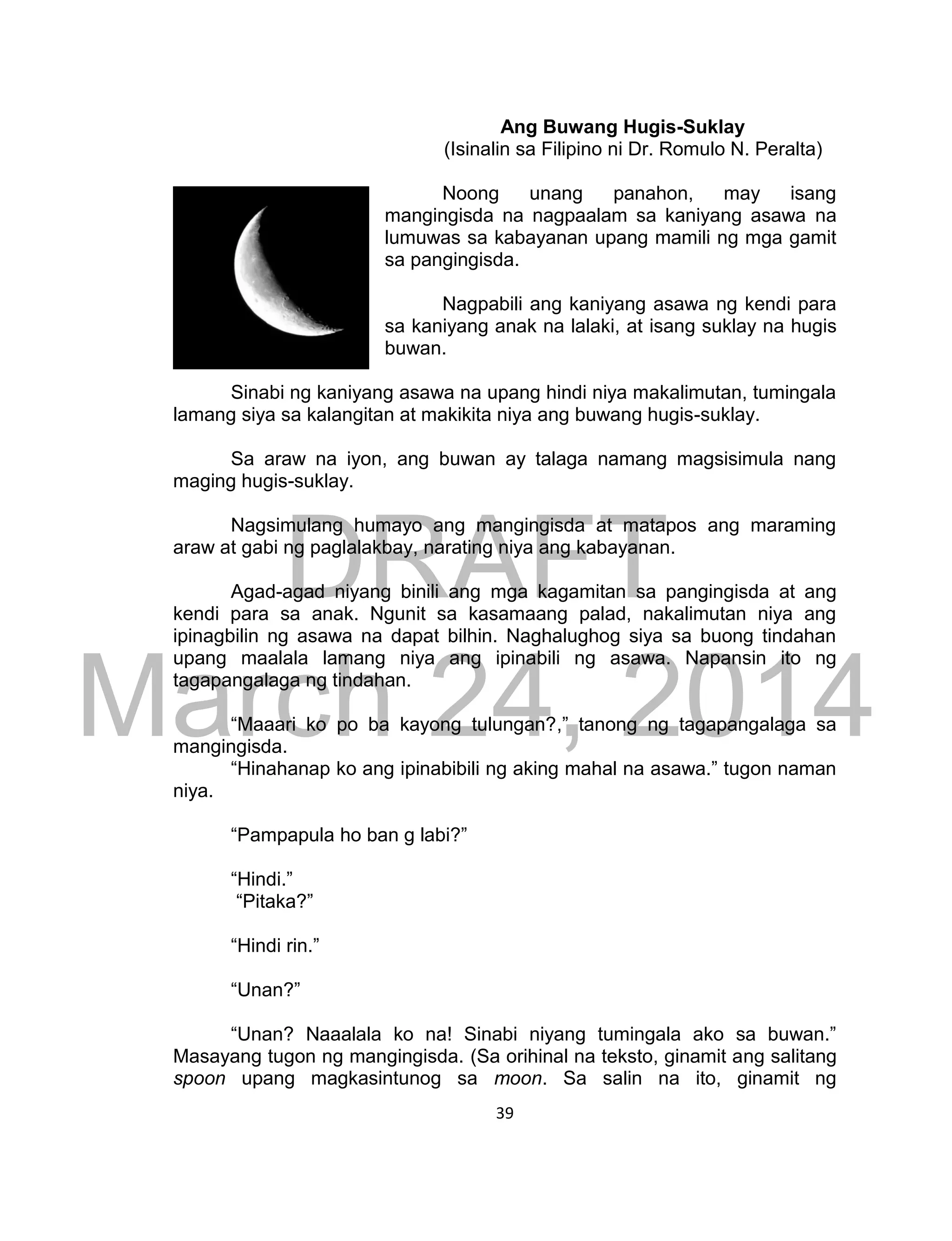 DRAFT
March 24, 2014
39
Ang Buwang Hugis-Suklay
(Isinalin sa Filipino ni Dr. Romulo N. Peralta)
Noong unang panahon, may isang
mangingisda na nagpaalam sa kaniyang asawa na
lumuwas sa kabayanan upang mamili ng mga gamit
sa pangingisda.
Nagpabili ang kaniyang asawa ng kendi para
sa kaniyang anak na lalaki, at isang suklay na hugis
buwan.
Sinabi ng kaniyang asawa na upang hindi niya makalimutan, tumingala
lamang siya sa kalangitan at makikita niya ang buwang hugis-suklay.
Sa araw na iyon, ang buwan ay talaga namang magsisimula nang
maging hugis-suklay.
Nagsimulang humayo ang mangingisda at matapos ang maraming
araw at gabi ng paglalakbay, narating niya ang kabayanan.
Agad-agad niyang binili ang mga kagamitan sa pangingisda at ang
kendi para sa anak. Ngunit sa kasamaang palad, nakalimutan niya ang
ipinagbilin ng asawa na dapat bilhin. Naghalughog siya sa buong tindahan
upang maalala lamang niya ang ipinabili ng asawa. Napansin ito ng
tagapangalaga ng tindahan.
“Maaari ko po ba kayong tulungan?,” tanong ng tagapangalaga sa
mangingisda.
“Hinahanap ko ang ipinabibili ng aking mahal na asawa.” tugon naman
niya.
“Pampapula ho ban g labi?”
“Hindi.”
“Pitaka?”
“Hindi rin.”
“Unan?”
“Unan? Naaalala ko na! Sinabi niyang tumingala ako sa buwan.”
Masayang tugon ng mangingisda. (Sa orihinal na teksto, ginamit ang salitang
spoon upang magkasintunog sa moon. Sa salin na ito, ginamit ng
 