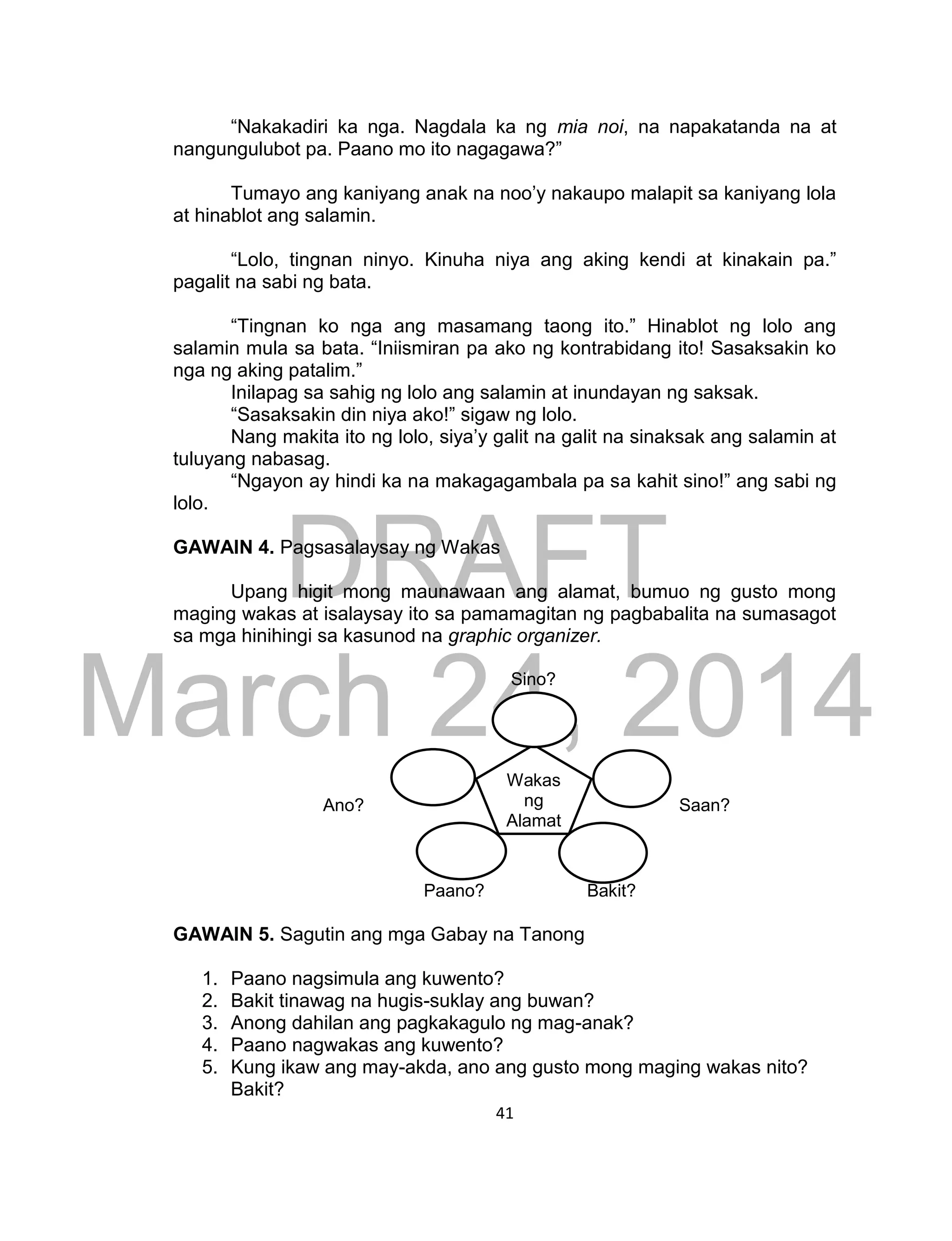 DRAFT
March 24, 2014
41
“Nakakadiri ka nga. Nagdala ka ng mia noi, na napakatanda na at
nangungulubot pa. Paano mo ito nagagawa?”
Tumayo ang kaniyang anak na noo’y nakaupo malapit sa kaniyang lola
at hinablot ang salamin.
“Lolo, tingnan ninyo. Kinuha niya ang aking kendi at kinakain pa.”
pagalit na sabi ng bata.
“Tingnan ko nga ang masamang taong ito.” Hinablot ng lolo ang
salamin mula sa bata. “Iniismiran pa ako ng kontrabidang ito! Sasaksakin ko
nga ng aking patalim.”
Inilapag sa sahig ng lolo ang salamin at inundayan ng saksak.
“Sasaksakin din niya ako!” sigaw ng lolo.
Nang makita ito ng lolo, siya’y galit na galit na sinaksak ang salamin at
tuluyang nabasag.
“Ngayon ay hindi ka na makagagambala pa sa kahit sino!” ang sabi ng
lolo.
GAWAIN 4. Pagsasalaysay ng Wakas
Upang higit mong maunawaan ang alamat, bumuo ng gusto mong
maging wakas at isalaysay ito sa pamamagitan ng pagbabalita na sumasagot
sa mga hinihingi sa kasunod na graphic organizer.
Sino?
Ano? Saan?
Paano? Bakit?
GAWAIN 5. Sagutin ang mga Gabay na Tanong
1. Paano nagsimula ang kuwento?
2. Bakit tinawag na hugis-suklay ang buwan?
3. Anong dahilan ang pagkakagulo ng mag-anak?
4. Paano nagwakas ang kuwento?
5. Kung ikaw ang may-akda, ano ang gusto mong maging wakas nito?
Bakit?
Wakas
ng
Alamat
 