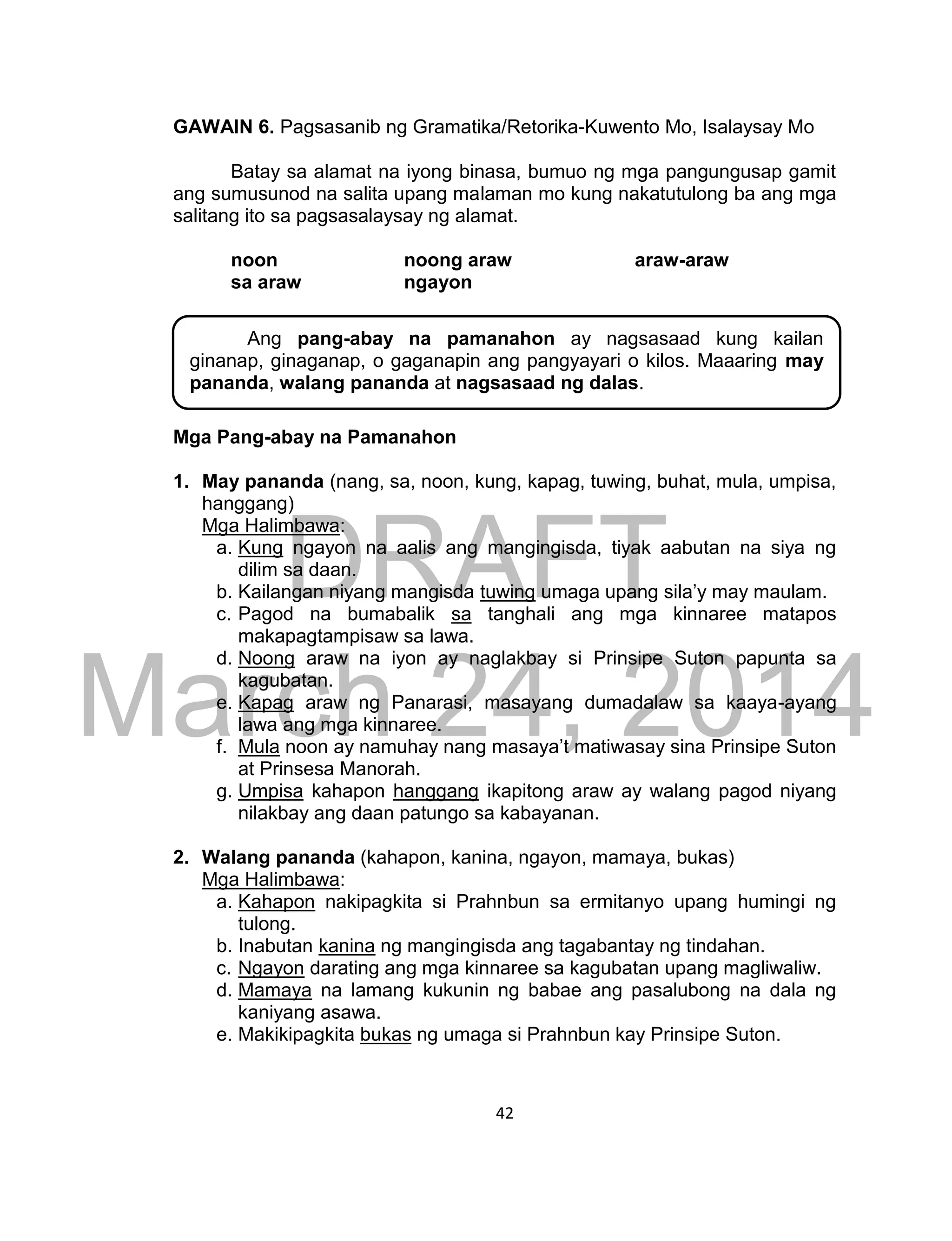 DRAFT
March 24, 2014
42
GAWAIN 6. Pagsasanib ng Gramatika/Retorika-Kuwento Mo, Isalaysay Mo
Batay sa alamat na iyong binasa, bumuo ng mga pangungusap gamit
ang sumusunod na salita upang malaman mo kung nakatutulong ba ang mga
salitang ito sa pagsasalaysay ng alamat.
noon noong araw araw-araw
sa araw ngayon
Mga Pang-abay na Pamanahon
1. May pananda (nang, sa, noon, kung, kapag, tuwing, buhat, mula, umpisa,
hanggang)
Mga Halimbawa:
a. Kung ngayon na aalis ang mangingisda, tiyak aabutan na siya ng
dilim sa daan.
b. Kailangan niyang mangisda tuwing umaga upang sila’y may maulam.
c. Pagod na bumabalik sa tanghali ang mga kinnaree matapos
makapagtampisaw sa lawa.
d. Noong araw na iyon ay naglakbay si Prinsipe Suton papunta sa
kagubatan.
e. Kapag araw ng Panarasi, masayang dumadalaw sa kaaya-ayang
lawa ang mga kinnaree.
f. Mula noon ay namuhay nang masaya’t matiwasay sina Prinsipe Suton
at Prinsesa Manorah.
g. Umpisa kahapon hanggang ikapitong araw ay walang pagod niyang
nilakbay ang daan patungo sa kabayanan.
2. Walang pananda (kahapon, kanina, ngayon, mamaya, bukas)
Mga Halimbawa:
a. Kahapon nakipagkita si Prahnbun sa ermitanyo upang humingi ng
tulong.
b. Inabutan kanina ng mangingisda ang tagabantay ng tindahan.
c. Ngayon darating ang mga kinnaree sa kagubatan upang magliwaliw.
d. Mamaya na lamang kukunin ng babae ang pasalubong na dala ng
kaniyang asawa.
e. Makikipagkita bukas ng umaga si Prahnbun kay Prinsipe Suton.
Ang pang-abay na pamanahon ay nagsasaad kung kailan
ginanap, ginaganap, o gaganapin ang pangyayari o kilos. Maaaring may
pananda, walang pananda at nagsasaad ng dalas.
 