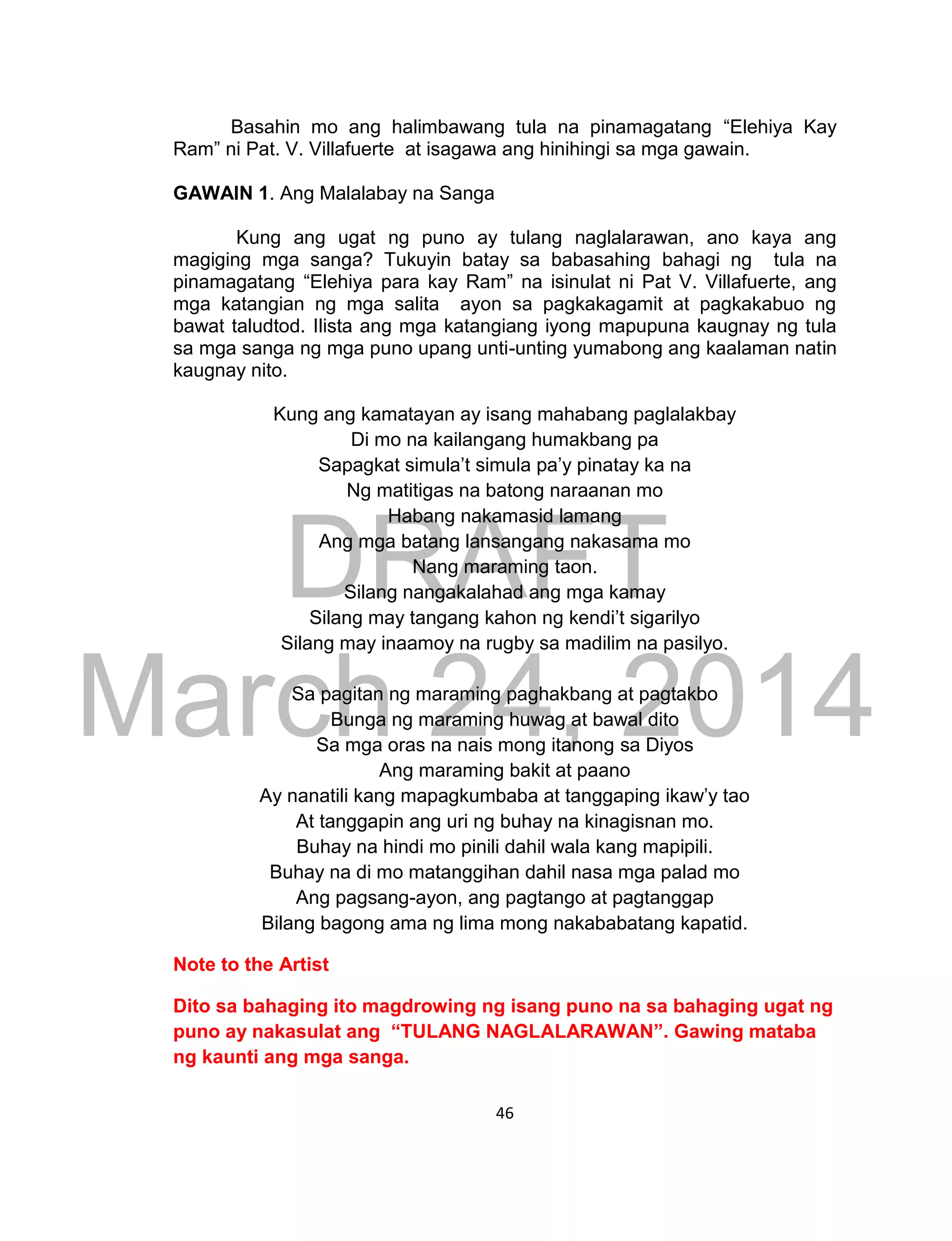 DRAFT
March 24, 2014
46
Basahin mo ang halimbawang tula na pinamagatang “Elehiya Kay
Ram” ni Pat. V. Villafuerte at isagawa ang hinihingi sa mga gawain.
GAWAIN 1. Ang Malalabay na Sanga
Kung ang ugat ng puno ay tulang naglalarawan, ano kaya ang
magiging mga sanga? Tukuyin batay sa babasahing bahagi ng tula na
pinamagatang “Elehiya para kay Ram” na isinulat ni Pat V. Villafuerte, ang
mga katangian ng mga salita ayon sa pagkakagamit at pagkakabuo ng
bawat taludtod. Ilista ang mga katangiang iyong mapupuna kaugnay ng tula
sa mga sanga ng mga puno upang unti-unting yumabong ang kaalaman natin
kaugnay nito.
Kung ang kamatayan ay isang mahabang paglalakbay
Di mo na kailangang humakbang pa
Sapagkat simula’t simula pa’y pinatay ka na
Ng matitigas na batong naraanan mo
Habang nakamasid lamang
Ang mga batang lansangang nakasama mo
Nang maraming taon.
Silang nangakalahad ang mga kamay
Silang may tangang kahon ng kendi’t sigarilyo
Silang may inaamoy na rugby sa madilim na pasilyo.
Sa pagitan ng maraming paghakbang at pagtakbo
Bunga ng maraming huwag at bawal dito
Sa mga oras na nais mong itanong sa Diyos
Ang maraming bakit at paano
Ay nanatili kang mapagkumbaba at tanggaping ikaw’y tao
At tanggapin ang uri ng buhay na kinagisnan mo.
Buhay na hindi mo pinili dahil wala kang mapipili.
Buhay na di mo matanggihan dahil nasa mga palad mo
Ang pagsang-ayon, ang pagtango at pagtanggap
Bilang bagong ama ng lima mong nakababatang kapatid.
Note to the Artist
Dito sa bahaging ito magdrowing ng isang puno na sa bahaging ugat ng
puno ay nakasulat ang “TULANG NAGLALARAWAN”. Gawing mataba
ng kaunti ang mga sanga.
 