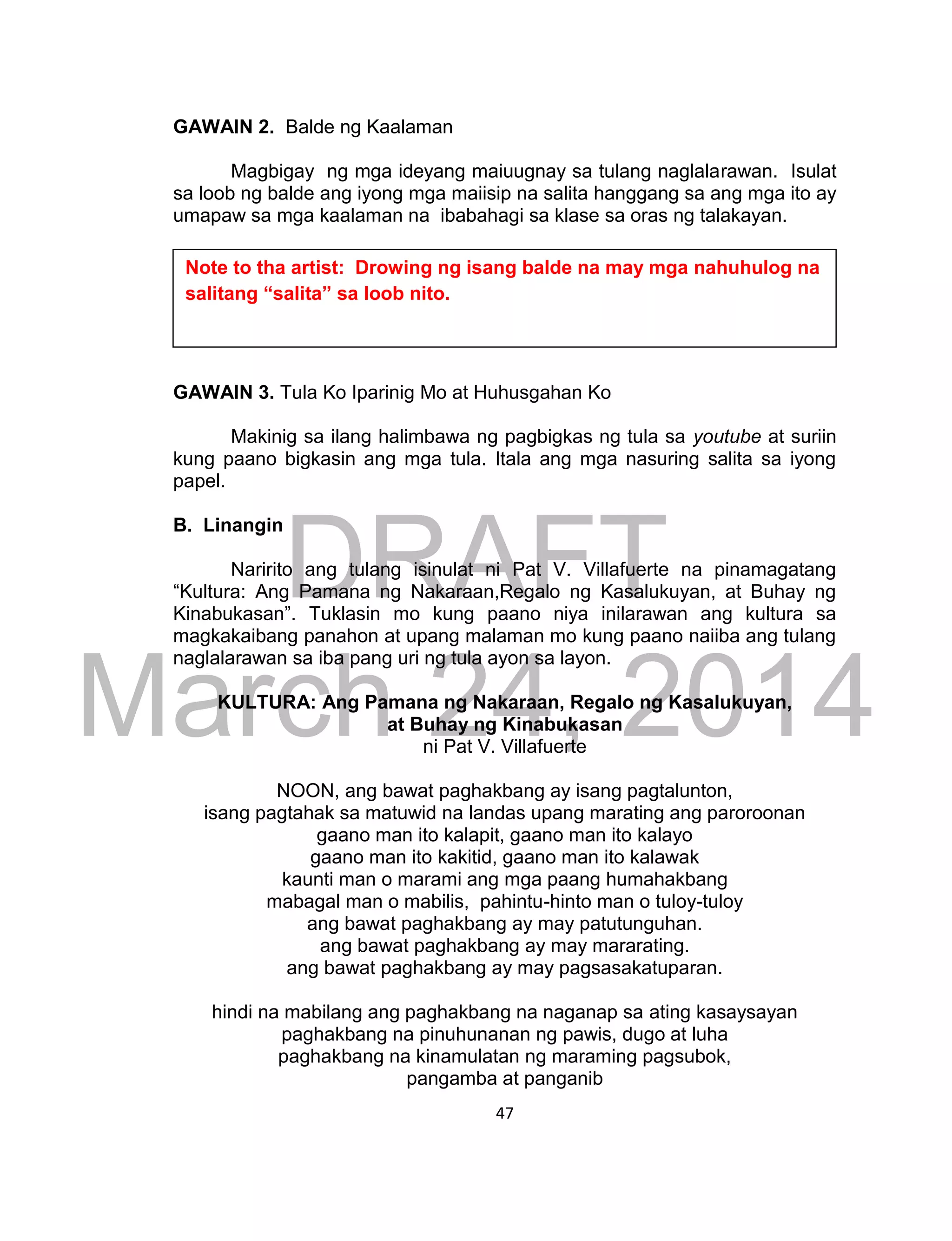 DRAFT
March 24, 2014
47
GAWAIN 2. Balde ng Kaalaman
Magbigay ng mga ideyang maiuugnay sa tulang naglalarawan. Isulat
sa loob ng balde ang iyong mga maiisip na salita hanggang sa ang mga ito ay
umapaw sa mga kaalaman na ibabahagi sa klase sa oras ng talakayan.
GAWAIN 3. Tula Ko Iparinig Mo at Huhusgahan Ko
Makinig sa ilang halimbawa ng pagbigkas ng tula sa youtube at suriin
kung paano bigkasin ang mga tula. Itala ang mga nasuring salita sa iyong
papel.
B. Linangin
Naririto ang tulang isinulat ni Pat V. Villafuerte na pinamagatang
“Kultura: Ang Pamana ng Nakaraan,Regalo ng Kasalukuyan, at Buhay ng
Kinabukasan”. Tuklasin mo kung paano niya inilarawan ang kultura sa
magkakaibang panahon at upang malaman mo kung paano naiiba ang tulang
naglalarawan sa iba pang uri ng tula ayon sa layon.
KULTURA: Ang Pamana ng Nakaraan, Regalo ng Kasalukuyan,
at Buhay ng Kinabukasan
ni Pat V. Villafuerte
NOON, ang bawat paghakbang ay isang pagtalunton,
isang pagtahak sa matuwid na landas upang marating ang paroroonan
gaano man ito kalapit, gaano man ito kalayo
gaano man ito kakitid, gaano man ito kalawak
kaunti man o marami ang mga paang humahakbang
mabagal man o mabilis, pahintu-hinto man o tuloy-tuloy
ang bawat paghakbang ay may patutunguhan.
ang bawat paghakbang ay may mararating.
ang bawat paghakbang ay may pagsasakatuparan.
hindi na mabilang ang paghakbang na naganap sa ating kasaysayan
paghakbang na pinuhunanan ng pawis, dugo at luha
paghakbang na kinamulatan ng maraming pagsubok,
pangamba at panganib
Note to tha artist: Drowing ng isang balde na may mga nahuhulog na
salitang “salita” sa loob nito.
 