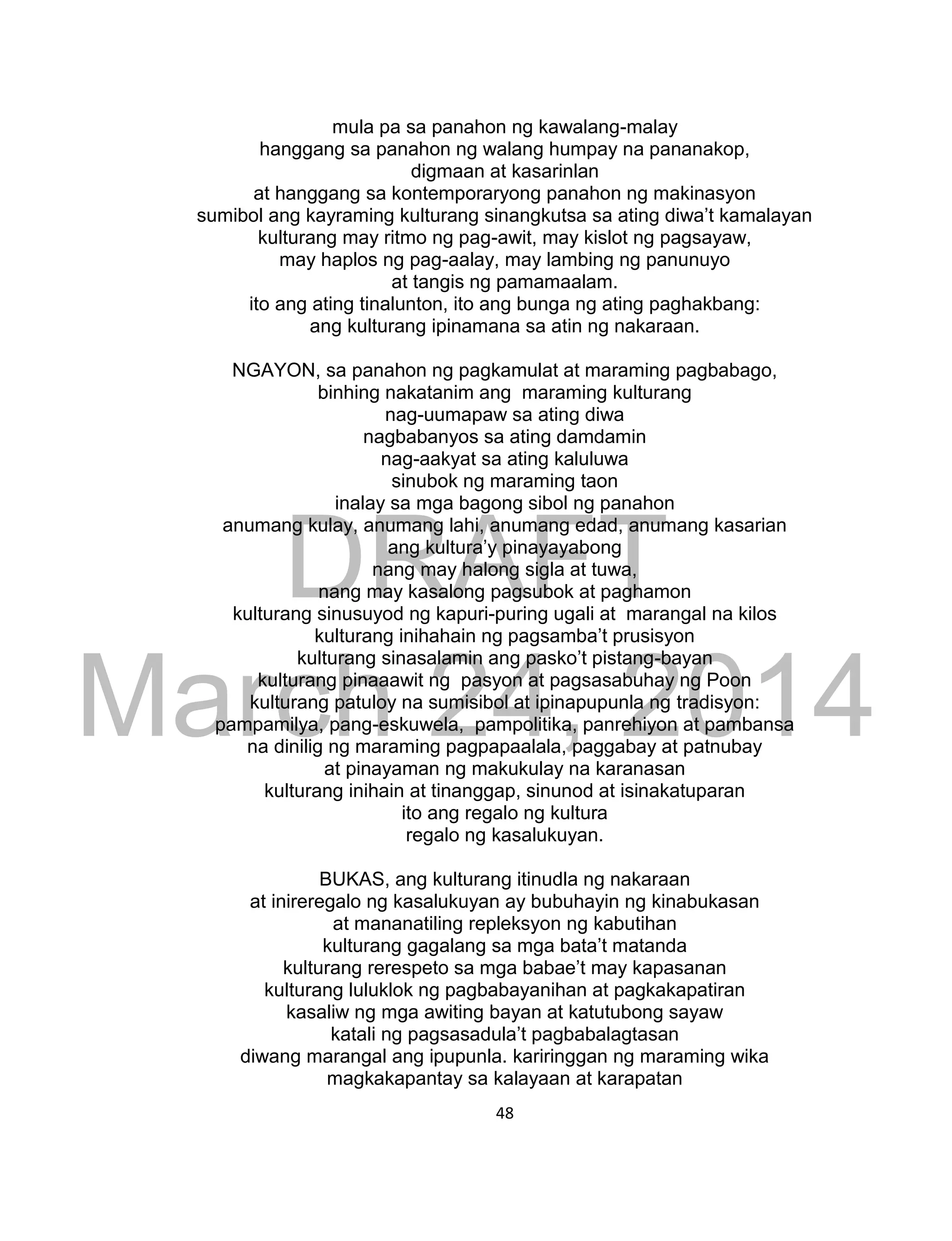 DRAFT
March 24, 2014
48
mula pa sa panahon ng kawalang-malay
hanggang sa panahon ng walang humpay na pananakop,
digmaan at kasarinlan
at hanggang sa kontemporaryong panahon ng makinasyon
sumibol ang kayraming kulturang sinangkutsa sa ating diwa’t kamalayan
kulturang may ritmo ng pag-awit, may kislot ng pagsayaw,
may haplos ng pag-aalay, may lambing ng panunuyo
at tangis ng pamamaalam.
ito ang ating tinalunton, ito ang bunga ng ating paghakbang:
ang kulturang ipinamana sa atin ng nakaraan.
NGAYON, sa panahon ng pagkamulat at maraming pagbabago,
binhing nakatanim ang maraming kulturang
nag-uumapaw sa ating diwa
nagbabanyos sa ating damdamin
nag-aakyat sa ating kaluluwa
sinubok ng maraming taon
inalay sa mga bagong sibol ng panahon
anumang kulay, anumang lahi, anumang edad, anumang kasarian
ang kultura’y pinayayabong
nang may halong sigla at tuwa,
nang may kasalong pagsubok at paghamon
kulturang sinusuyod ng kapuri-puring ugali at marangal na kilos
kulturang inihahain ng pagsamba’t prusisyon
kulturang sinasalamin ang pasko’t pistang-bayan
kulturang pinaaawit ng pasyon at pagsasabuhay ng Poon
kulturang patuloy na sumisibol at ipinapupunla ng tradisyon:
pampamilya, pang-eskuwela, pampolitika, panrehiyon at pambansa
na dinilig ng maraming pagpapaalala, paggabay at patnubay
at pinayaman ng makukulay na karanasan
kulturang inihain at tinanggap, sinunod at isinakatuparan
ito ang regalo ng kultura
regalo ng kasalukuyan.
BUKAS, ang kulturang itinudla ng nakaraan
at inireregalo ng kasalukuyan ay bubuhayin ng kinabukasan
at mananatiling repleksyon ng kabutihan
kulturang gagalang sa mga bata’t matanda
kulturang rerespeto sa mga babae’t may kapasanan
kulturang luluklok ng pagbabayanihan at pagkakapatiran
kasaliw ng mga awiting bayan at katutubong sayaw
katali ng pagsasadula’t pagbabalagtasan
diwang marangal ang ipupunla. kariringgan ng maraming wika
magkakapantay sa kalayaan at karapatan
 