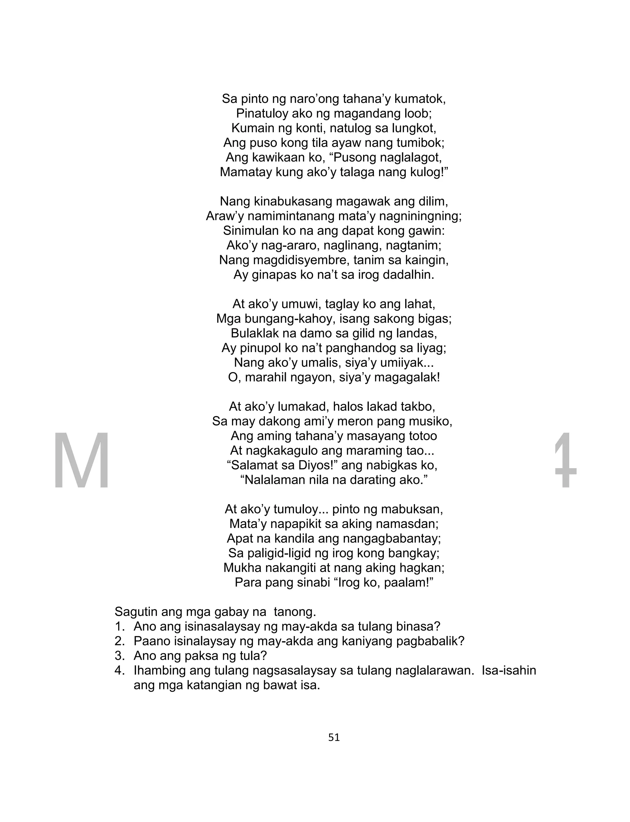 DRAFT
March 24, 2014
51
Sa pinto ng naro’ong tahana’y kumatok,
Pinatuloy ako ng magandang loob;
Kumain ng konti, natulog sa lungkot,
Ang puso kong tila ayaw nang tumibok;
Ang kawikaan ko, “Pusong naglalagot,
Mamatay kung ako’y talaga nang kulog!”
Nang kinabukasang magawak ang dilim,
Araw’y namimintanang mata’y nagniningning;
Sinimulan ko na ang dapat kong gawin:
Ako’y nag-araro, naglinang, nagtanim;
Nang magdidisyembre, tanim sa kaingin,
Ay ginapas ko na’t sa irog dadalhin.
At ako’y umuwi, taglay ko ang lahat,
Mga bungang-kahoy, isang sakong bigas;
Bulaklak na damo sa gilid ng landas,
Ay pinupol ko na’t panghandog sa liyag;
Nang ako’y umalis, siya’y umiiyak...
O, marahil ngayon, siya’y magagalak!
At ako’y lumakad, halos lakad takbo,
Sa may dakong ami’y meron pang musiko,
Ang aming tahana’y masayang totoo
At nagkakagulo ang maraming tao...
“Salamat sa Diyos!” ang nabigkas ko,
“Nalalaman nila na darating ako.”
At ako’y tumuloy... pinto ng mabuksan,
Mata’y napapikit sa aking namasdan;
Apat na kandila ang nangagbabantay;
Sa paligid-ligid ng irog kong bangkay;
Mukha nakangiti at nang aking hagkan;
Para pang sinabi “Irog ko, paalam!”
Sagutin ang mga gabay na tanong.
1. Ano ang isinasalaysay ng may-akda sa tulang binasa?
2. Paano isinalaysay ng may-akda ang kaniyang pagbabalik?
3. Ano ang paksa ng tula?
4. Ihambing ang tulang nagsasalaysay sa tulang naglalarawan. Isa-isahin
ang mga katangian ng bawat isa.
 