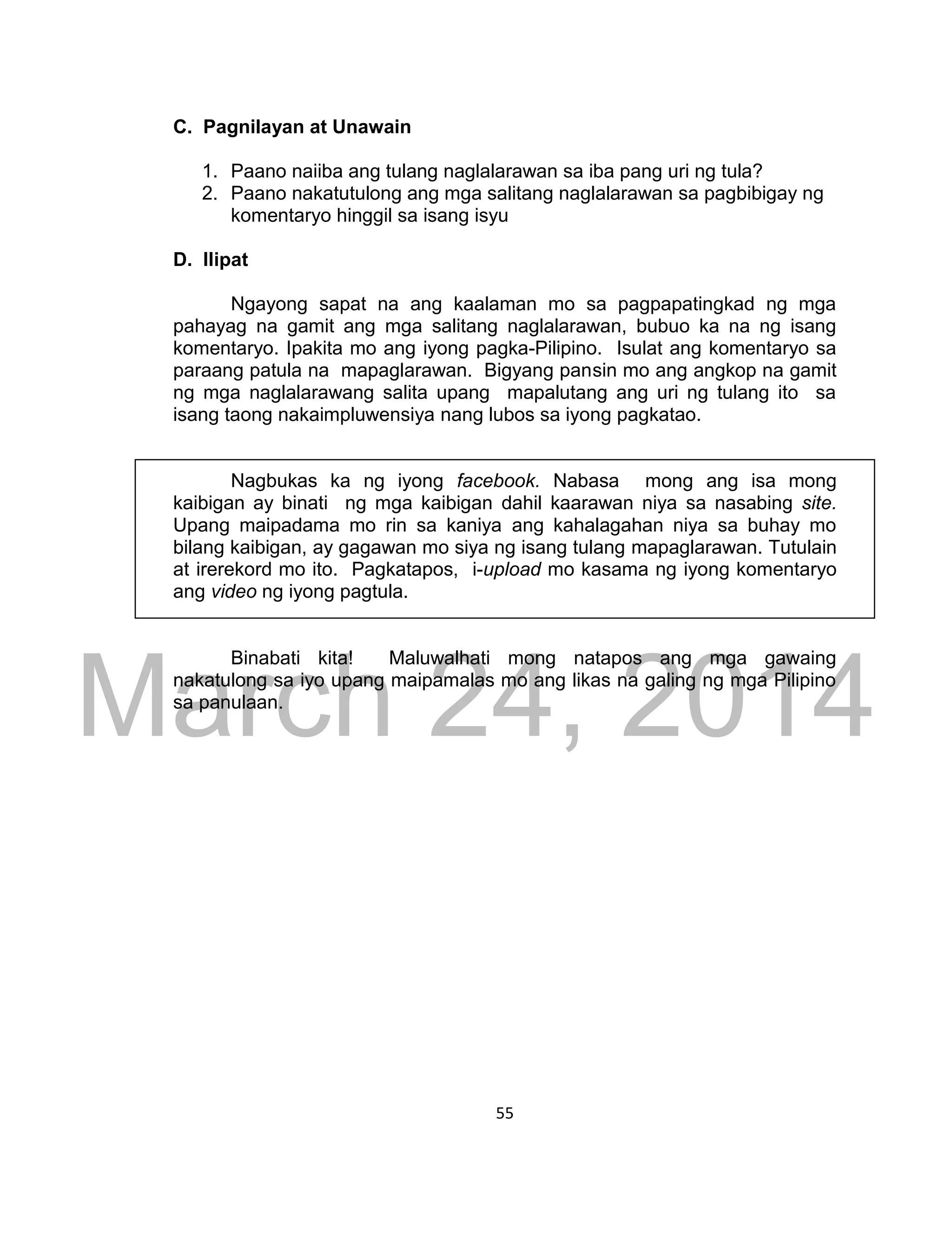 DRAFT
March 24, 2014
55
C. Pagnilayan at Unawain
1. Paano naiiba ang tulang naglalarawan sa iba pang uri ng tula?
2. Paano nakatutulong ang mga salitang naglalarawan sa pagbibigay ng
komentaryo hinggil sa isang isyu
D. Ilipat
Ngayong sapat na ang kaalaman mo sa pagpapatingkad ng mga
pahayag na gamit ang mga salitang naglalarawan, bubuo ka na ng isang
komentaryo. Ipakita mo ang iyong pagka-Pilipino. Isulat ang komentaryo sa
paraang patula na mapaglarawan. Bigyang pansin mo ang angkop na gamit
ng mga naglalarawang salita upang mapalutang ang uri ng tulang ito sa
isang taong nakaimpluwensiya nang lubos sa iyong pagkatao.
Nagbukas ka ng iyong facebook. Nabasa mong ang isa mong
kaibigan ay binati ng mga kaibigan dahil kaarawan niya sa nasabing site.
Upang maipadama mo rin sa kaniya ang kahalagahan niya sa buhay mo
bilang kaibigan, ay gagawan mo siya ng isang tulang mapaglarawan. Tutulain
at irerekord mo ito. Pagkatapos, i-upload mo kasama ng iyong komentaryo
ang video ng iyong pagtula.
Binabati kita! Maluwalhati mong natapos ang mga gawaing
nakatulong sa iyo upang maipamalas mo ang likas na galing ng mga Pilipino
sa panulaan.
 