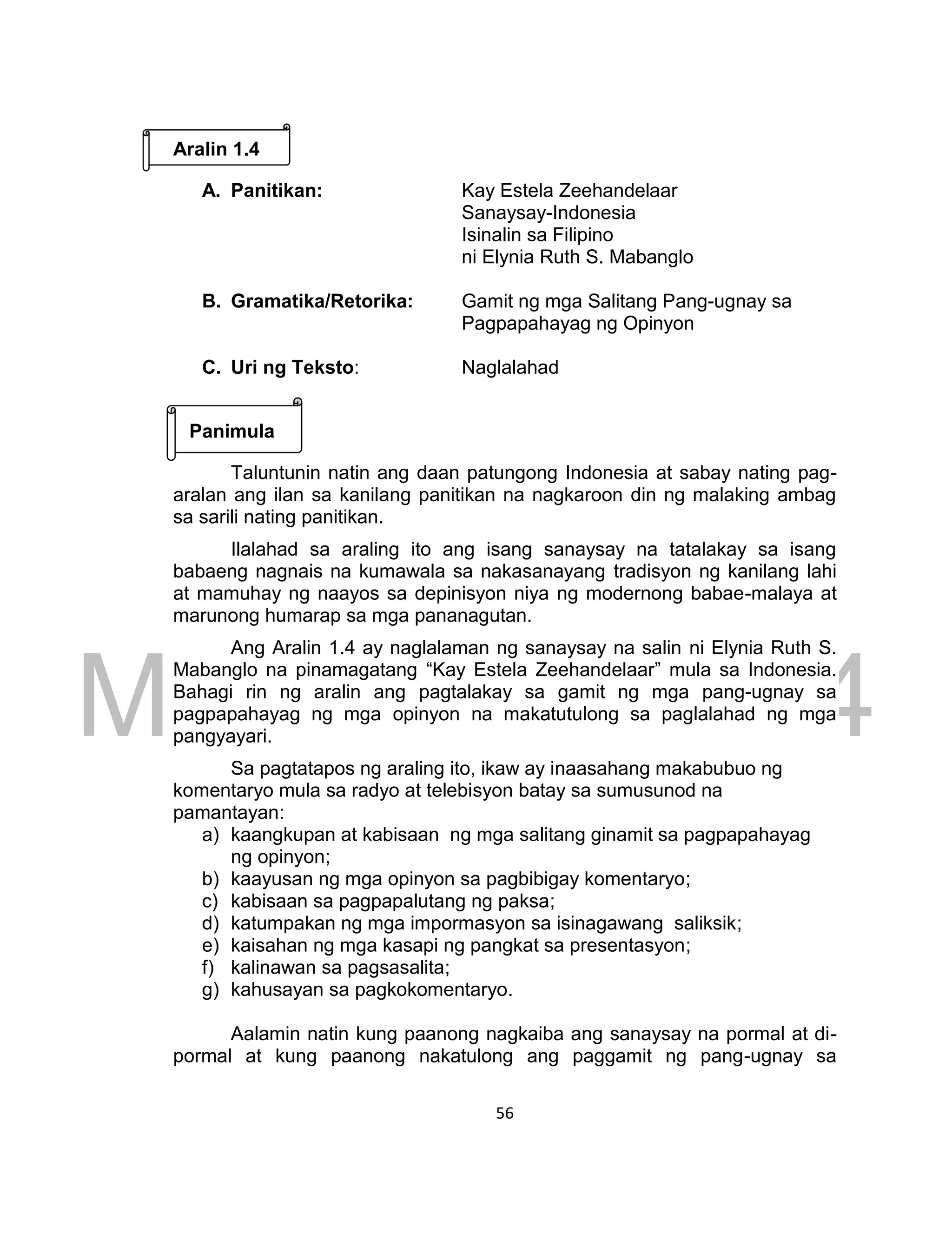 DRAFT
March 24, 2014
56
Aralin 1.4
A. Panitikan: Kay Estela Zeehandelaar
Sanaysay-Indonesia
Isinalin sa Filipino
ni Elynia Ruth S. Mabanglo
B. Gramatika/Retorika: Gamit ng mga Salitang Pang-ugnay sa
Pagpapahayag ng Opinyon
C. Uri ng Teksto: Naglalahad
Panimula
Taluntunin natin ang daan patungong Indonesia at sabay nating pag-
aralan ang ilan sa kanilang panitikan na nagkaroon din ng malaking ambag
sa sarili nating panitikan.
Ilalahad sa araling ito ang isang sanaysay na tatalakay sa isang
babaeng nagnais na kumawala sa nakasanayang tradisyon ng kanilang lahi
at mamuhay ng naayos sa depinisyon niya ng modernong babae-malaya at
marunong humarap sa mga pananagutan.
Ang Aralin 1.4 ay naglalaman ng sanaysay na salin ni Elynia Ruth S.
Mabanglo na pinamagatang “Kay Estela Zeehandelaar” mula sa Indonesia.
Bahagi rin ng aralin ang pagtalakay sa gamit ng mga pang-ugnay sa
pagpapahayag ng mga opinyon na makatutulong sa paglalahad ng mga
pangyayari.
Sa pagtatapos ng araling ito, ikaw ay inaasahang makabubuo ng
komentaryo mula sa radyo at telebisyon batay sa sumusunod na
pamantayan:
a) kaangkupan at kabisaan ng mga salitang ginamit sa pagpapahayag
ng opinyon;
b) kaayusan ng mga opinyon sa pagbibigay komentaryo;
c) kabisaan sa pagpapalutang ng paksa;
d) katumpakan ng mga impormasyon sa isinagawang saliksik;
e) kaisahan ng mga kasapi ng pangkat sa presentasyon;
f) kalinawan sa pagsasalita;
g) kahusayan sa pagkokomentaryo.
Aalamin natin kung paanong nagkaiba ang sanaysay na pormal at di-
pormal at kung paanong nakatulong ang paggamit ng pang-ugnay sa
 