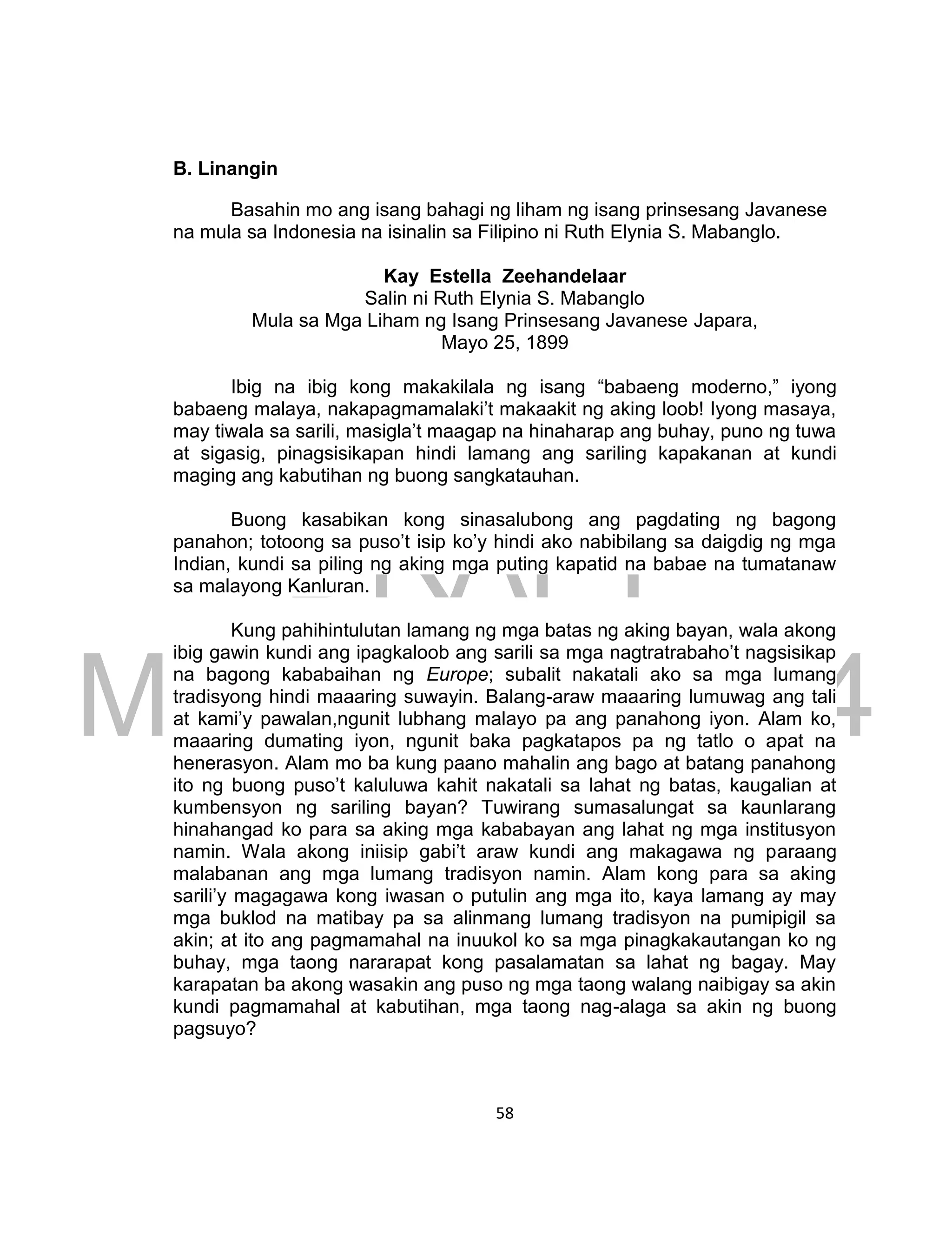 DRAFT
March 24, 2014
58
B. Linangin
Basahin mo ang isang bahagi ng liham ng isang prinsesang Javanese
na mula sa Indonesia na isinalin sa Filipino ni Ruth Elynia S. Mabanglo.
Kay Estella Zeehandelaar
Salin ni Ruth Elynia S. Mabanglo
Mula sa Mga Liham ng Isang Prinsesang Javanese Japara,
Mayo 25, 1899
Ibig na ibig kong makakilala ng isang “babaeng moderno,” iyong
babaeng malaya, nakapagmamalaki’t makaakit ng aking loob! Iyong masaya,
may tiwala sa sarili, masigla’t maagap na hinaharap ang buhay, puno ng tuwa
at sigasig, pinagsisikapan hindi lamang ang sariling kapakanan at kundi
maging ang kabutihan ng buong sangkatauhan.
Buong kasabikan kong sinasalubong ang pagdating ng bagong
panahon; totoong sa puso’t isip ko’y hindi ako nabibilang sa daigdig ng mga
Indian, kundi sa piling ng aking mga puting kapatid na babae na tumatanaw
sa malayong Kanluran.
Kung pahihintulutan lamang ng mga batas ng aking bayan, wala akong
ibig gawin kundi ang ipagkaloob ang sarili sa mga nagtratrabaho’t nagsisikap
na bagong kababaihan ng Europe; subalit nakatali ako sa mga lumang
tradisyong hindi maaaring suwayin. Balang-araw maaaring lumuwag ang tali
at kami’y pawalan,ngunit lubhang malayo pa ang panahong iyon. Alam ko,
maaaring dumating iyon, ngunit baka pagkatapos pa ng tatlo o apat na
henerasyon. Alam mo ba kung paano mahalin ang bago at batang panahong
ito ng buong puso’t kaluluwa kahit nakatali sa lahat ng batas, kaugalian at
kumbensyon ng sariling bayan? Tuwirang sumasalungat sa kaunlarang
hinahangad ko para sa aking mga kababayan ang lahat ng mga institusyon
namin. Wala akong iniisip gabi’t araw kundi ang makagawa ng paraang
malabanan ang mga lumang tradisyon namin. Alam kong para sa aking
sarili’y magagawa kong iwasan o putulin ang mga ito, kaya lamang ay may
mga buklod na matibay pa sa alinmang lumang tradisyon na pumipigil sa
akin; at ito ang pagmamahal na inuukol ko sa mga pinagkakautangan ko ng
buhay, mga taong nararapat kong pasalamatan sa lahat ng bagay. May
karapatan ba akong wasakin ang puso ng mga taong walang naibigay sa akin
kundi pagmamahal at kabutihan, mga taong nag-alaga sa akin ng buong
pagsuyo?
 