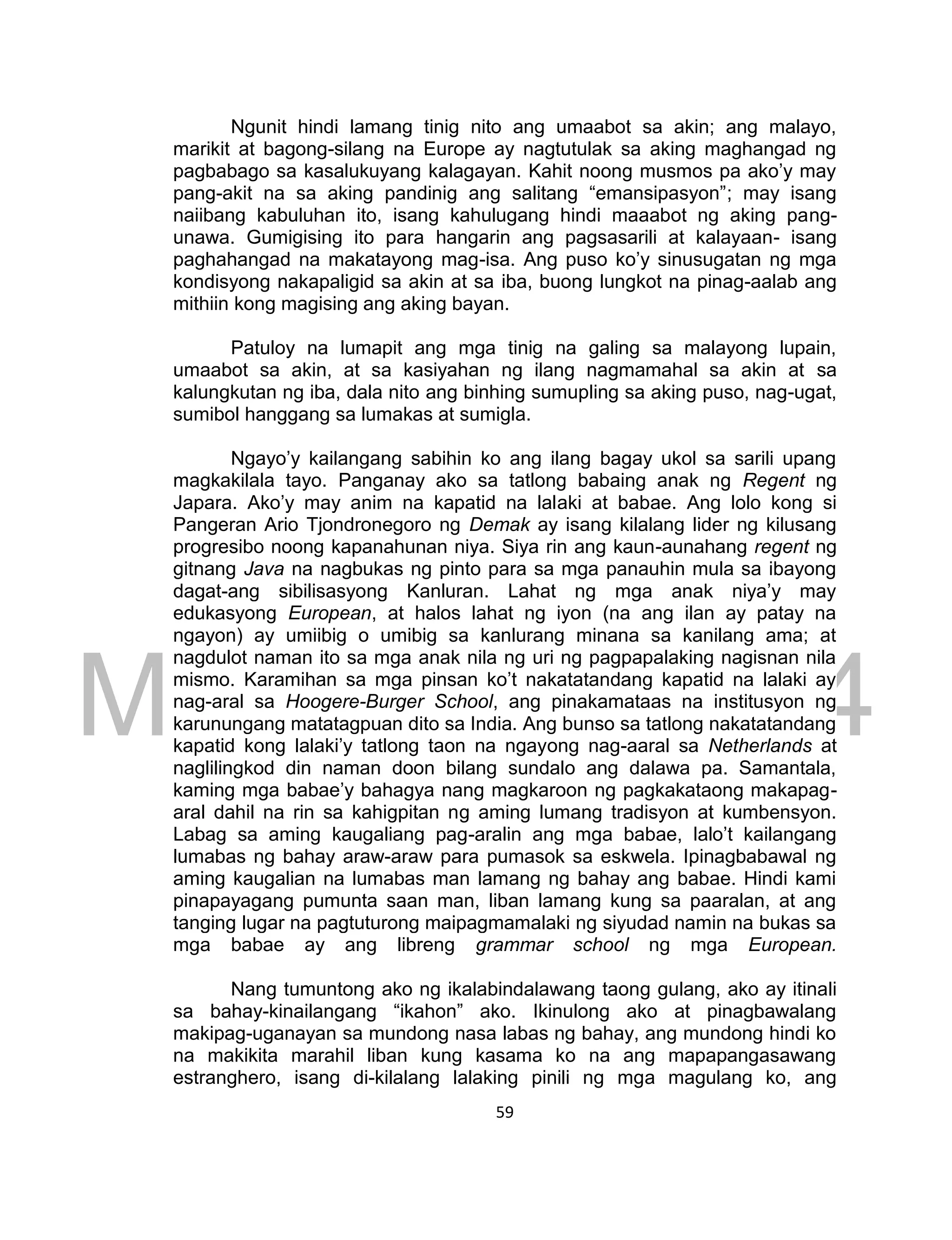 DRAFT
March 24, 2014
59
Ngunit hindi lamang tinig nito ang umaabot sa akin; ang malayo,
marikit at bagong-silang na Europe ay nagtutulak sa aking maghangad ng
pagbabago sa kasalukuyang kalagayan. Kahit noong musmos pa ako’y may
pang-akit na sa aking pandinig ang salitang “emansipasyon”; may isang
naiibang kabuluhan ito, isang kahulugang hindi maaabot ng aking pang-
unawa. Gumigising ito para hangarin ang pagsasarili at kalayaan- isang
paghahangad na makatayong mag-isa. Ang puso ko’y sinusugatan ng mga
kondisyong nakapaligid sa akin at sa iba, buong lungkot na pinag-aalab ang
mithiin kong magising ang aking bayan.
Patuloy na lumapit ang mga tinig na galing sa malayong lupain,
umaabot sa akin, at sa kasiyahan ng ilang nagmamahal sa akin at sa
kalungkutan ng iba, dala nito ang binhing sumupling sa aking puso, nag-ugat,
sumibol hanggang sa lumakas at sumigla.
Ngayo’y kailangang sabihin ko ang ilang bagay ukol sa sarili upang
magkakilala tayo. Panganay ako sa tatlong babaing anak ng Regent ng
Japara. Ako’y may anim na kapatid na lalaki at babae. Ang lolo kong si
Pangeran Ario Tjondronegoro ng Demak ay isang kilalang lider ng kilusang
progresibo noong kapanahunan niya. Siya rin ang kaun-aunahang regent ng
gitnang Java na nagbukas ng pinto para sa mga panauhin mula sa ibayong
dagat-ang sibilisasyong Kanluran. Lahat ng mga anak niya’y may
edukasyong European, at halos lahat ng iyon (na ang ilan ay patay na
ngayon) ay umiibig o umibig sa kanlurang minana sa kanilang ama; at
nagdulot naman ito sa mga anak nila ng uri ng pagpapalaking nagisnan nila
mismo. Karamihan sa mga pinsan ko’t nakatatandang kapatid na lalaki ay
nag-aral sa Hoogere-Burger School, ang pinakamataas na institusyon ng
karunungang matatagpuan dito sa India. Ang bunso sa tatlong nakatatandang
kapatid kong lalaki’y tatlong taon na ngayong nag-aaral sa Netherlands at
naglilingkod din naman doon bilang sundalo ang dalawa pa. Samantala,
kaming mga babae’y bahagya nang magkaroon ng pagkakataong makapag-
aral dahil na rin sa kahigpitan ng aming lumang tradisyon at kumbensyon.
Labag sa aming kaugaliang pag-aralin ang mga babae, lalo’t kailangang
lumabas ng bahay araw-araw para pumasok sa eskwela. Ipinagbabawal ng
aming kaugalian na lumabas man lamang ng bahay ang babae. Hindi kami
pinapayagang pumunta saan man, liban lamang kung sa paaralan, at ang
tanging lugar na pagtuturong maipagmamalaki ng siyudad namin na bukas sa
mga babae ay ang libreng grammar school ng mga European.
Nang tumuntong ako ng ikalabindalawang taong gulang, ako ay itinali
sa bahay-kinailangang “ikahon” ako. Ikinulong ako at pinagbawalang
makipag-uganayan sa mundong nasa labas ng bahay, ang mundong hindi ko
na makikita marahil liban kung kasama ko na ang mapapangasawang
estranghero, isang di-kilalang lalaking pinili ng mga magulang ko, ang
 