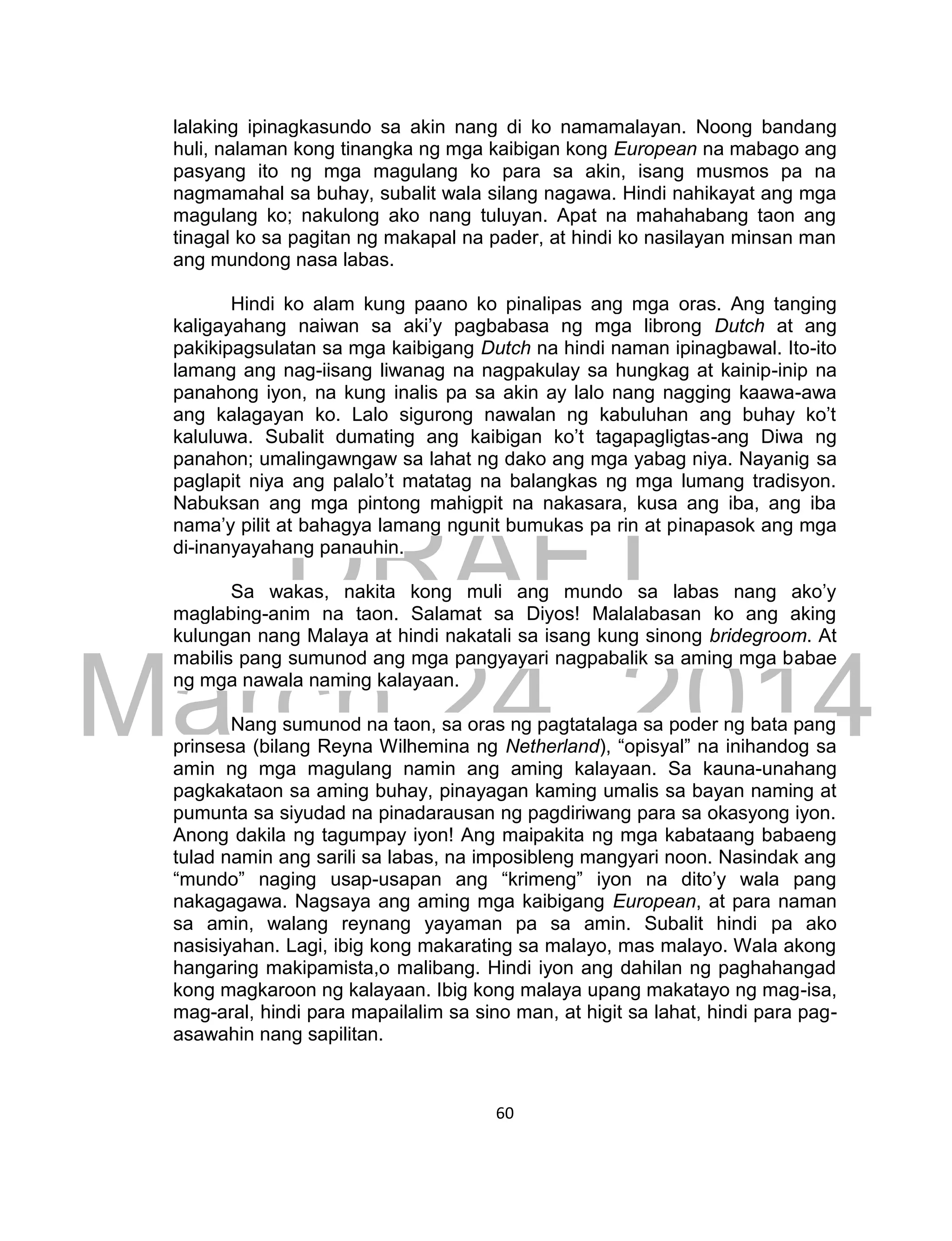 DRAFT
March 24, 2014
60
lalaking ipinagkasundo sa akin nang di ko namamalayan. Noong bandang
huli, nalaman kong tinangka ng mga kaibigan kong European na mabago ang
pasyang ito ng mga magulang ko para sa akin, isang musmos pa na
nagmamahal sa buhay, subalit wala silang nagawa. Hindi nahikayat ang mga
magulang ko; nakulong ako nang tuluyan. Apat na mahahabang taon ang
tinagal ko sa pagitan ng makapal na pader, at hindi ko nasilayan minsan man
ang mundong nasa labas.
Hindi ko alam kung paano ko pinalipas ang mga oras. Ang tanging
kaligayahang naiwan sa aki’y pagbabasa ng mga librong Dutch at ang
pakikipagsulatan sa mga kaibigang Dutch na hindi naman ipinagbawal. Ito-ito
lamang ang nag-iisang liwanag na nagpakulay sa hungkag at kainip-inip na
panahong iyon, na kung inalis pa sa akin ay lalo nang nagging kaawa-awa
ang kalagayan ko. Lalo sigurong nawalan ng kabuluhan ang buhay ko’t
kaluluwa. Subalit dumating ang kaibigan ko’t tagapagligtas-ang Diwa ng
panahon; umalingawngaw sa lahat ng dako ang mga yabag niya. Nayanig sa
paglapit niya ang palalo’t matatag na balangkas ng mga lumang tradisyon.
Nabuksan ang mga pintong mahigpit na nakasara, kusa ang iba, ang iba
nama’y pilit at bahagya lamang ngunit bumukas pa rin at pinapasok ang mga
di-inanyayahang panauhin.
Sa wakas, nakita kong muli ang mundo sa labas nang ako’y
maglabing-anim na taon. Salamat sa Diyos! Malalabasan ko ang aking
kulungan nang Malaya at hindi nakatali sa isang kung sinong bridegroom. At
mabilis pang sumunod ang mga pangyayari nagpabalik sa aming mga babae
ng mga nawala naming kalayaan.
Nang sumunod na taon, sa oras ng pagtatalaga sa poder ng bata pang
prinsesa (bilang Reyna Wilhemina ng Netherland), “opisyal” na inihandog sa
amin ng mga magulang namin ang aming kalayaan. Sa kauna-unahang
pagkakataon sa aming buhay, pinayagan kaming umalis sa bayan naming at
pumunta sa siyudad na pinadarausan ng pagdiriwang para sa okasyong iyon.
Anong dakila ng tagumpay iyon! Ang maipakita ng mga kabataang babaeng
tulad namin ang sarili sa labas, na imposibleng mangyari noon. Nasindak ang
“mundo” naging usap-usapan ang “krimeng” iyon na dito’y wala pang
nakagagawa. Nagsaya ang aming mga kaibigang European, at para naman
sa amin, walang reynang yayaman pa sa amin. Subalit hindi pa ako
nasisiyahan. Lagi, ibig kong makarating sa malayo, mas malayo. Wala akong
hangaring makipamista,o malibang. Hindi iyon ang dahilan ng paghahangad
kong magkaroon ng kalayaan. Ibig kong malaya upang makatayo ng mag-isa,
mag-aral, hindi para mapailalim sa sino man, at higit sa lahat, hindi para pag-
asawahin nang sapilitan.
 
