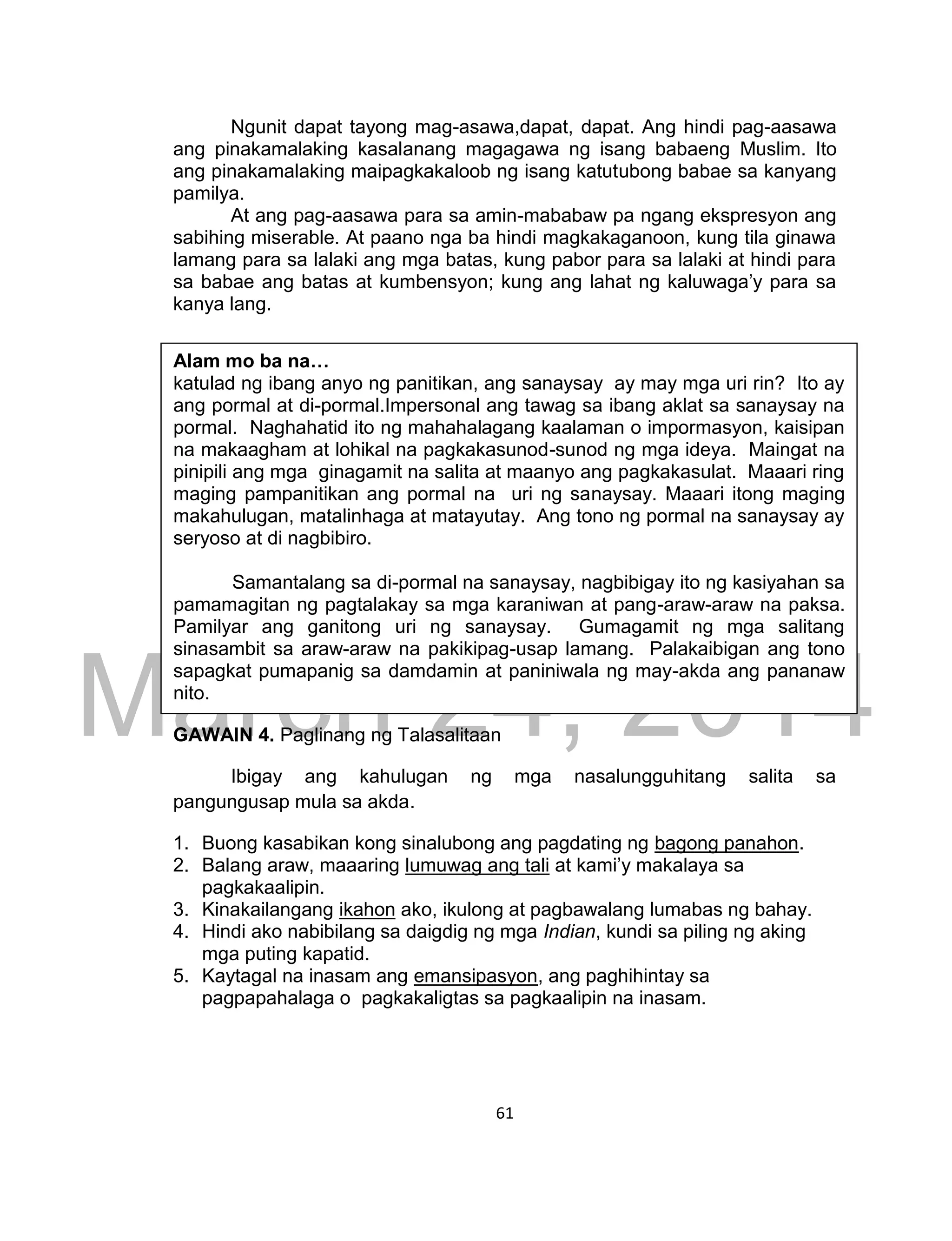 DRAFT
March 24, 2014
61
Ngunit dapat tayong mag-asawa,dapat, dapat. Ang hindi pag-aasawa
ang pinakamalaking kasalanang magagawa ng isang babaeng Muslim. Ito
ang pinakamalaking maipagkakaloob ng isang katutubong babae sa kanyang
pamilya.
At ang pag-aasawa para sa amin-mababaw pa ngang ekspresyon ang
sabihing miserable. At paano nga ba hindi magkakaganoon, kung tila ginawa
lamang para sa lalaki ang mga batas, kung pabor para sa lalaki at hindi para
sa babae ang batas at kumbensyon; kung ang lahat ng kaluwaga’y para sa
kanya lang.
GAWAIN 4. Paglinang ng Talasalitaan
Ibigay ang kahulugan ng mga nasalungguhitang salita sa
pangungusap mula sa akda.
1. Buong kasabikan kong sinalubong ang pagdating ng bagong panahon.
2. Balang araw, maaaring lumuwag ang tali at kami’y makalaya sa
pagkakaalipin.
3. Kinakailangang ikahon ako, ikulong at pagbawalang lumabas ng bahay.
4. Hindi ako nabibilang sa daigdig ng mga Indian, kundi sa piling ng aking
mga puting kapatid.
5. Kaytagal na inasam ang emansipasyon, ang paghihintay sa
pagpapahalaga o pagkakaligtas sa pagkaalipin na inasam.
Alam mo ba na…
katulad ng ibang anyo ng panitikan, ang sanaysay ay may mga uri rin? Ito ay
ang pormal at di-pormal.Impersonal ang tawag sa ibang aklat sa sanaysay na
pormal. Naghahatid ito ng mahahalagang kaalaman o impormasyon, kaisipan
na makaagham at lohikal na pagkakasunod-sunod ng mga ideya. Maingat na
pinipili ang mga ginagamit na salita at maanyo ang pagkakasulat. Maaari ring
maging pampanitikan ang pormal na uri ng sanaysay. Maaari itong maging
makahulugan, matalinhaga at matayutay. Ang tono ng pormal na sanaysay ay
seryoso at di nagbibiro.
Samantalang sa di-pormal na sanaysay, nagbibigay ito ng kasiyahan sa
pamamagitan ng pagtalakay sa mga karaniwan at pang-araw-araw na paksa.
Pamilyar ang ganitong uri ng sanaysay. Gumagamit ng mga salitang
sinasambit sa araw-araw na pakikipag-usap lamang. Palakaibigan ang tono
sapagkat pumapanig sa damdamin at paniniwala ng may-akda ang pananaw
nito.
 