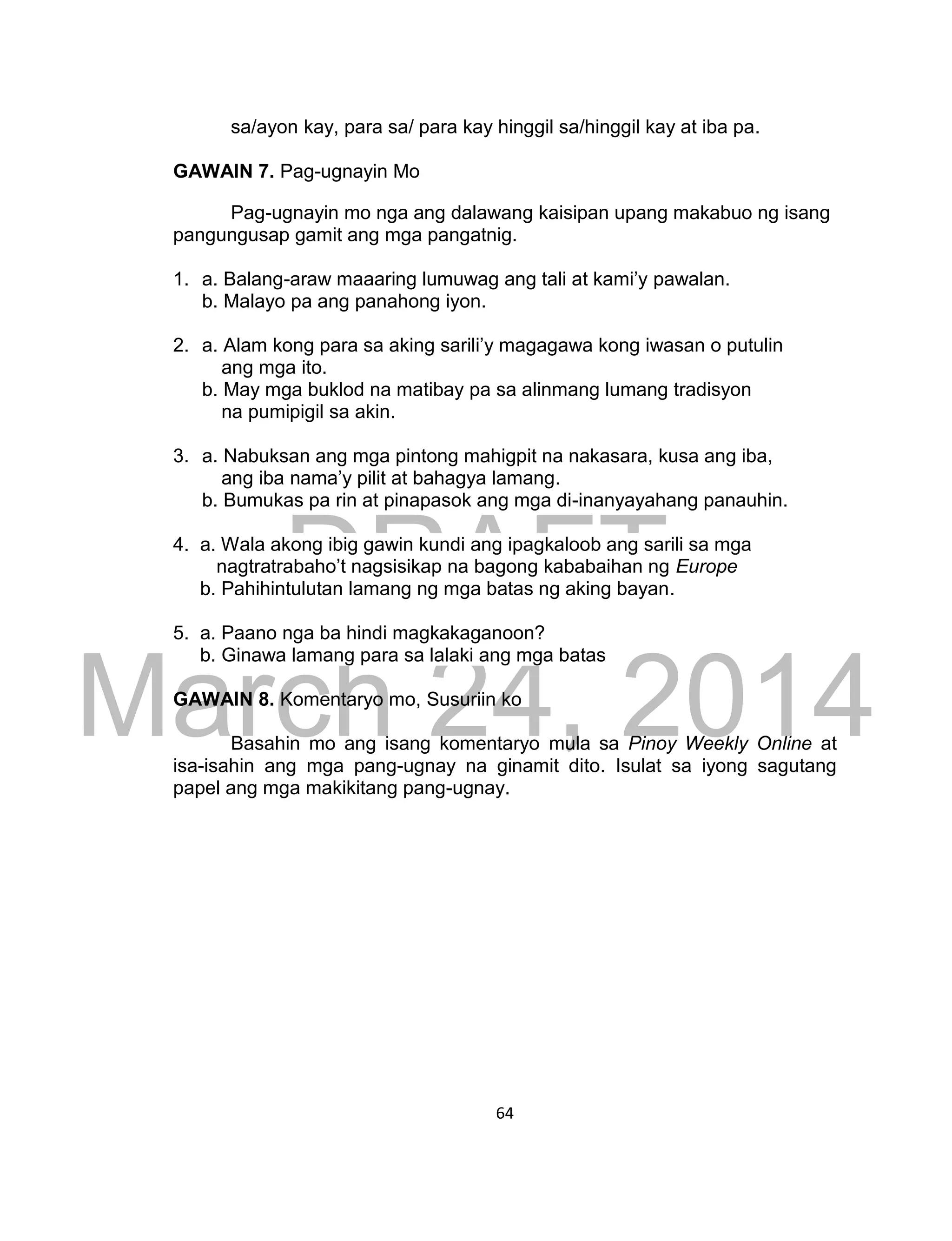 DRAFT
March 24, 2014
64
sa/ayon kay, para sa/ para kay hinggil sa/hinggil kay at iba pa.
GAWAIN 7. Pag-ugnayin Mo
Pag-ugnayin mo nga ang dalawang kaisipan upang makabuo ng isang
pangungusap gamit ang mga pangatnig.
1. a. Balang-araw maaaring lumuwag ang tali at kami’y pawalan.
b. Malayo pa ang panahong iyon.
2. a. Alam kong para sa aking sarili’y magagawa kong iwasan o putulin
ang mga ito.
b. May mga buklod na matibay pa sa alinmang lumang tradisyon
na pumipigil sa akin.
3. a. Nabuksan ang mga pintong mahigpit na nakasara, kusa ang iba,
ang iba nama’y pilit at bahagya lamang.
b. Bumukas pa rin at pinapasok ang mga di-inanyayahang panauhin.
4. a. Wala akong ibig gawin kundi ang ipagkaloob ang sarili sa mga
nagtratrabaho’t nagsisikap na bagong kababaihan ng Europe
b. Pahihintulutan lamang ng mga batas ng aking bayan.
5. a. Paano nga ba hindi magkakaganoon?
b. Ginawa lamang para sa lalaki ang mga batas
GAWAIN 8. Komentaryo mo, Susuriin ko
Basahin mo ang isang komentaryo mula sa Pinoy Weekly Online at
isa-isahin ang mga pang-ugnay na ginamit dito. Isulat sa iyong sagutang
papel ang mga makikitang pang-ugnay.
 