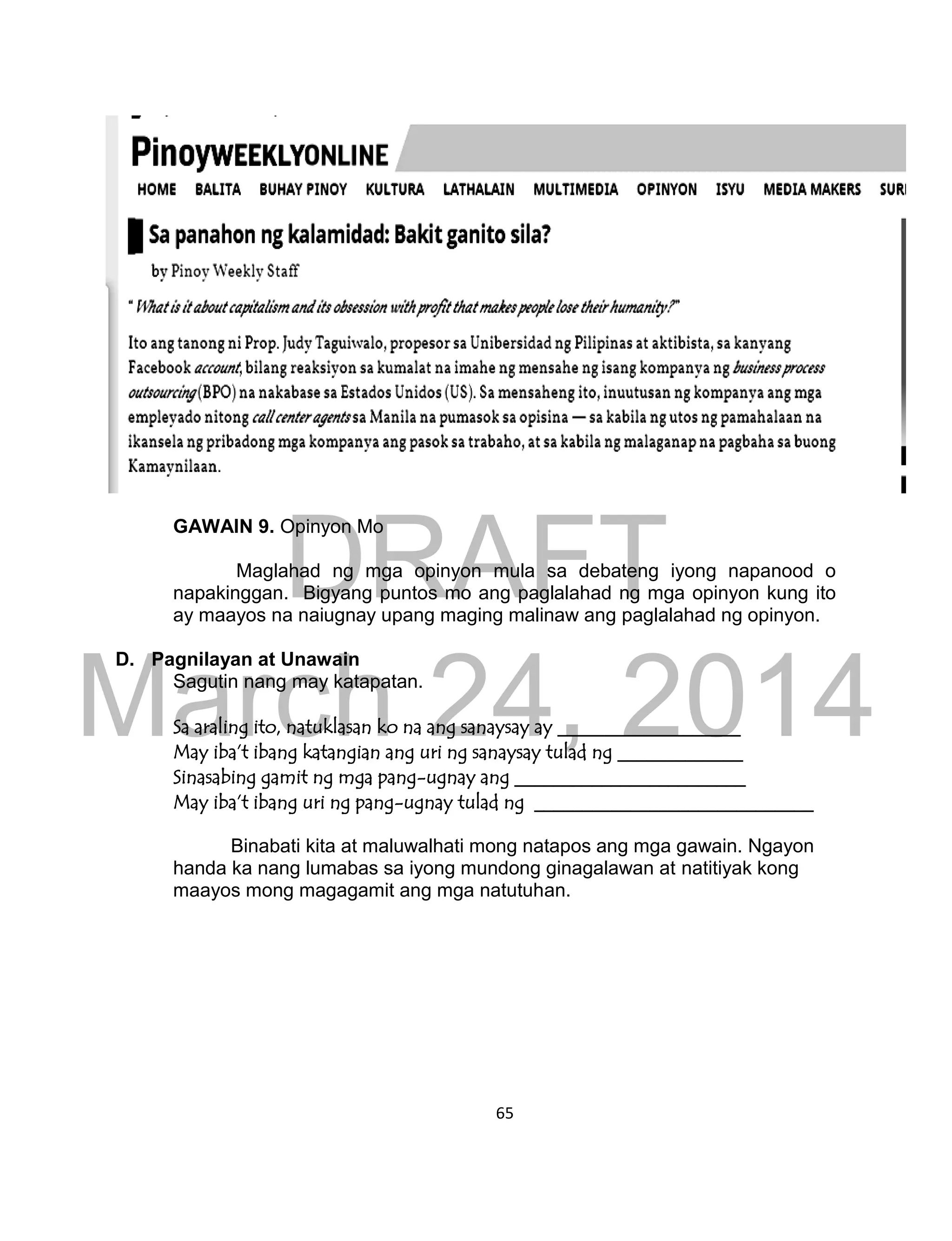 DRAFT
March 24, 2014
65
GAWAIN 9. Opinyon Mo
Maglahad ng mga opinyon mula sa debateng iyong napanood o
napakinggan. Bigyang puntos mo ang paglalahad ng mga opinyon kung ito
ay maayos na naiugnay upang maging malinaw ang paglalahad ng opinyon.
D. Pagnilayan at Unawain
Sagutin nang may katapatan.
Sa araling ito, natuklasan ko na ang sanaysay ay ___________________
May iba’t ibang katangian ang uri ng sanaysay tulad ng _____________
Sinasabing gamit ng mga pang-ugnay ang ________________________
May iba’t ibang uri ng pang-ugnay tulad ng _____________________________
Binabati kita at maluwalhati mong natapos ang mga gawain. Ngayon
handa ka nang lumabas sa iyong mundong ginagalawan at natitiyak kong
maayos mong magagamit ang mga natutuhan.
 