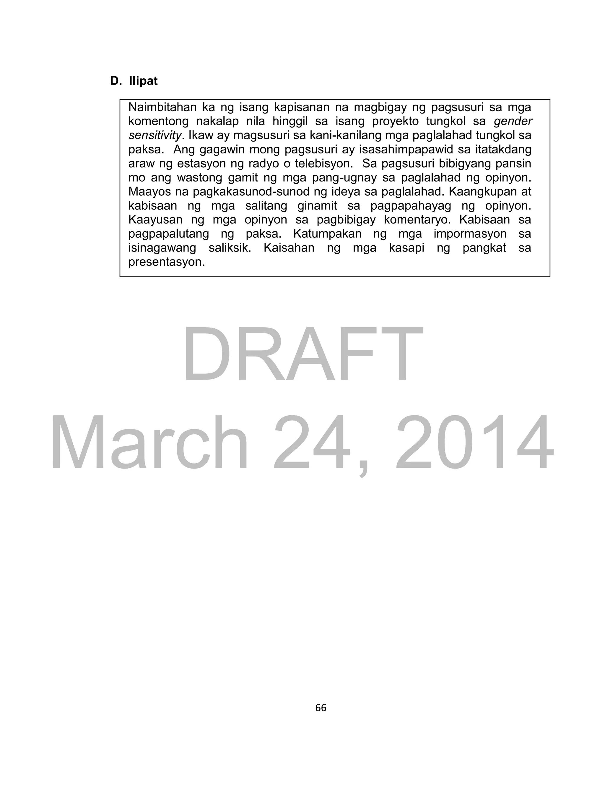 DRAFT
March 24, 2014
66
D. Ilipat
Naimbitahan ka ng isang kapisanan na magbigay ng pagsusuri sa mga
komentong nakalap nila hinggil sa isang proyekto tungkol sa gender
sensitivity. Ikaw ay magsusuri sa kani-kanilang mga paglalahad tungkol sa
paksa. Ang gagawin mong pagsusuri ay isasahimpapawid sa itatakdang
araw ng estasyon ng radyo o telebisyon. Sa pagsusuri bibigyang pansin
mo ang wastong gamit ng mga pang-ugnay sa paglalahad ng opinyon.
Maayos na pagkakasunod-sunod ng ideya sa paglalahad. Kaangkupan at
kabisaan ng mga salitang ginamit sa pagpapahayag ng opinyon.
Kaayusan ng mga opinyon sa pagbibigay komentaryo. Kabisaan sa
pagpapalutang ng paksa. Katumpakan ng mga impormasyon sa
isinagawang saliksik. Kaisahan ng mga kasapi ng pangkat sa
presentasyon.
 