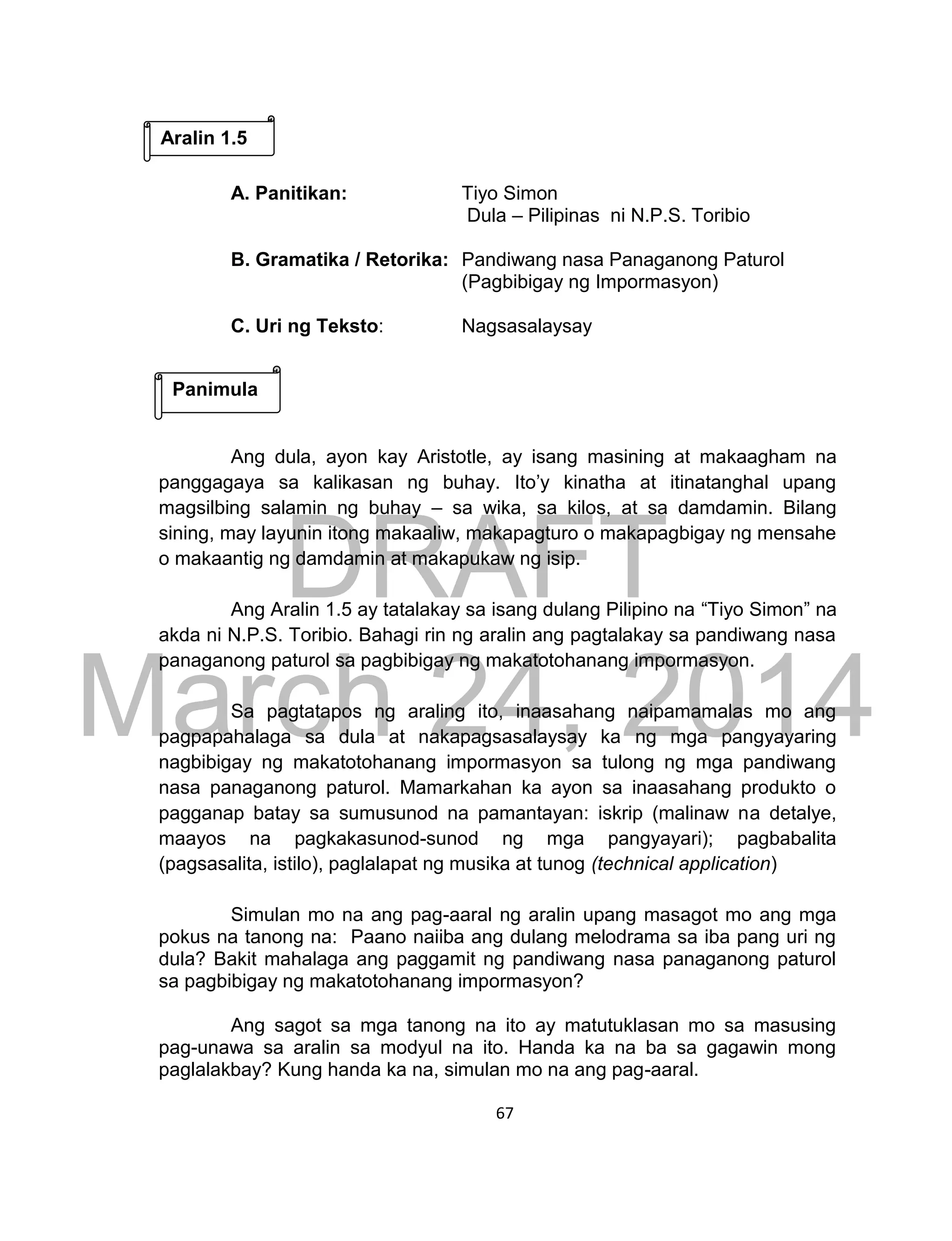 DRAFT
March 24, 2014
67
A. Panitikan: Tiyo Simon
Dula – Pilipinas ni N.P.S. Toribio
B. Gramatika / Retorika: Pandiwang nasa Panaganong Paturol
(Pagbibigay ng Impormasyon)
C. Uri ng Teksto: Nagsasalaysay
Ang dula, ayon kay Aristotle, ay isang masining at makaagham na
panggagaya sa kalikasan ng buhay. Ito’y kinatha at itinatanghal upang
magsilbing salamin ng buhay – sa wika, sa kilos, at sa damdamin. Bilang
sining, may layunin itong makaaliw, makapagturo o makapagbigay ng mensahe
o makaantig ng damdamin at makapukaw ng isip.
Ang Aralin 1.5 ay tatalakay sa isang dulang Pilipino na “Tiyo Simon” na
akda ni N.P.S. Toribio. Bahagi rin ng aralin ang pagtalakay sa pandiwang nasa
panaganong paturol sa pagbibigay ng makatotohanang impormasyon.
Sa pagtatapos ng araling ito, inaasahang naipamamalas mo ang
pagpapahalaga sa dula at nakapagsasalaysay ka ng mga pangyayaring
nagbibigay ng makatotohanang impormasyon sa tulong ng mga pandiwang
nasa panaganong paturol. Mamarkahan ka ayon sa inaasahang produkto o
pagganap batay sa sumusunod na pamantayan: iskrip (malinaw na detalye,
maayos na pagkakasunod-sunod ng mga pangyayari); pagbabalita
(pagsasalita, istilo), paglalapat ng musika at tunog (technical application)
Simulan mo na ang pag-aaral ng aralin upang masagot mo ang mga
pokus na tanong na: Paano naiiba ang dulang melodrama sa iba pang uri ng
dula? Bakit mahalaga ang paggamit ng pandiwang nasa panaganong paturol
sa pagbibigay ng makatotohanang impormasyon?
Ang sagot sa mga tanong na ito ay matutuklasan mo sa masusing
pag-unawa sa aralin sa modyul na ito. Handa ka na ba sa gagawin mong
paglalakbay? Kung handa ka na, simulan mo na ang pag-aaral.
Aralin 1.5
Panimula
 