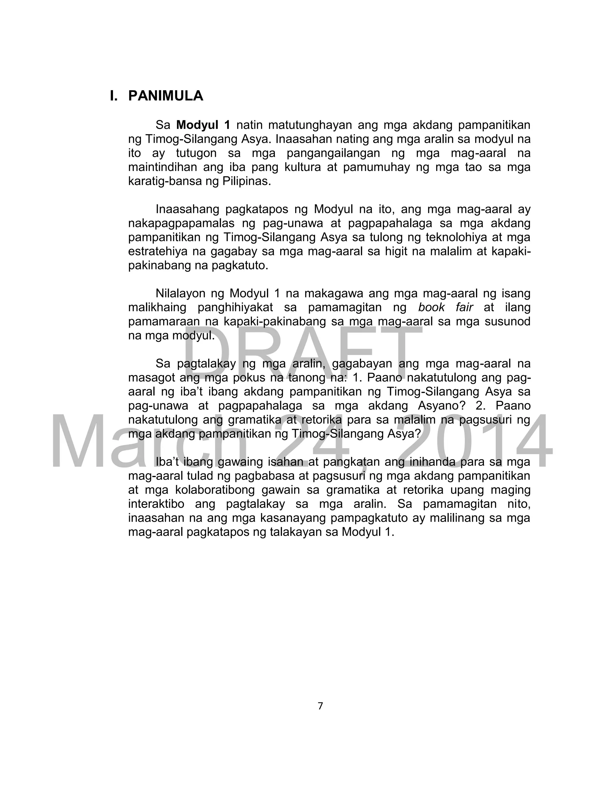 DRAFT
March 24, 2014
7
I. PANIMULA
Sa Modyul 1 natin matutunghayan ang mga akdang pampanitikan
ng Timog-Silangang Asya. Inaasahan nating ang mga aralin sa modyul na
ito ay tutugon sa mga pangangailangan ng mga mag-aaral na
maintindihan ang iba pang kultura at pamumuhay ng mga tao sa mga
karatig-bansa ng Pilipinas.
Inaasahang pagkatapos ng Modyul na ito, ang mga mag-aaral ay
nakapagpapamalas ng pag-unawa at pagpapahalaga sa mga akdang
pampanitikan ng Timog-Silangang Asya sa tulong ng teknolohiya at mga
estratehiya na gagabay sa mga mag-aaral sa higit na malalim at kapaki-
pakinabang na pagkatuto.
Nilalayon ng Modyul 1 na makagawa ang mga mag-aaral ng isang
malikhaing panghihiyakat sa pamamagitan ng book fair at ilang
pamamaraan na kapaki-pakinabang sa mga mag-aaral sa mga susunod
na mga modyul.
Sa pagtalakay ng mga aralin, gagabayan ang mga mag-aaral na
masagot ang mga pokus na tanong na: 1. Paano nakatutulong ang pag-
aaral ng iba’t ibang akdang pampanitikan ng Timog-Silangang Asya sa
pag-unawa at pagpapahalaga sa mga akdang Asyano? 2. Paano
nakatutulong ang gramatika at retorika para sa malalim na pagsusuri ng
mga akdang pampanitikan ng Timog-Silangang Asya?
Iba’t ibang gawaing isahan at pangkatan ang inihanda para sa mga
mag-aaral tulad ng pagbabasa at pagsusuri ng mga akdang pampanitikan
at mga kolaboratibong gawain sa gramatika at retorika upang maging
interaktibo ang pagtalakay sa mga aralin. Sa pamamagitan nito,
inaasahan na ang mga kasanayang pampagkatuto ay malilinang sa mga
mag-aaral pagkatapos ng talakayan sa Modyul 1.
 