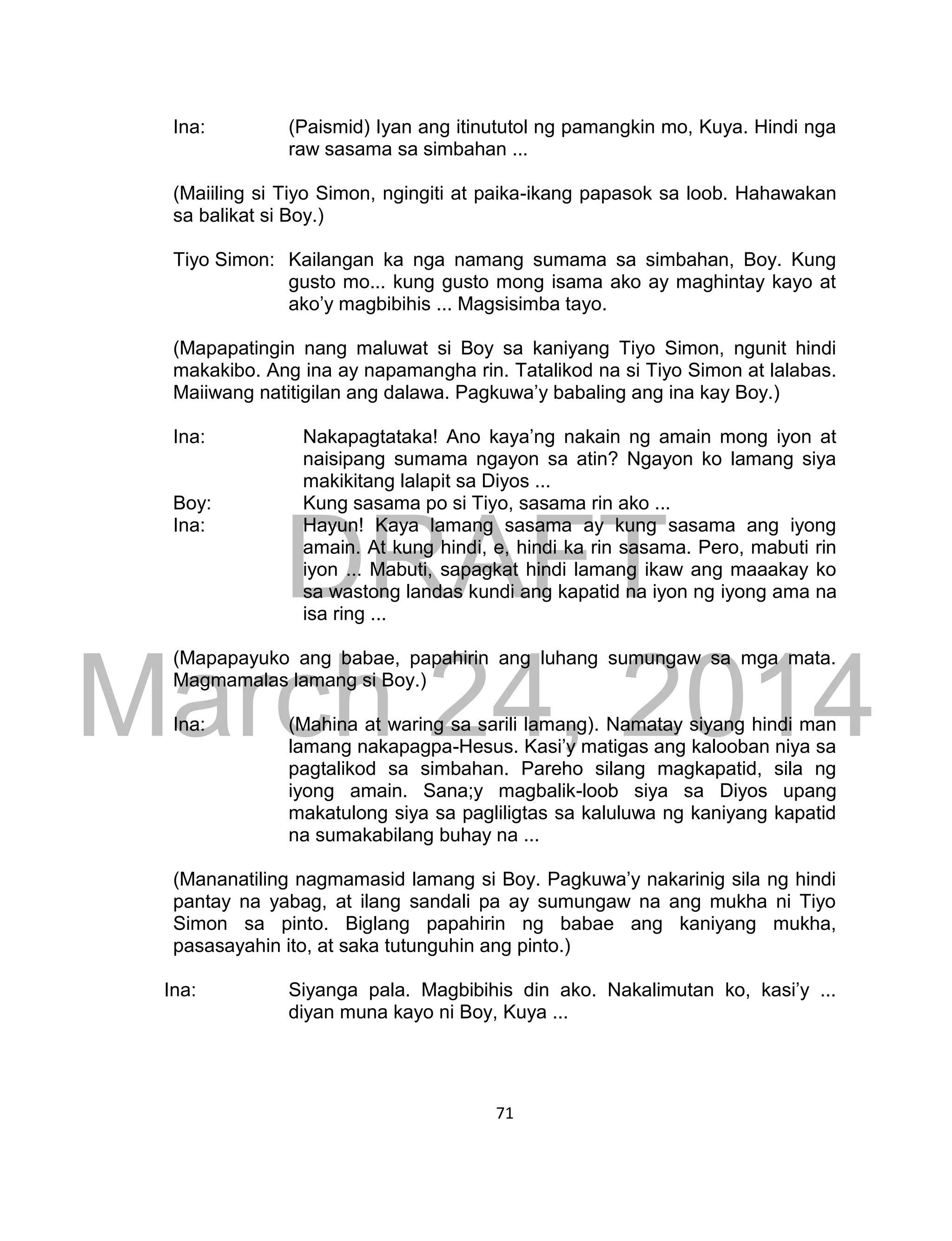 DRAFT
March 24, 2014
71
Ina: (Paismid) Iyan ang itinututol ng pamangkin mo, Kuya. Hindi nga
raw sasama sa simbahan ...
(Maiiling si Tiyo Simon, ngingiti at paika-ikang papasok sa loob. Hahawakan
sa balikat si Boy.)
Tiyo Simon: Kailangan ka nga namang sumama sa simbahan, Boy. Kung
gusto mo... kung gusto mong isama ako ay maghintay kayo at
ako’y magbibihis ... Magsisimba tayo.
(Mapapatingin nang maluwat si Boy sa kaniyang Tiyo Simon, ngunit hindi
makakibo. Ang ina ay napamangha rin. Tatalikod na si Tiyo Simon at lalabas.
Maiiwang natitigilan ang dalawa. Pagkuwa’y babaling ang ina kay Boy.)
Ina: Nakapagtataka! Ano kaya’ng nakain ng amain mong iyon at
naisipang sumama ngayon sa atin? Ngayon ko lamang siya
makikitang lalapit sa Diyos ...
Boy: Kung sasama po si Tiyo, sasama rin ako ...
Ina: Hayun! Kaya lamang sasama ay kung sasama ang iyong
amain. At kung hindi, e, hindi ka rin sasama. Pero, mabuti rin
iyon ... Mabuti, sapagkat hindi lamang ikaw ang maaakay ko
sa wastong landas kundi ang kapatid na iyon ng iyong ama na
isa ring ...
(Mapapayuko ang babae, papahirin ang luhang sumungaw sa mga mata.
Magmamalas lamang si Boy.)
Ina: (Mahina at waring sa sarili lamang). Namatay siyang hindi man
lamang nakapagpa-Hesus. Kasi’y matigas ang kalooban niya sa
pagtalikod sa simbahan. Pareho silang magkapatid, sila ng
iyong amain. Sana;y magbalik-loob siya sa Diyos upang
makatulong siya sa pagliligtas sa kaluluwa ng kaniyang kapatid
na sumakabilang buhay na ...
(Mananatiling nagmamasid lamang si Boy. Pagkuwa’y nakarinig sila ng hindi
pantay na yabag, at ilang sandali pa ay sumungaw na ang mukha ni Tiyo
Simon sa pinto. Biglang papahirin ng babae ang kaniyang mukha,
pasasayahin ito, at saka tutunguhin ang pinto.)
Ina: Siyanga pala. Magbibihis din ako. Nakalimutan ko, kasi’y ...
diyan muna kayo ni Boy, Kuya ...
 