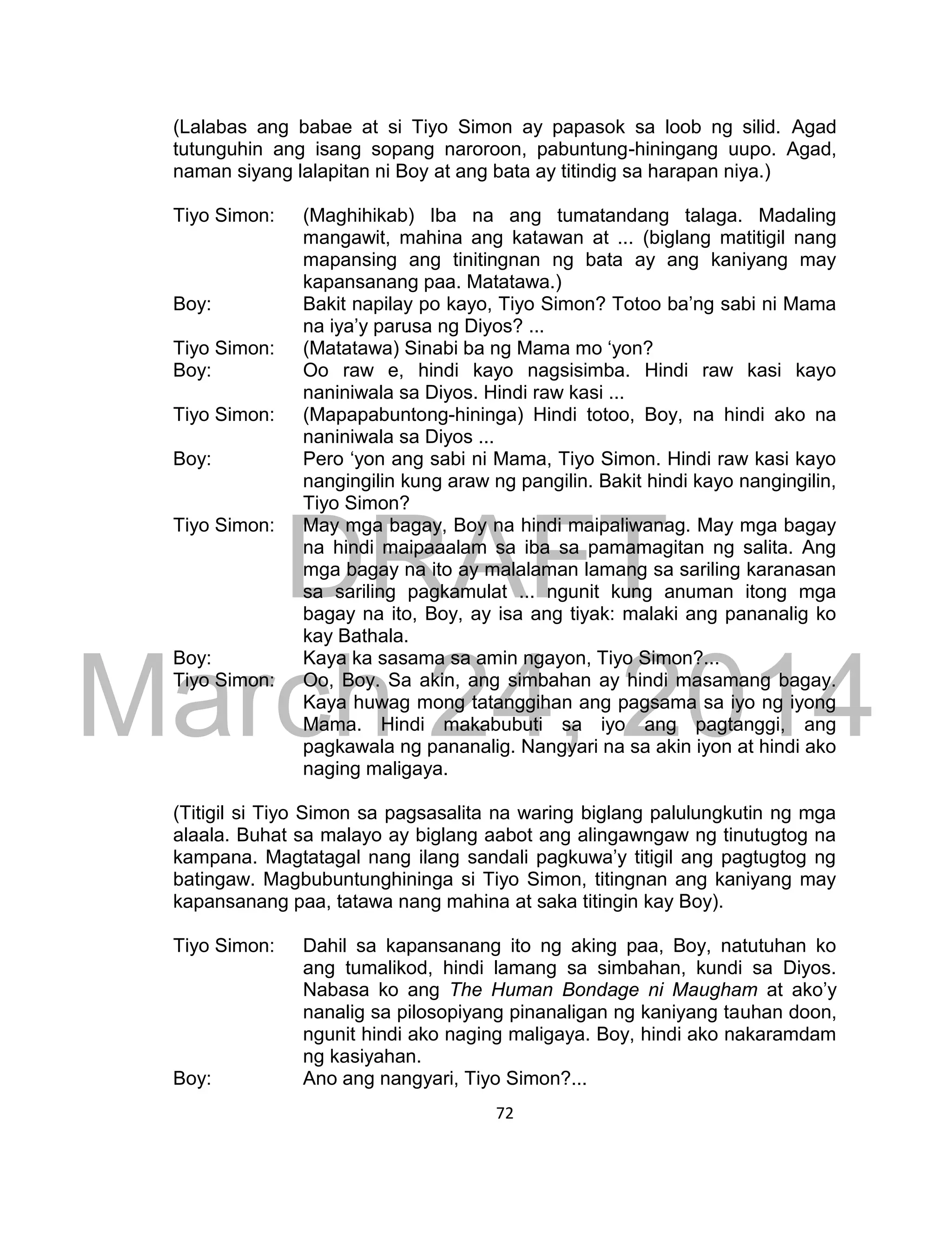 DRAFT
March 24, 2014
72
(Lalabas ang babae at si Tiyo Simon ay papasok sa loob ng silid. Agad
tutunguhin ang isang sopang naroroon, pabuntung-hiningang uupo. Agad,
naman siyang lalapitan ni Boy at ang bata ay titindig sa harapan niya.)
Tiyo Simon: (Maghihikab) Iba na ang tumatandang talaga. Madaling
mangawit, mahina ang katawan at ... (biglang matitigil nang
mapansing ang tinitingnan ng bata ay ang kaniyang may
kapansanang paa. Matatawa.)
Boy: Bakit napilay po kayo, Tiyo Simon? Totoo ba’ng sabi ni Mama
na iya’y parusa ng Diyos? ...
Tiyo Simon: (Matatawa) Sinabi ba ng Mama mo ‘yon?
Boy: Oo raw e, hindi kayo nagsisimba. Hindi raw kasi kayo
naniniwala sa Diyos. Hindi raw kasi ...
Tiyo Simon: (Mapapabuntong-hininga) Hindi totoo, Boy, na hindi ako na
naniniwala sa Diyos ...
Boy: Pero ‘yon ang sabi ni Mama, Tiyo Simon. Hindi raw kasi kayo
nangingilin kung araw ng pangilin. Bakit hindi kayo nangingilin,
Tiyo Simon?
Tiyo Simon: May mga bagay, Boy na hindi maipaliwanag. May mga bagay
na hindi maipaaalam sa iba sa pamamagitan ng salita. Ang
mga bagay na ito ay malalaman lamang sa sariling karanasan
sa sariling pagkamulat ... ngunit kung anuman itong mga
bagay na ito, Boy, ay isa ang tiyak: malaki ang pananalig ko
kay Bathala.
Boy: Kaya ka sasama sa amin ngayon, Tiyo Simon?...
Tiyo Simon: Oo, Boy. Sa akin, ang simbahan ay hindi masamang bagay.
Kaya huwag mong tatanggihan ang pagsama sa iyo ng iyong
Mama. Hindi makabubuti sa iyo ang pagtanggi, ang
pagkawala ng pananalig. Nangyari na sa akin iyon at hindi ako
naging maligaya.
(Titigil si Tiyo Simon sa pagsasalita na waring biglang palulungkutin ng mga
alaala. Buhat sa malayo ay biglang aabot ang alingawngaw ng tinutugtog na
kampana. Magtatagal nang ilang sandali pagkuwa’y titigil ang pagtugtog ng
batingaw. Magbubuntunghininga si Tiyo Simon, titingnan ang kaniyang may
kapansanang paa, tatawa nang mahina at saka titingin kay Boy).
Tiyo Simon: Dahil sa kapansanang ito ng aking paa, Boy, natutuhan ko
ang tumalikod, hindi lamang sa simbahan, kundi sa Diyos.
Nabasa ko ang The Human Bondage ni Maugham at ako’y
nanalig sa pilosopiyang pinanaligan ng kaniyang tauhan doon,
ngunit hindi ako naging maligaya. Boy, hindi ako nakaramdam
ng kasiyahan.
Boy: Ano ang nangyari, Tiyo Simon?...
 