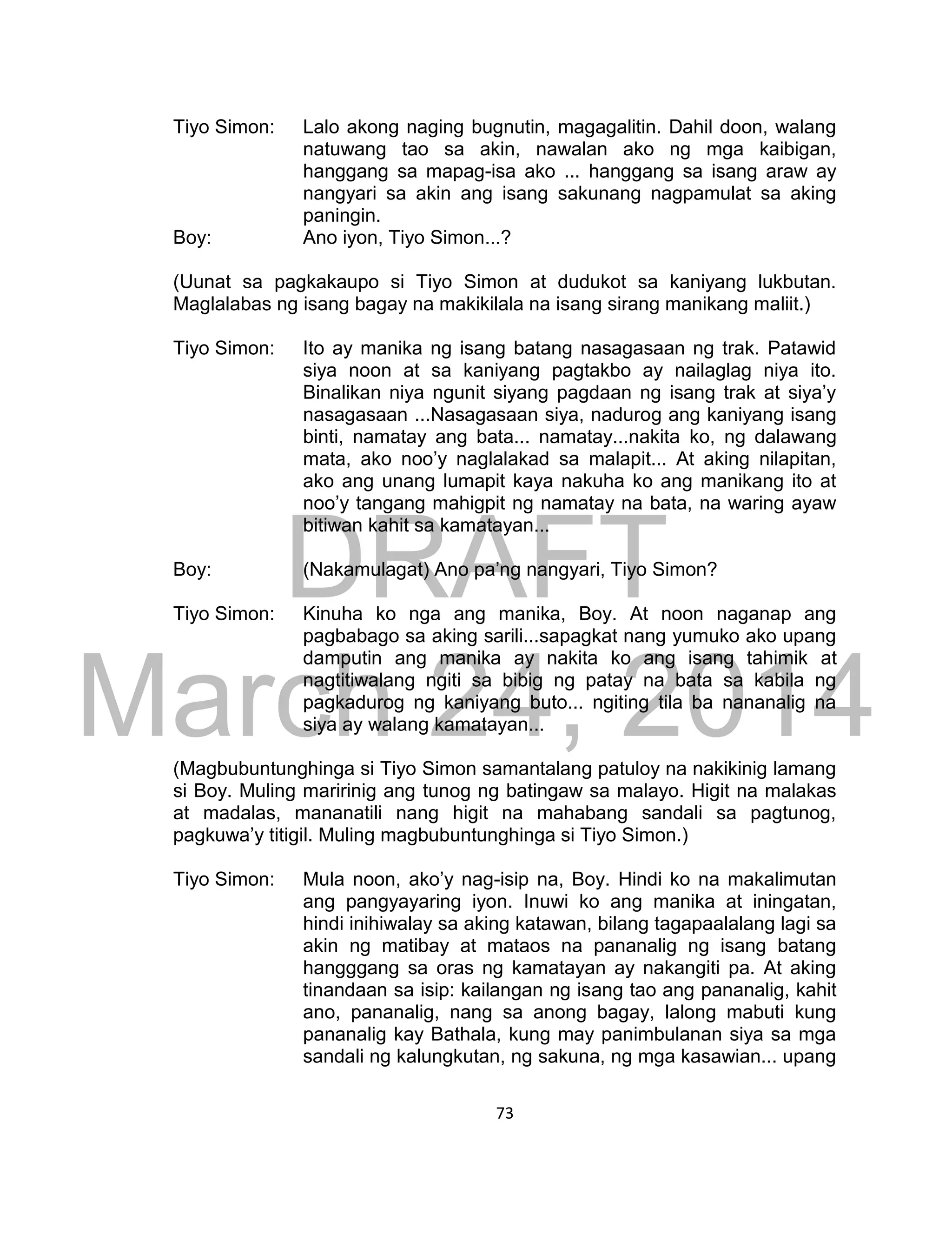 DRAFT
March 24, 2014
73
Tiyo Simon: Lalo akong naging bugnutin, magagalitin. Dahil doon, walang
natuwang tao sa akin, nawalan ako ng mga kaibigan,
hanggang sa mapag-isa ako ... hanggang sa isang araw ay
nangyari sa akin ang isang sakunang nagpamulat sa aking
paningin.
Boy: Ano iyon, Tiyo Simon...?
(Uunat sa pagkakaupo si Tiyo Simon at dudukot sa kaniyang lukbutan.
Maglalabas ng isang bagay na makikilala na isang sirang manikang maliit.)
Tiyo Simon: Ito ay manika ng isang batang nasagasaan ng trak. Patawid
siya noon at sa kaniyang pagtakbo ay nailaglag niya ito.
Binalikan niya ngunit siyang pagdaan ng isang trak at siya’y
nasagasaan ...Nasagasaan siya, nadurog ang kaniyang isang
binti, namatay ang bata... namatay...nakita ko, ng dalawang
mata, ako noo’y naglalakad sa malapit... At aking nilapitan,
ako ang unang lumapit kaya nakuha ko ang manikang ito at
noo’y tangang mahigpit ng namatay na bata, na waring ayaw
bitiwan kahit sa kamatayan...
Boy: (Nakamulagat) Ano pa’ng nangyari, Tiyo Simon?
Tiyo Simon: Kinuha ko nga ang manika, Boy. At noon naganap ang
pagbabago sa aking sarili...sapagkat nang yumuko ako upang
damputin ang manika ay nakita ko ang isang tahimik at
nagtitiwalang ngiti sa bibig ng patay na bata sa kabila ng
pagkadurog ng kaniyang buto... ngiting tila ba nananalig na
siya ay walang kamatayan...
(Magbubuntunghinga si Tiyo Simon samantalang patuloy na nakikinig lamang
si Boy. Muling maririnig ang tunog ng batingaw sa malayo. Higit na malakas
at madalas, mananatili nang higit na mahabang sandali sa pagtunog,
pagkuwa’y titigil. Muling magbubuntunghinga si Tiyo Simon.)
Tiyo Simon: Mula noon, ako’y nag-isip na, Boy. Hindi ko na makalimutan
ang pangyayaring iyon. Inuwi ko ang manika at iningatan,
hindi inihiwalay sa aking katawan, bilang tagapaalalang lagi sa
akin ng matibay at mataos na pananalig ng isang batang
hangggang sa oras ng kamatayan ay nakangiti pa. At aking
tinandaan sa isip: kailangan ng isang tao ang pananalig, kahit
ano, pananalig, nang sa anong bagay, lalong mabuti kung
pananalig kay Bathala, kung may panimbulanan siya sa mga
sandali ng kalungkutan, ng sakuna, ng mga kasawian... upang
 