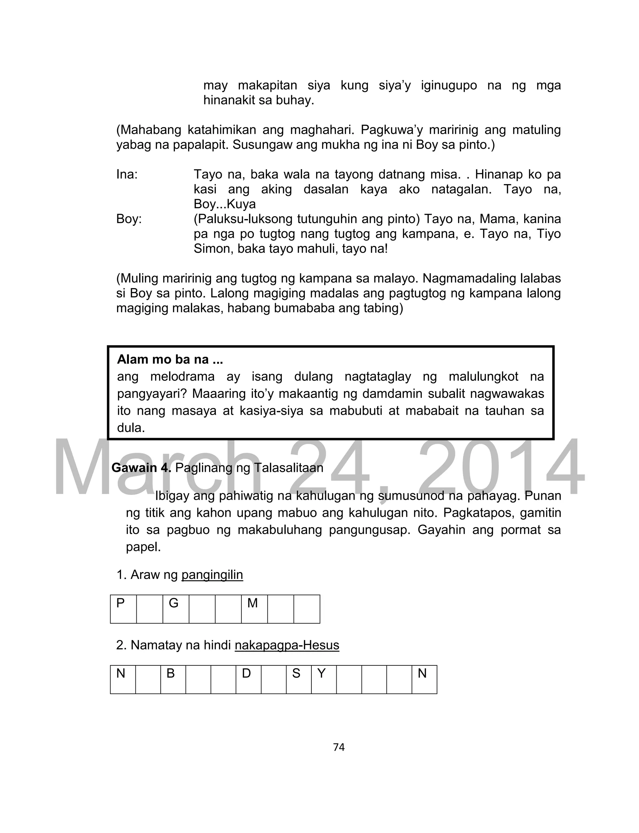 DRAFT
March 24, 2014
74
may makapitan siya kung siya’y iginugupo na ng mga
hinanakit sa buhay.
(Mahabang katahimikan ang maghahari. Pagkuwa’y maririnig ang matuling
yabag na papalapit. Susungaw ang mukha ng ina ni Boy sa pinto.)
Ina: Tayo na, baka wala na tayong datnang misa. . Hinanap ko pa
kasi ang aking dasalan kaya ako natagalan. Tayo na,
Boy...Kuya
Boy: (Paluksu-luksong tutunguhin ang pinto) Tayo na, Mama, kanina
pa nga po tugtog nang tugtog ang kampana, e. Tayo na, Tiyo
Simon, baka tayo mahuli, tayo na!
(Muling maririnig ang tugtog ng kampana sa malayo. Nagmamadaling lalabas
si Boy sa pinto. Lalong magiging madalas ang pagtugtog ng kampana lalong
magiging malakas, habang bumababa ang tabing)
Gawain 4. Paglinang ng Talasalitaan
Ibigay ang pahiwatig na kahulugan ng sumusunod na pahayag. Punan
ng titik ang kahon upang mabuo ang kahulugan nito. Pagkatapos, gamitin
ito sa pagbuo ng makabuluhang pangungusap. Gayahin ang pormat sa
papel.
1. Araw ng pangingilin
P G M
2. Namatay na hindi nakapagpa-Hesus
N B D S Y N
Alam mo ba na ...
ang melodrama ay isang dulang nagtataglay ng malulungkot na
pangyayari? Maaaring ito’y makaantig ng damdamin subalit nagwawakas
ito nang masaya at kasiya-siya sa mabubuti at mababait na tauhan sa
dula.
 
