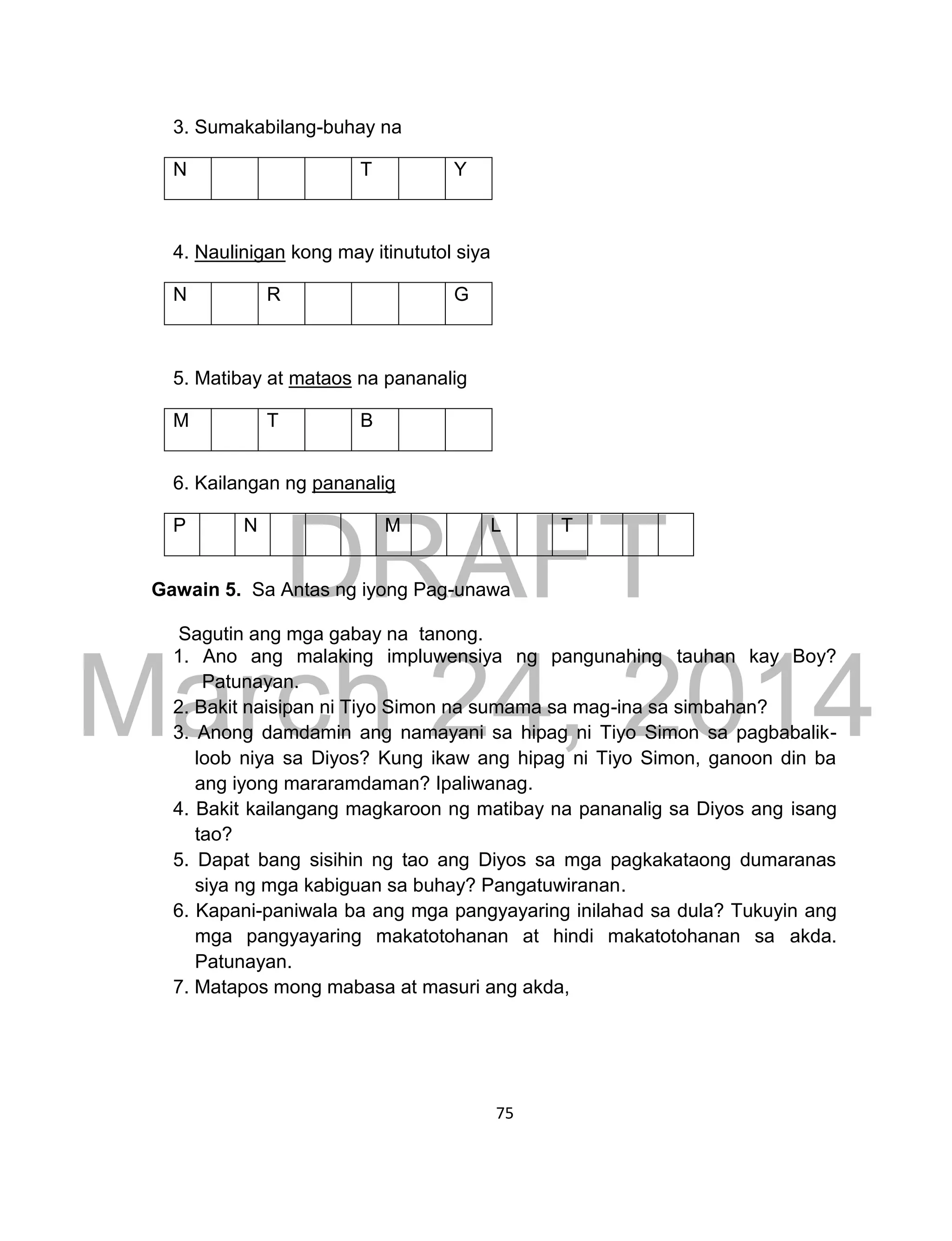 DRAFT
March 24, 2014
75
3. Sumakabilang-buhay na
N T Y
4. Naulinigan kong may itinututol siya
N R G
5. Matibay at mataos na pananalig
M T B
6. Kailangan ng pananalig
P N M L T
Gawain 5. Sa Antas ng iyong Pag-unawa
Sagutin ang mga gabay na tanong.
1. Ano ang malaking impluwensiya ng pangunahing tauhan kay Boy?
Patunayan.
2. Bakit naisipan ni Tiyo Simon na sumama sa mag-ina sa simbahan?
3. Anong damdamin ang namayani sa hipag ni Tiyo Simon sa pagbabalik-
loob niya sa Diyos? Kung ikaw ang hipag ni Tiyo Simon, ganoon din ba
ang iyong mararamdaman? Ipaliwanag.
4. Bakit kailangang magkaroon ng matibay na pananalig sa Diyos ang isang
tao?
5. Dapat bang sisihin ng tao ang Diyos sa mga pagkakataong dumaranas
siya ng mga kabiguan sa buhay? Pangatuwiranan.
6. Kapani-paniwala ba ang mga pangyayaring inilahad sa dula? Tukuyin ang
mga pangyayaring makatotohanan at hindi makatotohanan sa akda.
Patunayan.
7. Matapos mong mabasa at masuri ang akda,
 