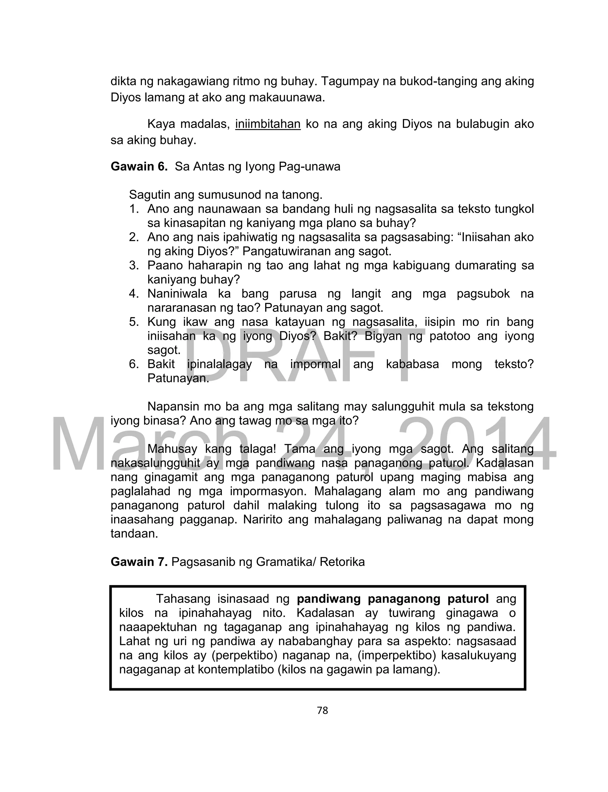 DRAFT
March 24, 2014
78
dikta ng nakagawiang ritmo ng buhay. Tagumpay na bukod-tanging ang aking
Diyos lamang at ako ang makauunawa.
Kaya madalas, iniimbitahan ko na ang aking Diyos na bulabugin ako
sa aking buhay.
Gawain 6. Sa Antas ng Iyong Pag-unawa
Sagutin ang sumusunod na tanong.
1. Ano ang naunawaan sa bandang huli ng nagsasalita sa teksto tungkol
sa kinasapitan ng kaniyang mga plano sa buhay?
2. Ano ang nais ipahiwatig ng nagsasalita sa pagsasabing: “Iniisahan ako
ng aking Diyos?” Pangatuwiranan ang sagot.
3. Paano haharapin ng tao ang lahat ng mga kabiguang dumarating sa
kaniyang buhay?
4. Naniniwala ka bang parusa ng langit ang mga pagsubok na
nararanasan ng tao? Patunayan ang sagot.
5. Kung ikaw ang nasa katayuan ng nagsasalita, iisipin mo rin bang
iniisahan ka ng iyong Diyos? Bakit? Bigyan ng patotoo ang iyong
sagot.
6. Bakit ipinalalagay na impormal ang kababasa mong teksto?
Patunayan.
Napansin mo ba ang mga salitang may salungguhit mula sa tekstong
iyong binasa? Ano ang tawag mo sa mga ito?
Mahusay kang talaga! Tama ang iyong mga sagot. Ang salitang
nakasalungguhit ay mga pandiwang nasa panaganong paturol. Kadalasan
nang ginagamit ang mga panaganong paturol upang maging mabisa ang
paglalahad ng mga impormasyon. Mahalagang alam mo ang pandiwang
panaganong paturol dahil malaking tulong ito sa pagsasagawa mo ng
inaasahang pagganap. Naririto ang mahalagang paliwanag na dapat mong
tandaan.
Gawain 7. Pagsasanib ng Gramatika/ Retorika
Tahasang isinasaad ng pandiwang panaganong paturol ang
kilos na ipinahahayag nito. Kadalasan ay tuwirang ginagawa o
naaapektuhan ng tagaganap ang ipinahahayag ng kilos ng pandiwa.
Lahat ng uri ng pandiwa ay nababanghay para sa aspekto: nagsasaad
na ang kilos ay (perpektibo) naganap na, (imperpektibo) kasalukuyang
nagaganap at kontemplatibo (kilos na gagawin pa lamang).
 