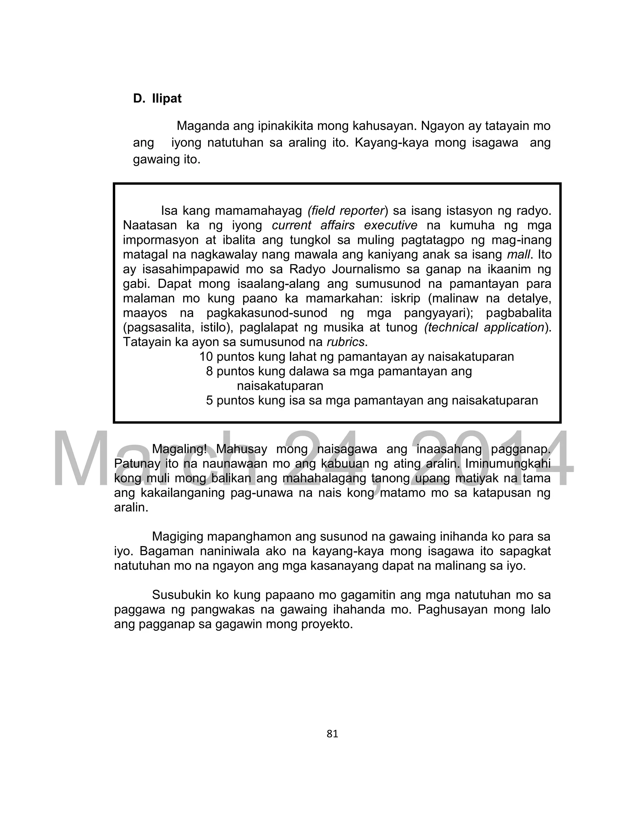 DRAFT
March 24, 2014
81
D. Ilipat
Maganda ang ipinakikita mong kahusayan. Ngayon ay tatayain mo
ang iyong natutuhan sa araling ito. Kayang-kaya mong isagawa ang
gawaing ito.
Magaling! Mahusay mong naisagawa ang inaasahang pagganap.
Patunay ito na naunawaan mo ang kabuuan ng ating aralin. Iminumungkahi
kong muli mong balikan ang mahahalagang tanong upang matiyak na tama
ang kakailanganing pag-unawa na nais kong matamo mo sa katapusan ng
aralin.
Magiging mapanghamon ang susunod na gawaing inihanda ko para sa
iyo. Bagaman naniniwala ako na kayang-kaya mong isagawa ito sapagkat
natutuhan mo na ngayon ang mga kasanayang dapat na malinang sa iyo.
Susubukin ko kung papaano mo gagamitin ang mga natutuhan mo sa
paggawa ng pangwakas na gawaing ihahanda mo. Paghusayan mong lalo
ang pagganap sa gagawin mong proyekto.
Isa kang mamamahayag (field reporter) sa isang istasyon ng radyo.
Naatasan ka ng iyong current affairs executive na kumuha ng mga
impormasyon at ibalita ang tungkol sa muling pagtatagpo ng mag-inang
matagal na nagkawalay nang mawala ang kaniyang anak sa isang mall. Ito
ay isasahimpapawid mo sa Radyo Journalismo sa ganap na ikaanim ng
gabi. Dapat mong isaalang-alang ang sumusunod na pamantayan para
malaman mo kung paano ka mamarkahan: iskrip (malinaw na detalye,
maayos na pagkakasunod-sunod ng mga pangyayari); pagbabalita
(pagsasalita, istilo), paglalapat ng musika at tunog (technical application).
Tatayain ka ayon sa sumusunod na rubrics.
10 puntos kung lahat ng pamantayan ay naisakatuparan
8 puntos kung dalawa sa mga pamantayan ang
naisakatuparan
5 puntos kung isa sa mga pamantayan ang naisakatuparan
 