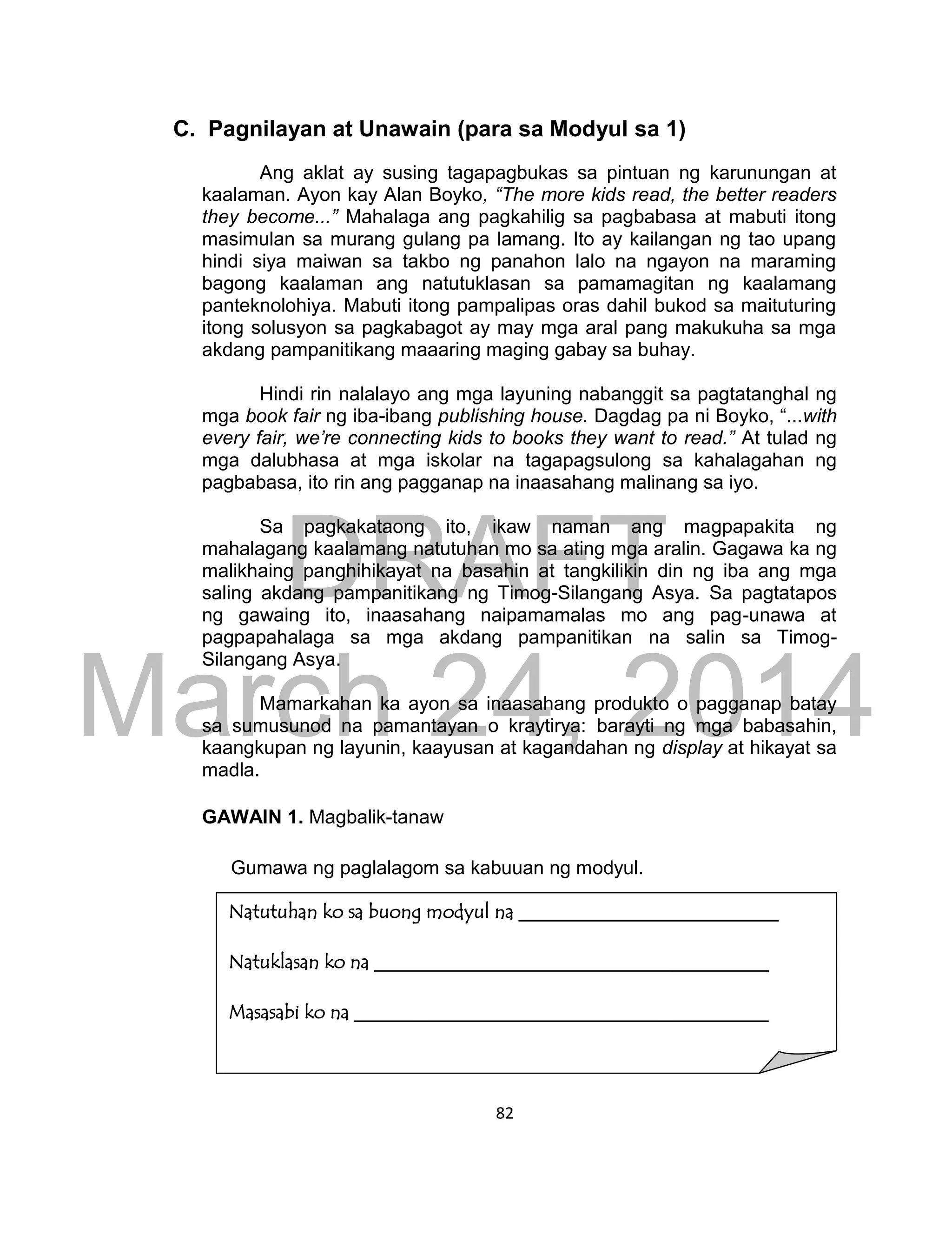 DRAFT
March 24, 2014
82
C. Pagnilayan at Unawain (para sa Modyul sa 1)
Ang aklat ay susing tagapagbukas sa pintuan ng karunungan at
kaalaman. Ayon kay Alan Boyko, “The more kids read, the better readers
they become...” Mahalaga ang pagkahilig sa pagbabasa at mabuti itong
masimulan sa murang gulang pa lamang. Ito ay kailangan ng tao upang
hindi siya maiwan sa takbo ng panahon lalo na ngayon na maraming
bagong kaalaman ang natutuklasan sa pamamagitan ng kaalamang
panteknolohiya. Mabuti itong pampalipas oras dahil bukod sa maituturing
itong solusyon sa pagkabagot ay may mga aral pang makukuha sa mga
akdang pampanitikang maaaring maging gabay sa buhay.
Hindi rin nalalayo ang mga layuning nabanggit sa pagtatanghal ng
mga book fair ng iba-ibang publishing house. Dagdag pa ni Boyko, “...with
every fair, we’re connecting kids to books they want to read.” At tulad ng
mga dalubhasa at mga iskolar na tagapagsulong sa kahalagahan ng
pagbabasa, ito rin ang pagganap na inaasahang malinang sa iyo.
Sa pagkakataong ito, ikaw naman ang magpapakita ng
mahalagang kaalamang natutuhan mo sa ating mga aralin. Gagawa ka ng
malikhaing panghihikayat na basahin at tangkilikin din ng iba ang mga
saling akdang pampanitikang ng Timog-Silangang Asya. Sa pagtatapos
ng gawaing ito, inaasahang naipamamalas mo ang pag-unawa at
pagpapahalaga sa mga akdang pampanitikan na salin sa Timog-
Silangang Asya.
Mamarkahan ka ayon sa inaasahang produkto o pagganap batay
sa sumusunod na pamantayan o kraytirya: barayti ng mga babasahin,
kaangkupan ng layunin, kaayusan at kagandahan ng display at hikayat sa
madla.
GAWAIN 1. Magbalik-tanaw
Gumawa ng paglalagom sa kabuuan ng modyul.
Natutuhan ko sa buong modyul na ___________________________
Natuklasan ko na _________________________________________
Masasabi ko na ___________________________________________
 