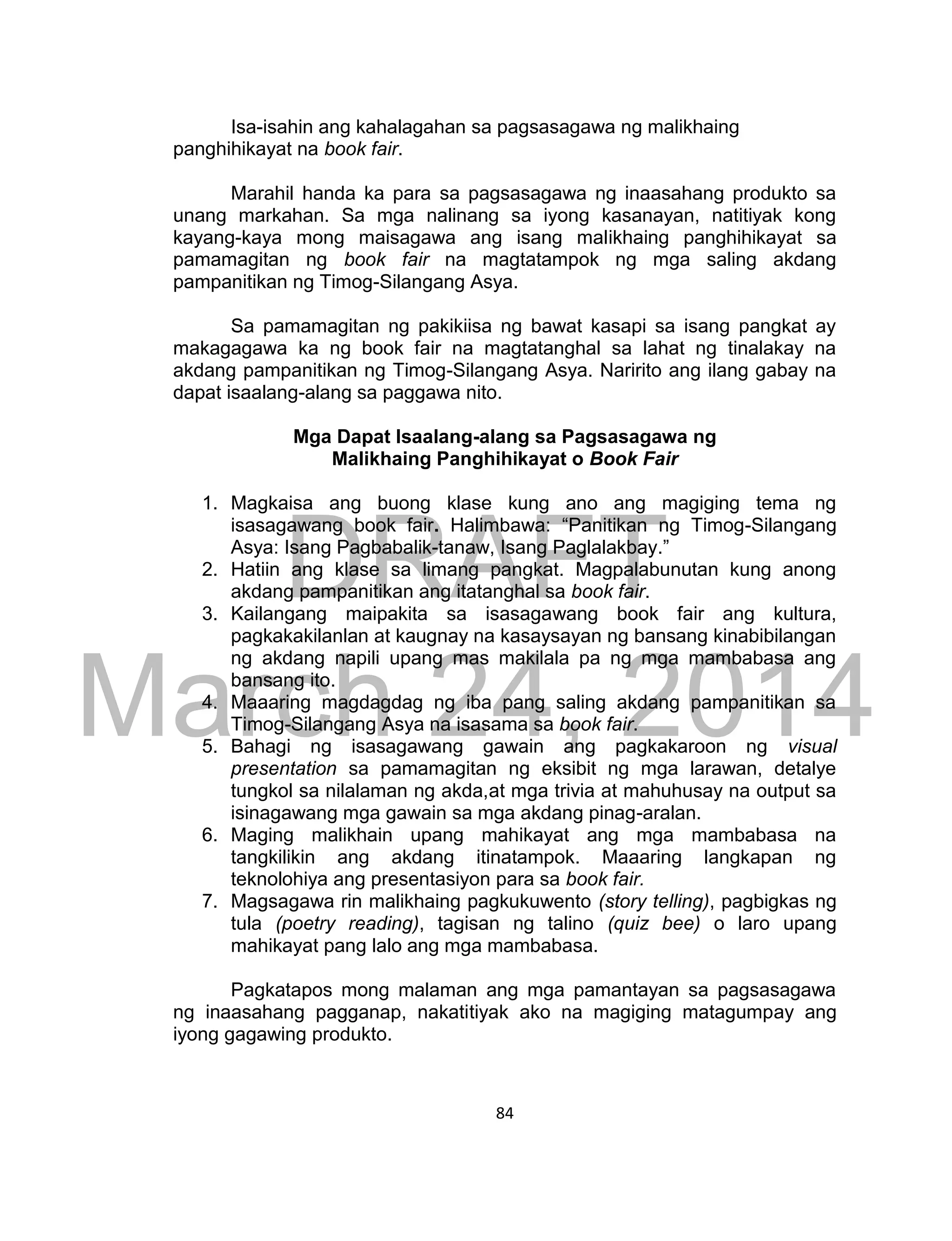 DRAFT
March 24, 2014
84
Isa-isahin ang kahalagahan sa pagsasagawa ng malikhaing
panghihikayat na book fair.
Marahil handa ka para sa pagsasagawa ng inaasahang produkto sa
unang markahan. Sa mga nalinang sa iyong kasanayan, natitiyak kong
kayang-kaya mong maisagawa ang isang malikhaing panghihikayat sa
pamamagitan ng book fair na magtatampok ng mga saling akdang
pampanitikan ng Timog-Silangang Asya.
Sa pamamagitan ng pakikiisa ng bawat kasapi sa isang pangkat ay
makagagawa ka ng book fair na magtatanghal sa lahat ng tinalakay na
akdang pampanitikan ng Timog-Silangang Asya. Naririto ang ilang gabay na
dapat isaalang-alang sa paggawa nito.
Mga Dapat Isaalang-alang sa Pagsasagawa ng
Malikhaing Panghihikayat o Book Fair
1. Magkaisa ang buong klase kung ano ang magiging tema ng
isasagawang book fair. Halimbawa: “Panitikan ng Timog-Silangang
Asya: Isang Pagbabalik-tanaw, Isang Paglalakbay.”
2. Hatiin ang klase sa limang pangkat. Magpalabunutan kung anong
akdang pampanitikan ang itatanghal sa book fair.
3. Kailangang maipakita sa isasagawang book fair ang kultura,
pagkakakilanlan at kaugnay na kasaysayan ng bansang kinabibilangan
ng akdang napili upang mas makilala pa ng mga mambabasa ang
bansang ito.
4. Maaaring magdagdag ng iba pang saling akdang pampanitikan sa
Timog-Silangang Asya na isasama sa book fair.
5. Bahagi ng isasagawang gawain ang pagkakaroon ng visual
presentation sa pamamagitan ng eksibit ng mga larawan, detalye
tungkol sa nilalaman ng akda,at mga trivia at mahuhusay na output sa
isinagawang mga gawain sa mga akdang pinag-aralan.
6. Maging malikhain upang mahikayat ang mga mambabasa na
tangkilikin ang akdang itinatampok. Maaaring langkapan ng
teknolohiya ang presentasiyon para sa book fair.
7. Magsagawa rin malikhaing pagkukuwento (story telling), pagbigkas ng
tula (poetry reading), tagisan ng talino (quiz bee) o laro upang
mahikayat pang lalo ang mga mambabasa.
Pagkatapos mong malaman ang mga pamantayan sa pagsasagawa
ng inaasahang pagganap, nakatitiyak ako na magiging matagumpay ang
iyong gagawing produkto.
 