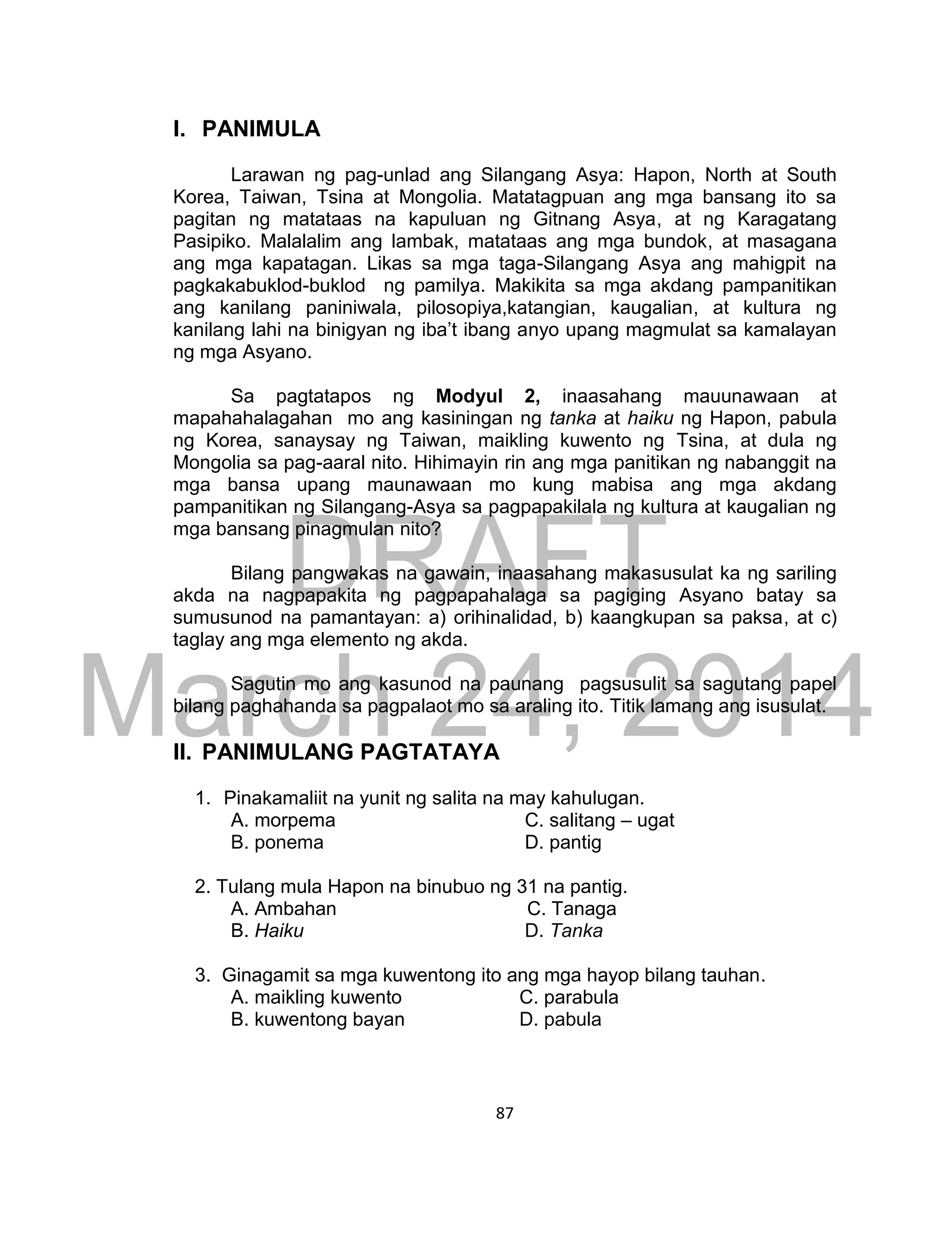 DRAFT
March 24, 2014
87
I. PANIMULA
Larawan ng pag-unlad ang Silangang Asya: Hapon, North at South
Korea, Taiwan, Tsina at Mongolia. Matatagpuan ang mga bansang ito sa
pagitan ng matataas na kapuluan ng Gitnang Asya, at ng Karagatang
Pasipiko. Malalalim ang lambak, matataas ang mga bundok, at masagana
ang mga kapatagan. Likas sa mga taga-Silangang Asya ang mahigpit na
pagkakabuklod-buklod ng pamilya. Makikita sa mga akdang pampanitikan
ang kanilang paniniwala, pilosopiya,katangian, kaugalian, at kultura ng
kanilang lahi na binigyan ng iba’t ibang anyo upang magmulat sa kamalayan
ng mga Asyano.
Sa pagtatapos ng Modyul 2, inaasahang mauunawaan at
mapahahalagahan mo ang kasiningan ng tanka at haiku ng Hapon, pabula
ng Korea, sanaysay ng Taiwan, maikling kuwento ng Tsina, at dula ng
Mongolia sa pag-aaral nito. Hihimayin rin ang mga panitikan ng nabanggit na
mga bansa upang maunawaan mo kung mabisa ang mga akdang
pampanitikan ng Silangang-Asya sa pagpapakilala ng kultura at kaugalian ng
mga bansang pinagmulan nito?
Bilang pangwakas na gawain, inaasahang makasusulat ka ng sariling
akda na nagpapakita ng pagpapahalaga sa pagiging Asyano batay sa
sumusunod na pamantayan: a) orihinalidad, b) kaangkupan sa paksa, at c)
taglay ang mga elemento ng akda.
Sagutin mo ang kasunod na paunang pagsusulit sa sagutang papel
bilang paghahanda sa pagpalaot mo sa araling ito. Titik lamang ang isusulat.
II. PANIMULANG PAGTATAYA
1. Pinakamaliit na yunit ng salita na may kahulugan.
A. morpema C. salitang – ugat
B. ponema D. pantig
2. Tulang mula Hapon na binubuo ng 31 na pantig.
A. Ambahan C. Tanaga
B. Haiku D. Tanka
3. Ginagamit sa mga kuwentong ito ang mga hayop bilang tauhan.
A. maikling kuwento C. parabula
B. kuwentong bayan D. pabula
 
