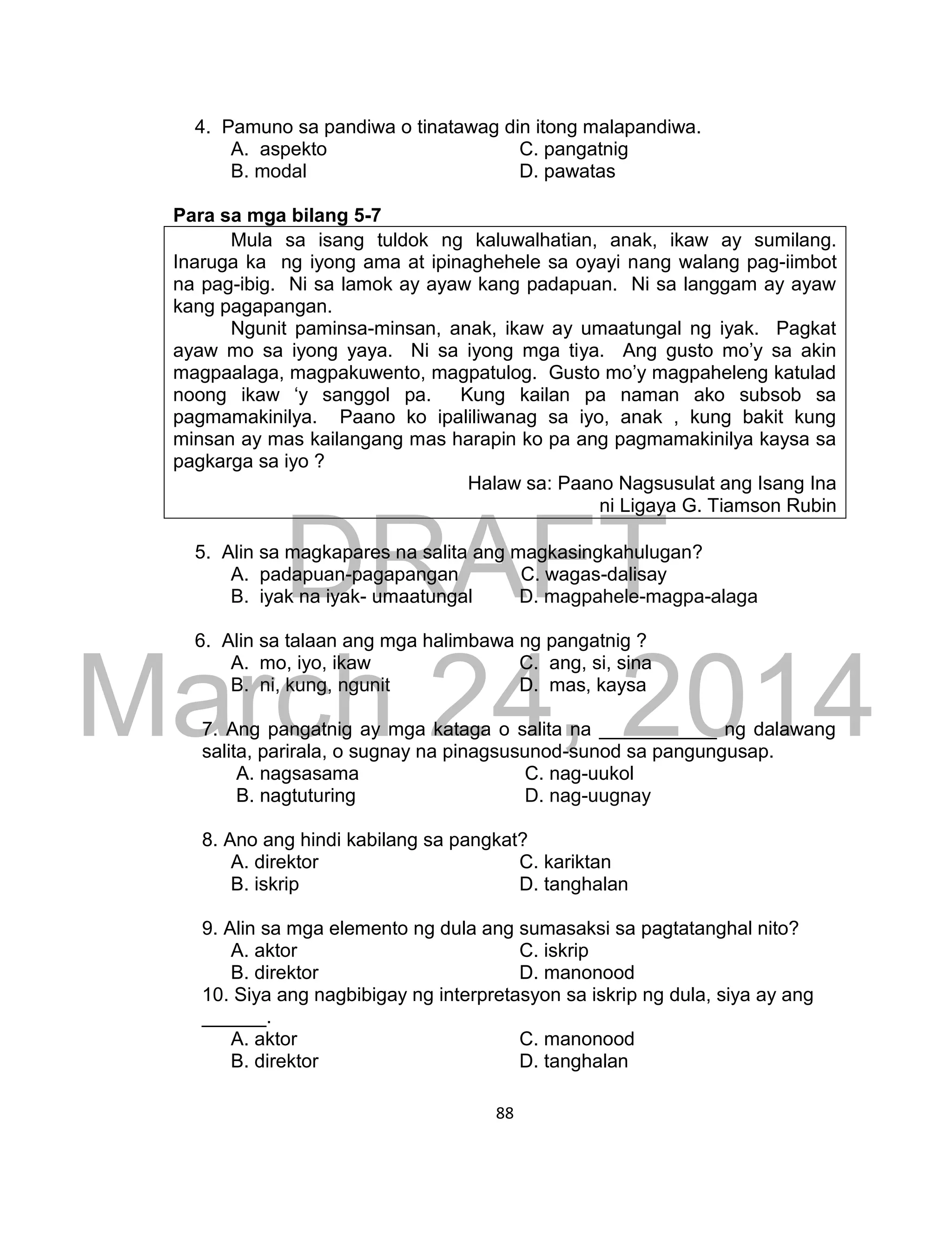 DRAFT
March 24, 2014
88
4. Pamuno sa pandiwa o tinatawag din itong malapandiwa.
A. aspekto C. pangatnig
B. modal D. pawatas
Para sa mga bilang 5-7
Mula sa isang tuldok ng kaluwalhatian, anak, ikaw ay sumilang.
Inaruga ka ng iyong ama at ipinaghehele sa oyayi nang walang pag-iimbot
na pag-ibig. Ni sa lamok ay ayaw kang padapuan. Ni sa langgam ay ayaw
kang pagapangan.
Ngunit paminsa-minsan, anak, ikaw ay umaatungal ng iyak. Pagkat
ayaw mo sa iyong yaya. Ni sa iyong mga tiya. Ang gusto mo’y sa akin
magpaalaga, magpakuwento, magpatulog. Gusto mo’y magpaheleng katulad
noong ikaw ‘y sanggol pa. Kung kailan pa naman ako subsob sa
pagmamakinilya. Paano ko ipaliliwanag sa iyo, anak , kung bakit kung
minsan ay mas kailangang mas harapin ko pa ang pagmamakinilya kaysa sa
pagkarga sa iyo ?
Halaw sa: Paano Nagsusulat ang Isang Ina
ni Ligaya G. Tiamson Rubin
5. Alin sa magkapares na salita ang magkasingkahulugan?
A. padapuan-pagapangan C. wagas-dalisay
B. iyak na iyak- umaatungal D. magpahele-magpa-alaga
6. Alin sa talaan ang mga halimbawa ng pangatnig ?
A. mo, iyo, ikaw C. ang, si, sina
B. ni, kung, ngunit D. mas, kaysa
7. Ang pangatnig ay mga kataga o salita na ___________ ng dalawang
salita, parirala, o sugnay na pinagsusunod-sunod sa pangungusap.
A. nagsasama C. nag-uukol
B. nagtuturing D. nag-uugnay
8. Ano ang hindi kabilang sa pangkat?
A. direktor C. kariktan
B. iskrip D. tanghalan
9. Alin sa mga elemento ng dula ang sumasaksi sa pagtatanghal nito?
A. aktor C. iskrip
B. direktor D. manonood
10. Siya ang nagbibigay ng interpretasyon sa iskrip ng dula, siya ay ang
______.
A. aktor C. manonood
B. direktor D. tanghalan
 