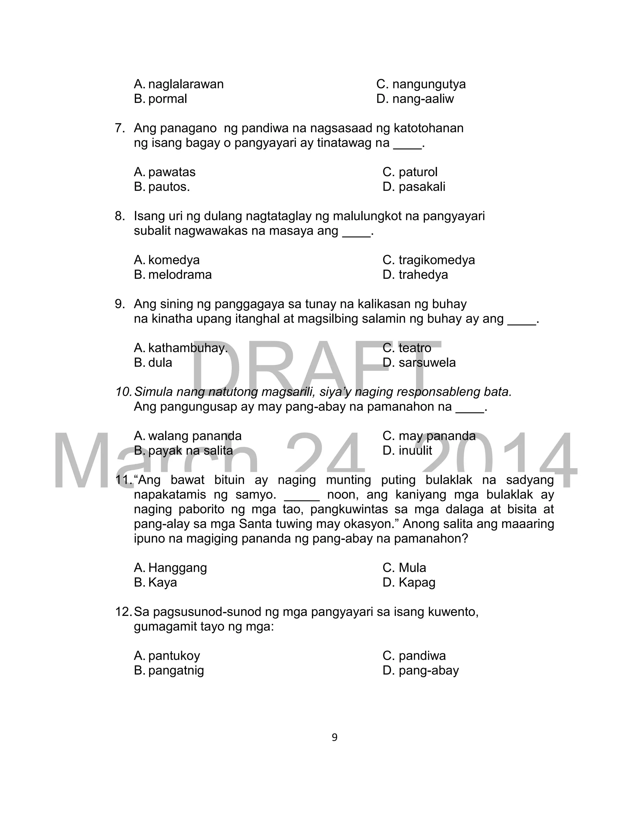 DRAFT
March 24, 2014
9
A. naglalarawan C. nangungutya
B. pormal D. nang-aaliw
7. Ang panagano ng pandiwa na nagsasaad ng katotohanan
ng isang bagay o pangyayari ay tinatawag na ____.
A. pawatas C. paturol
B. pautos. D. pasakali
8. Isang uri ng dulang nagtataglay ng malulungkot na pangyayari
subalit nagwawakas na masaya ang ____.
A. komedya C. tragikomedya
B. melodrama D. trahedya
9. Ang sining ng panggagaya sa tunay na kalikasan ng buhay
na kinatha upang itanghal at magsilbing salamin ng buhay ay ang ____.
A. kathambuhay. C. teatro
B. dula D. sarsuwela
10.Simula nang natutong magsarili, siya’y naging responsableng bata.
Ang pangungusap ay may pang-abay na pamanahon na ____.
A. walang pananda C. may pananda
B. payak na salita D. inuulit
11.“Ang bawat bituin ay naging munting puting bulaklak na sadyang
napakatamis ng samyo. _____ noon, ang kaniyang mga bulaklak ay
naging paborito ng mga tao, pangkuwintas sa mga dalaga at bisita at
pang-alay sa mga Santa tuwing may okasyon.” Anong salita ang maaaring
ipuno na magiging pananda ng pang-abay na pamanahon?
A. Hanggang C. Mula
B. Kaya D. Kapag
12.Sa pagsusunod-sunod ng mga pangyayari sa isang kuwento,
gumagamit tayo ng mga:
A. pantukoy C. pandiwa
B. pangatnig D. pang-abay
 
