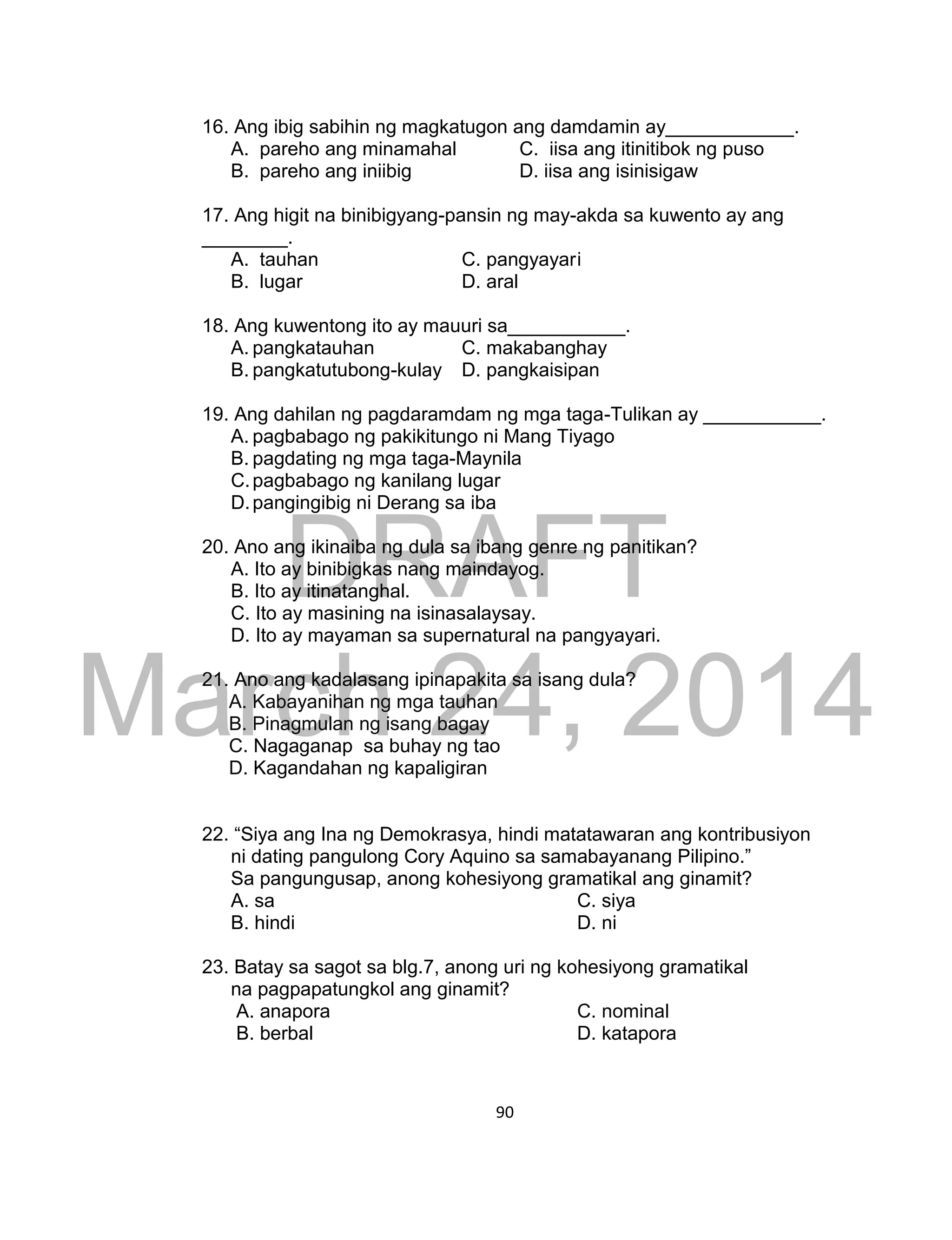 DRAFT
March 24, 2014
90
16. Ang ibig sabihin ng magkatugon ang damdamin ay____________.
A. pareho ang minamahal C. iisa ang itinitibok ng puso
B. pareho ang iniibig D. iisa ang isinisigaw
17. Ang higit na binibigyang-pansin ng may-akda sa kuwento ay ang
________.
A. tauhan C. pangyayari
B. lugar D. aral
18. Ang kuwentong ito ay mauuri sa___________.
A. pangkatauhan C. makabanghay
B. pangkatutubong-kulay D. pangkaisipan
19. Ang dahilan ng pagdaramdam ng mga taga-Tulikan ay ___________.
A. pagbabago ng pakikitungo ni Mang Tiyago
B. pagdating ng mga taga-Maynila
C.pagbabago ng kanilang lugar
D.pangingibig ni Derang sa iba
20. Ano ang ikinaiba ng dula sa ibang genre ng panitikan?
A. Ito ay binibigkas nang maindayog.
B. Ito ay itinatanghal.
C. Ito ay masining na isinasalaysay.
D. Ito ay mayaman sa supernatural na pangyayari.
21. Ano ang kadalasang ipinapakita sa isang dula?
A. Kabayanihan ng mga tauhan
B. Pinagmulan ng isang bagay
C. Nagaganap sa buhay ng tao
D. Kagandahan ng kapaligiran
22. “Siya ang Ina ng Demokrasya, hindi matatawaran ang kontribusiyon
ni dating pangulong Cory Aquino sa samabayanang Pilipino.”
Sa pangungusap, anong kohesiyong gramatikal ang ginamit?
A. sa C. siya
B. hindi D. ni
23. Batay sa sagot sa blg.7, anong uri ng kohesiyong gramatikal
na pagpapatungkol ang ginamit?
A. anapora C. nominal
B. berbal D. katapora
 