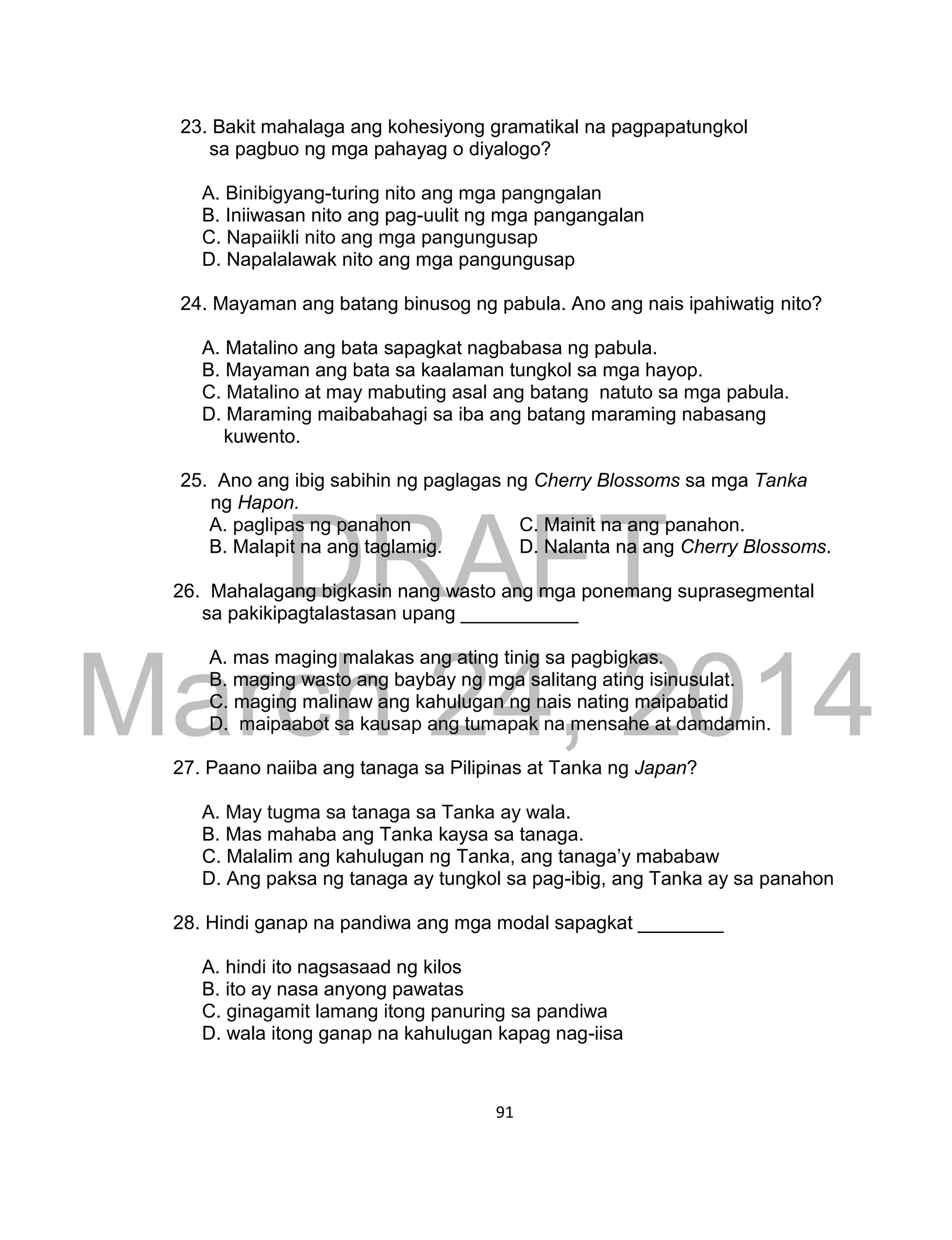 DRAFT
March 24, 2014
91
23. Bakit mahalaga ang kohesiyong gramatikal na pagpapatungkol
sa pagbuo ng mga pahayag o diyalogo?
A. Binibigyang-turing nito ang mga pangngalan
B. Iniiwasan nito ang pag-uulit ng mga pangangalan
C. Napaiikli nito ang mga pangungusap
D. Napalalawak nito ang mga pangungusap
24. Mayaman ang batang binusog ng pabula. Ano ang nais ipahiwatig nito?
A. Matalino ang bata sapagkat nagbabasa ng pabula.
B. Mayaman ang bata sa kaalaman tungkol sa mga hayop.
C. Matalino at may mabuting asal ang batang natuto sa mga pabula.
D. Maraming maibabahagi sa iba ang batang maraming nabasang
kuwento.
25. Ano ang ibig sabihin ng paglagas ng Cherry Blossoms sa mga Tanka
ng Hapon.
A. paglipas ng panahon C. Mainit na ang panahon.
B. Malapit na ang taglamig. D. Nalanta na ang Cherry Blossoms.
26. Mahalagang bigkasin nang wasto ang mga ponemang suprasegmental
sa pakikipagtalastasan upang ___________
A. mas maging malakas ang ating tinig sa pagbigkas.
B. maging wasto ang baybay ng mga salitang ating isinusulat.
C. maging malinaw ang kahulugan ng nais nating maipabatid
D. maipaabot sa kausap ang tumapak na mensahe at damdamin.
27. Paano naiiba ang tanaga sa Pilipinas at Tanka ng Japan?
A. May tugma sa tanaga sa Tanka ay wala.
B. Mas mahaba ang Tanka kaysa sa tanaga.
C. Malalim ang kahulugan ng Tanka, ang tanaga’y mababaw
D. Ang paksa ng tanaga ay tungkol sa pag-ibig, ang Tanka ay sa panahon
28. Hindi ganap na pandiwa ang mga modal sapagkat ________
A. hindi ito nagsasaad ng kilos
B. ito ay nasa anyong pawatas
C. ginagamit lamang itong panuring sa pandiwa
D. wala itong ganap na kahulugan kapag nag-iisa
 