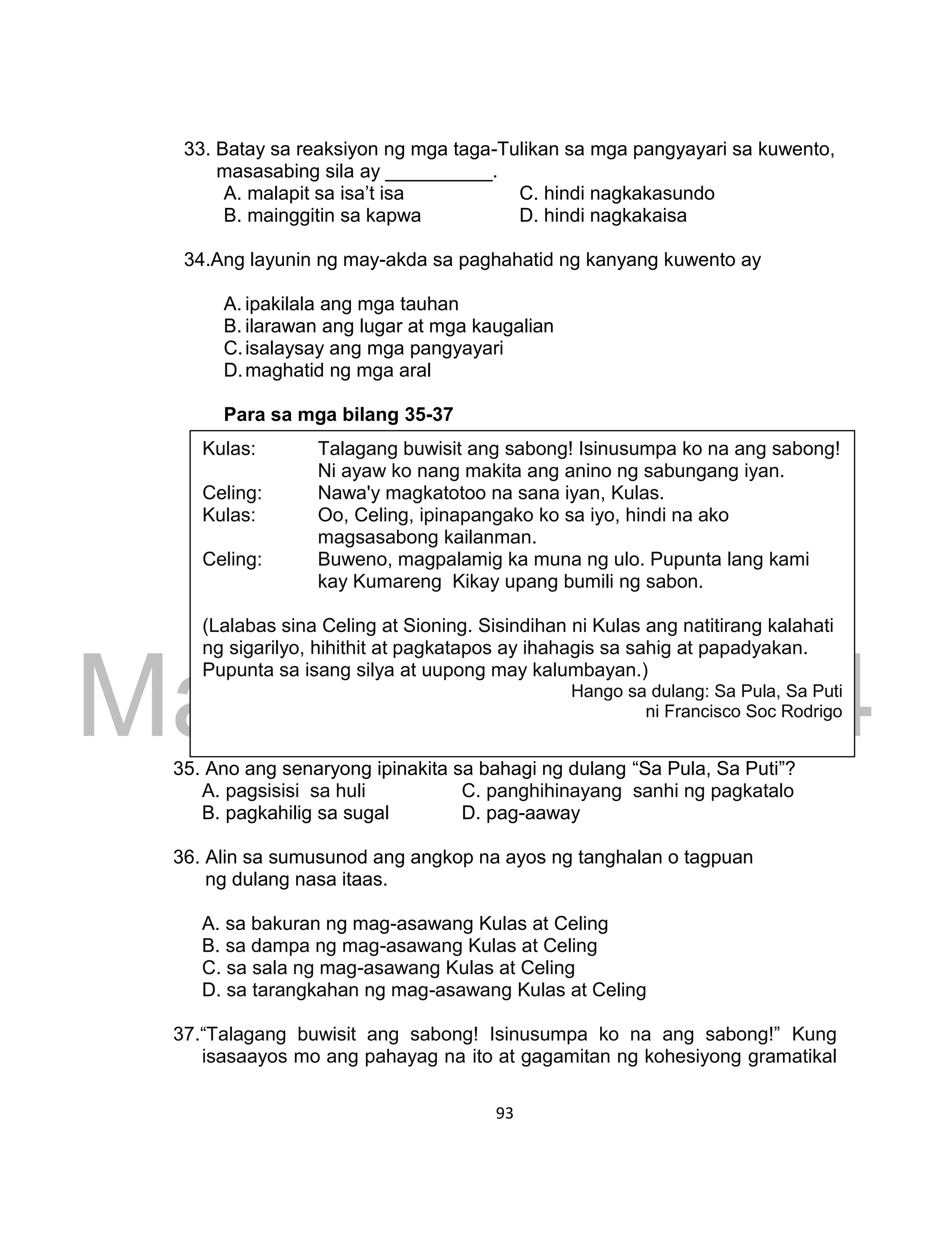 DRAFT
March 24, 2014
93
33. Batay sa reaksiyon ng mga taga-Tulikan sa mga pangyayari sa kuwento,
masasabing sila ay __________.
A. malapit sa isa’t isa C. hindi nagkakasundo
B. mainggitin sa kapwa D. hindi nagkakaisa
34.Ang layunin ng may-akda sa paghahatid ng kanyang kuwento ay
A. ipakilala ang mga tauhan
B. ilarawan ang lugar at mga kaugalian
C.isalaysay ang mga pangyayari
D.maghatid ng mga aral
Para sa mga bilang 35-37
35. Ano ang senaryong ipinakita sa bahagi ng dulang “Sa Pula, Sa Puti”?
A. pagsisisi sa huli C. panghihinayang sanhi ng pagkatalo
B. pagkahilig sa sugal D. pag-aaway
36. Alin sa sumusunod ang angkop na ayos ng tanghalan o tagpuan
ng dulang nasa itaas.
A. sa bakuran ng mag-asawang Kulas at Celing
B. sa dampa ng mag-asawang Kulas at Celing
C. sa sala ng mag-asawang Kulas at Celing
D. sa tarangkahan ng mag-asawang Kulas at Celing
37.“Talagang buwisit ang sabong! Isinusumpa ko na ang sabong!” Kung
isasaayos mo ang pahayag na ito at gagamitan ng kohesiyong gramatikal
Kulas: Talagang buwisit ang sabong! Isinusumpa ko na ang sabong!
Ni ayaw ko nang makita ang anino ng sabungang iyan.
Celing: Nawa'y magkatotoo na sana iyan, Kulas.
Kulas: Oo, Celing, ipinapangako ko sa iyo, hindi na ako
magsasabong kailanman.
Celing: Buweno, magpalamig ka muna ng ulo. Pupunta lang kami
kay Kumareng Kikay upang bumili ng sabon.
(Lalabas sina Celing at Sioning. Sisindihan ni Kulas ang natitirang kalahati
ng sigarilyo, hihithit at pagkatapos ay ihahagis sa sahig at papadyakan.
Pupunta sa isang silya at uupong may kalumbayan.)
Hango sa dulang: Sa Pula, Sa Puti
ni Francisco Soc Rodrigo
 