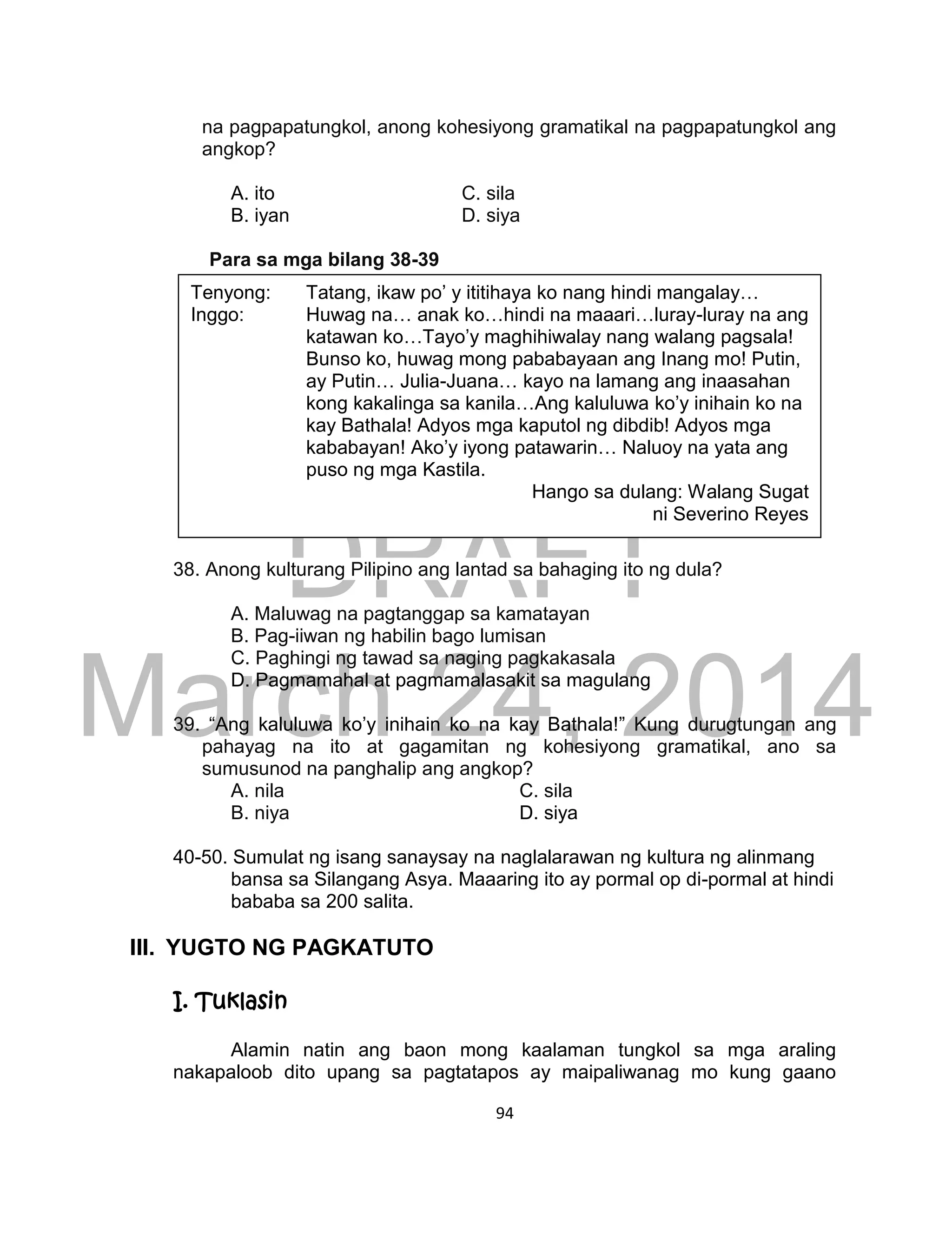 DRAFT
March 24, 2014
94
na pagpapatungkol, anong kohesiyong gramatikal na pagpapatungkol ang
angkop?
A. ito C. sila
B. iyan D. siya
Para sa mga bilang 38-39
38. Anong kulturang Pilipino ang lantad sa bahaging ito ng dula?
A. Maluwag na pagtanggap sa kamatayan
B. Pag-iiwan ng habilin bago lumisan
C. Paghingi ng tawad sa naging pagkakasala
D. Pagmamahal at pagmamalasakit sa magulang
39. “Ang kaluluwa ko’y inihain ko na kay Bathala!” Kung durugtungan ang
pahayag na ito at gagamitan ng kohesiyong gramatikal, ano sa
sumusunod na panghalip ang angkop?
A. nila C. sila
B. niya D. siya
40-50. Sumulat ng isang sanaysay na naglalarawan ng kultura ng alinmang
bansa sa Silangang Asya. Maaaring ito ay pormal op di-pormal at hindi
bababa sa 200 salita.
III. YUGTO NG PAGKATUTO
I. Tuklasin
Alamin natin ang baon mong kaalaman tungkol sa mga araling
nakapaloob dito upang sa pagtatapos ay maipaliwanag mo kung gaano
Tenyong: Tatang, ikaw po’ y ititihaya ko nang hindi mangalay…
Inggo: Huwag na… anak ko…hindi na maaari…luray-luray na ang
katawan ko…Tayo’y maghihiwalay nang walang pagsala!
Bunso ko, huwag mong pababayaan ang Inang mo! Putin,
ay Putin… Julia-Juana… kayo na lamang ang inaasahan
kong kakalinga sa kanila…Ang kaluluwa ko’y inihain ko na
kay Bathala! Adyos mga kaputol ng dibdib! Adyos mga
kababayan! Ako’y iyong patawarin… Naluoy na yata ang
puso ng mga Kastila.
Hango sa dulang: Walang Sugat
ni Severino Reyes
 
