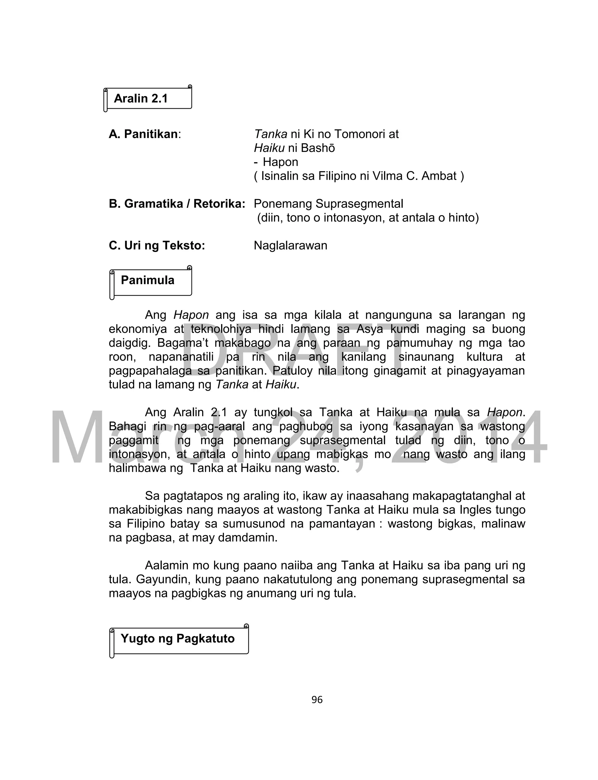 DRAFT
March 24, 2014
96
A. Panitikan: Tanka ni Ki no Tomonori at
Haiku ni Bashō
- Hapon
( Isinalin sa Filipino ni Vilma C. Ambat )
B. Gramatika / Retorika: Ponemang Suprasegmental
(diin, tono o intonasyon, at antala o hinto)
C. Uri ng Teksto: Naglalarawan
Ang Hapon ang isa sa mga kilala at nangunguna sa larangan ng
ekonomiya at teknolohiya hindi lamang sa Asya kundi maging sa buong
daigdig. Bagama’t makabago na ang paraan ng pamumuhay ng mga tao
roon, napananatili pa rin nila ang kanilang sinaunang kultura at
pagpapahalaga sa panitikan. Patuloy nila itong ginagamit at pinagyayaman
tulad na lamang ng Tanka at Haiku.
Ang Aralin 2.1 ay tungkol sa Tanka at Haiku na mula sa Hapon.
Bahagi rin ng pag-aaral ang paghubog sa iyong kasanayan sa wastong
paggamit ng mga ponemang suprasegmental tulad ng diin, tono o
intonasyon, at antala o hinto upang mabigkas mo nang wasto ang ilang
halimbawa ng Tanka at Haiku nang wasto.
Sa pagtatapos ng araling ito, ikaw ay inaasahang makapagtatanghal at
makabibigkas nang maayos at wastong Tanka at Haiku mula sa Ingles tungo
sa Filipino batay sa sumusunod na pamantayan : wastong bigkas, malinaw
na pagbasa, at may damdamin.
Aalamin mo kung paano naiiba ang Tanka at Haiku sa iba pang uri ng
tula. Gayundin, kung paano nakatutulong ang ponemang suprasegmental sa
maayos na pagbigkas ng anumang uri ng tula.
Panimula
Aralin 2.1
Yugto ng Pagkatuto
 